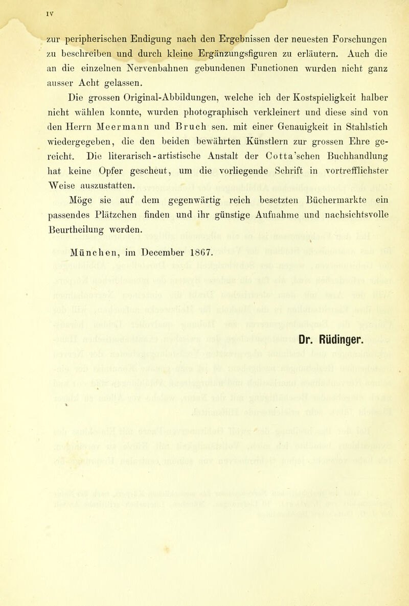 J IV zur peripherischen Endigung nach den Ergebnissen der neuesten Forschungen zu beschreiben und durch kleine Erganzungsfiguren zu erlautern. Auch die an die einzelnen Nervenbalmen gebundenen Functionen wurden nicht ganz ausser Acht gelassen. Die grossen Original-Abbildungen, welche ich der Kostspieligkeit halber nicht wahlen konnte, wurden pbotographisch verkleinert und diese sind von den Herrn Meermann und Bruch sen. mit einer Genauigkeit in Staklstich wiedergegeben, die den beiden bewahrten Kiinstlern zur grossen Ehre ge- reicht. Die literarisch-artistiscbe Anstalt der Cotta'schen Buchhandlung hat keine Opfer gescheut, um die vorliegende Schrift in vortrefflichster Weise auszustatten. Moge sie auf dem gegenwtirtig reich besetzten Biichermarkte ein passendes Pliitzchen finden und ihr giinstige Aufnahme und nachsichtsvolle Beurtheilung werden. Munch en, ira December 1867. Dr. Riidinger.