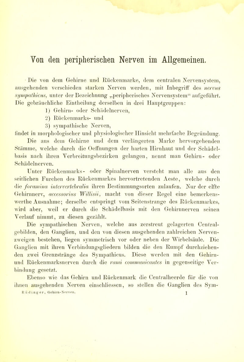 Von den peripherischen Nerven im Allgemeinen. Die von dem Gehirne und Ruckenmarke, dem centralen Nervensystem, ausgehenden verschieden starken Nerven werden, mit Inbegriff des nervus sympathicus, unter der Bezeichnung ,,peripherisches Nervensystem aufgefuhrt. Die gebrauchliche Eintheilung derselben in drei Hauptgruppen: 1) Gehirn- oder Schadelnerven, 2) Riickenmarks- und 3) sympathische Nerven, findet in morphologischer und physiologischer Hinsicht mehrfache Begrundung. Die aus dem Gehirne und dem verlangerten Marke hervorgehenden Stamme, welche durch die Oeffnungen der harten Hirnhaut und der Schadel- basis nach ibren Yerbreitungsbezirken gelangen, nennt man Gehirn- oder Schadelnerven. Unter Riickenmarks- oder Spinalnerven versteht man alle aus den seiflichen Purchen des Riickenmarkes hervortretenden Aeste, welche durch die foramina intervertebralia ihren Bestimmungsorten zulaufen. Nur der elfte Gehirnnerv, accessories Willisii, macht von dieser Regel eine bemerkens- werthe Ausnahme; derselbe entspringt vom Seitenstrange des Riickenmarkes, wird aber, weil er durch die Schiidelbasis mit den Gehirnnerven seinen Verlauf nimmt, zu diesen geziihlt. Die sympathischen Nerven, welche aus zerstreut gelagerten Central- gebilden, den Ganglien, und den von diesen ausgehenden zahlreichen Nerven- zweigen bestehen, liegen symmetrisch vor oder neben der Wirbelsaule. Die Ganglien mit ihren Yerbindungsgliedern bilden die den Rumpf durchziehen- den zwei Grenzstrange des Sympathicus. Diese werden mit den Gehirn- und Riickenmarksnervcn durch die rami comnvunicantes in gegenseitige Ver- bindung gesetzt. Ebenso wie das Gehirn und Riickenmark die Centralheerde fiir die von ihnen ausgehenden Nerven einschliessen, so stellen die Ganglien des Sym-