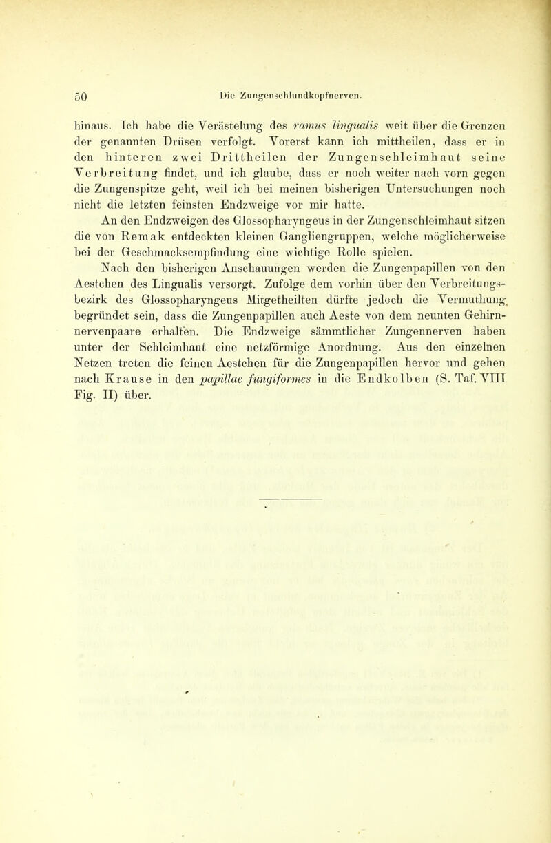 hinaus. Ich habe die Veriistelung des ramus Ungualis weit iiber die Grenzen der genannten Driisen verfolgt. Vorerst kann ich mittheilen, dass er in den hinteren zwei Dri ttheilen der Zungenschleinih aut seine Verbreitung findet, und ich glaube, dass er noch weiter nach vorn gegen die Znngenspitze geht, weil ich bei meinen bisherigen Untersuchungen noch nicht die letzten feinsten Endzweige vor mir hatte. An den Endzweigen des Glossopharyngeus in der Zungenschleimhaut sitzen die von Eemak entdeckten kleinen Gangliengruppen, welche moglicherweise bei der Geschmacksempfindung eine wichrige Rolle spielen. Nach den bisherigen Anschauungen werden die Zungenpapillen von den Aestchen des Lingualis versorgt. Zufolge dem vorhin iiber den Yerbreitungs- bezirk des Glossopharyngeus Mitgetheilten diirfte jedoch die Vermuthung. begriindet sein, dass die Zungenpapillen auch Aeste von dem neunten Gehirn- nervenpaare erhalt'en. Die Endzweige sammtlicher Zungennerven haben unter der Schleimhaut eine netzformige Anordnung. Aus den einzelnen Netzen treten die feinen Aestchen fur die Zungenpapillen hervor und gehen nach Krause in den papillae fungiformes in die Endkolben (S. Taf. VIII Fig. II) iiber.