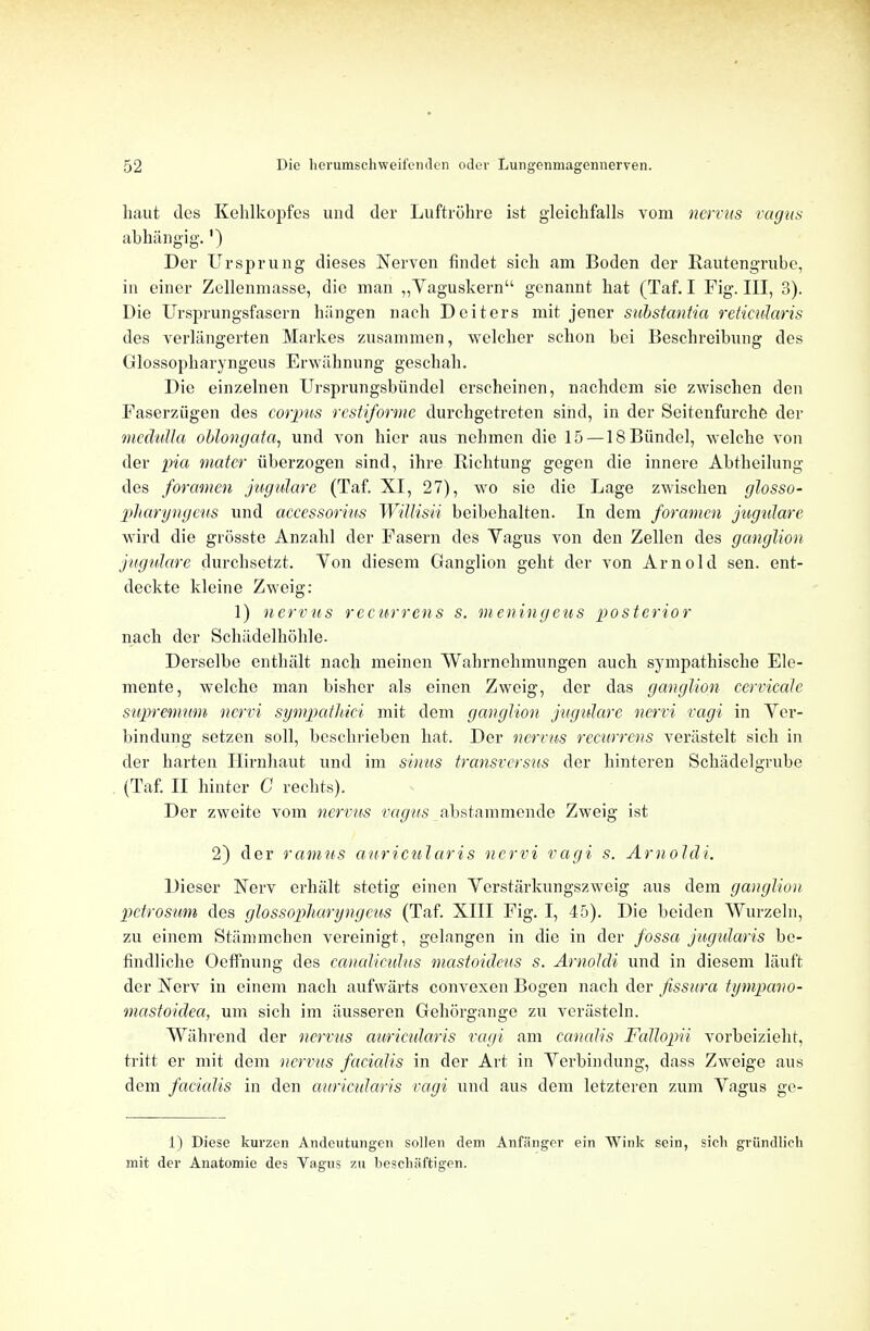 haut des Kehlkopfes und der Luftrohre ist gleichfalls vom nervus vagus abhangig.') Der Ursprung dieses Nerven findet sich am Boden der Rautengrubc, in einer Zellenmasse, die man „Yaguskern genannt hat (Taf. I Fig. Ill, 3). Die Ursprungsfasern hiingen nach Deiters mit jener substantia reticularis des verlangerten Markes zusammen, welcher sclion bei Bescbreibung des Glossopharyngeus Erwabnung gescliah. Die einzelnen Ursprungsbiindel erscheinen, nachdem sie zwischen den Faserziigen des corpus restiforme durcligetreten sind, in der Seitenfurche der medulla oblongata, und von bier aus nebmen die 15 — ISBiindel, welche von der pia mater iiberzogen sind, ibre Richtung gegen die innere Abtheilung des foramen jugulare (Taf. XI, 27), wo sie die Lage zwiscben glosso- pharyngeus und accessorius Willisii beibehalten. In dem foramen jugulare wird die grosste Anzabl der Fasern des Yagus von den Zellen des ganglion jugulare durchsetzt. Yon diesem Ganglion geht der von Arnold sen. ent- deckte kleine Zweig: 1) nervus recurrens s. meningeus posterior nach der Schadelhoble. Derselbe enthalt nach meinen Wahrnebmnngen auch sympathiscbe Ele- mente, welche man bisher als einen Zweig, der das ganglion cervicale supremum ncrvi sympathici mit dem ganglion jugulare ncrri ragi in Yer- bindung setzen soli, beschrieben hat. Der nervus recurrens veriistelt sich in der harten Hirnbaut und im sinus transversus der hinteren Schadelgrube (Taf. II hinter C rechts), Der zweite vom nervus vagus abstammende Zweig ist 2) der ramus auricular is ncrvi vagi s. Arnoldi. Dieser Nerv erhalt stetig einen Yerstarkungszweig aus dem ganglion pctrosum des glossopharyngeus (Taf. XIII Fig. I, 45). Die beiden Wurzelu, zu einem Stiimmchen vereinigt, gelangen in die in der fossa jugularis be- findlicbe Oeffnung des canaliculus mastoideus s. Arnoldi und in diesem laiift der Xerv in einem nach aufwarts convexen Bogen nach der fissura tympano- mastoidea, um sich im iiusseren Gehorgange zu verasteln. Wabrend der nervus auricularis vagi am canalis FaJlopii vorbeiziebt, tritt er mit dem nervus facialis in der Art in Yerbindung, dass Zweige aus dem facialis in den auricularis vagi und aus dem letzteren zum Yagus ge- 1) Diese kurzen Andcutungen sollen dem Anfanger ein Wink scin, sich griindlich mit der Anatomie des Vagus zu beschiiftigen.