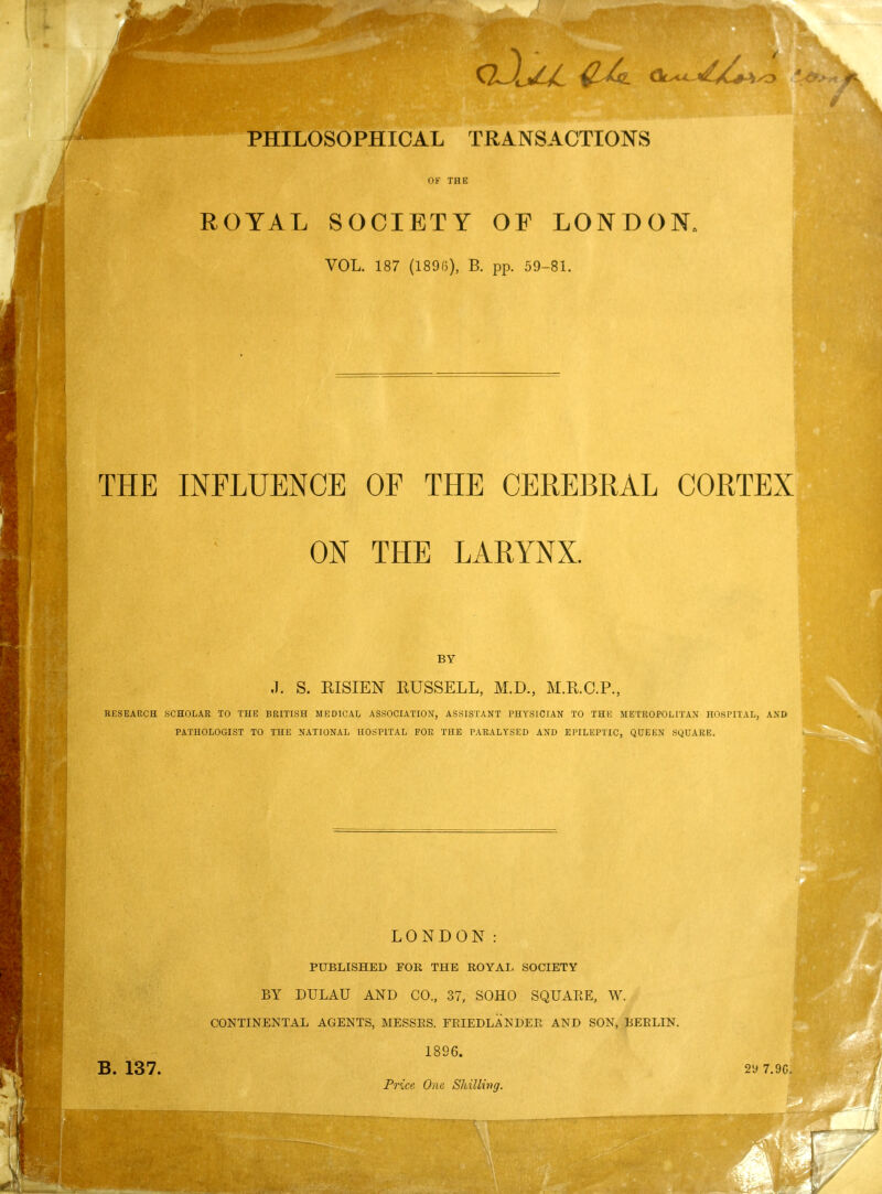 PHILOSOPHICAL TRANSACTIONS OF THE ROYAL SOCIETY OF LONDON VOL. 187 (1890), B. pp. 59-81. THE INFLUENCE OF THE CEREBRAL CORTEX ON THE LARYNX. BY .1. S. EISIEN RUSSELL, M.D., M.K.C.P., RESEARCH SCHOLAR TO THE BRITISH MEDICAL ASSOCIATION, ASSISTANT PHYSICIAN TO THE METROPOLITAN HOSPITAL, AND PATHOLOGIST TO THE NATIONAL HOSPITAL FOR THE PARALYSED AND EPILEPTIC, QUEEN SQUARE. B. 137. LONDON: PUBLISHED FOB THE ROYAL SOCIETY BY DULAU AND CO., 37, SOHO SQUARE, W. CONTINENTAL AGENTS, MESSES. FRIEDLANDER AND SON, BEBLIN. 1896. Price One Shilling. 29 7.9C.