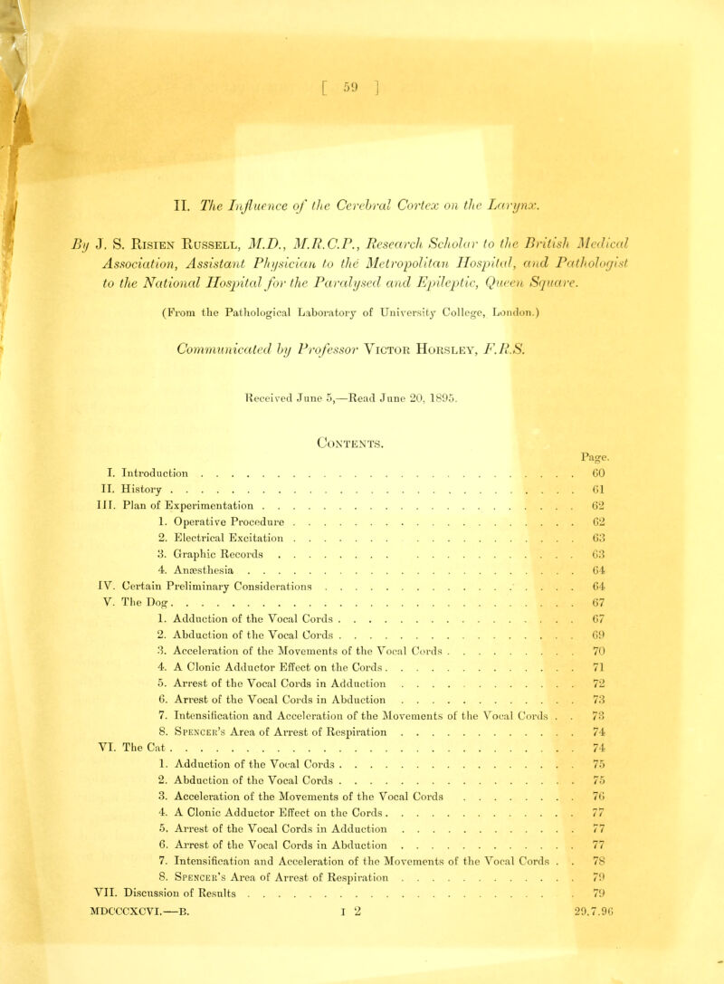 II. The Influence of the Cerebral Cortex on the Larynx. By J. S. Risien Russell, M.D., M.R.C.P., Research Scholar to the British Medical Association, Assistant Physician to the Metropolitan Hospital, and Pathologist to the Nat ional Hospital for the Paralysed and Epileptic, Queen Square. (Froni the Pathological Laboratory of University College, London.) Communicated by Professor Victor Horsley, F.R.S. Received June 5—Read June 20, 1895. Contents. Page. I. Introduction 60 II. History Gl III. Plan of Experimentation 62 1. Operative Procedure 62 2. Electrical Excitation 63 3. Graphic Recoi'ds 63 4. Anaesthesia 64 IV. Certain Preliminary Considerations 64 V. The Dog 67 1. Adduction of the Vocal Cords 67 2. Abduction of the Vocal Cords 69 3. Acceleration of the Movements of the Vocal Cords 70 4. A Clonic Adductor Effect on the Cords 71 5. Arrest of the Vocal Cords in Adduction 72 6. Ari'est of the Vocal Cords in Abduction 73 7. Intensification and Acceleration of the Movements of the Vocal Cords . . 73 8. Spencer's Area of Arrest of Respiration 74 VI. The Cat 74 1. Adduction of the Vocal Cords 75 2. Abduction of the Vocal Cords 75 3. Acceleration of the Movements of the Vocal Cords 76 4. A Clonic Adductor Effect on the Cords 77 5. Arrest of the Vocal Cords in Adduction 77 6. Arrest of the Vocal Cords in Abduction 77 7. Intensification and Acceleration of the Movements of the Vocal Cords . . 78 8. Spencer's Area of Arrest of Respiration 7'.1 VII. Discussion of Results . 79 MDCCCXCVI.—B. I 2 29.7.9G