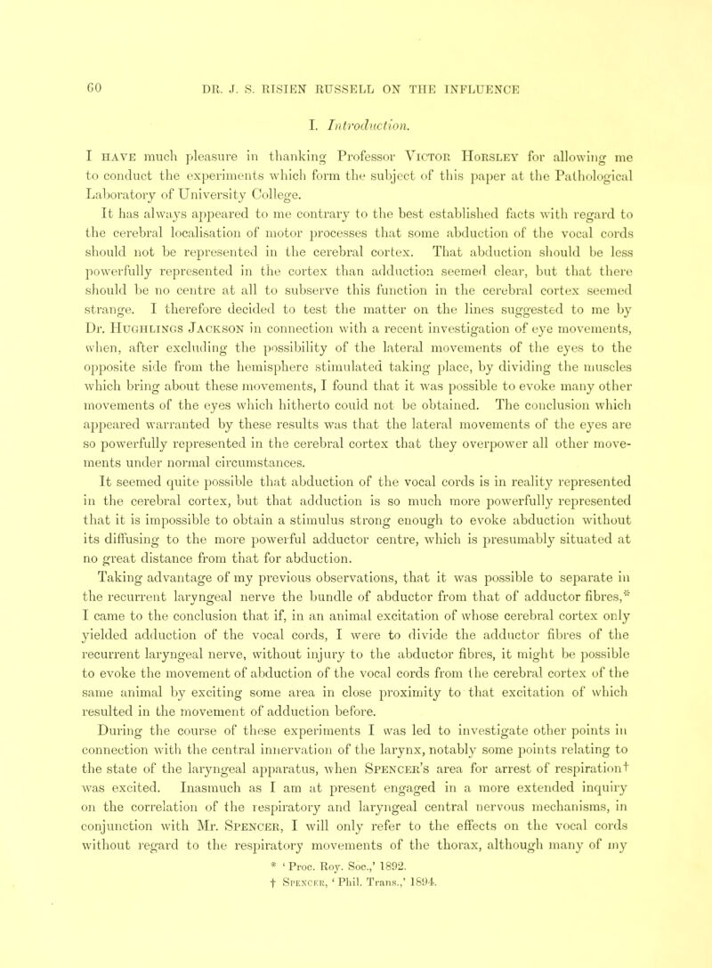 I. Introduction. I have much pleasure in thanking Professor Victor Horsley for allowing me JO o to conduct the experiments which form the subject of this paper at the Pathological Laboratory of University College. It has always ajipeared to me contrary to the best established facts with regard to the cerebral localisation of motor processes that some abduction of the vocal cords should not be represented in the cerebral cortex. That abduction should be less powerfully represented in the cortex than adduction seemed, clear, but that there should be no centre at all to subserve this function in the cerebral cortex seemed strange. I therefore decided to test the matter on the lines suggested to me by Dr. Hugh lings Jackson in connection with a recent investigation of eye movements, when, after excluding the possibility of the lateral movements of the eyes to the opposite side from the hemisphere stimulated taking place, by dividing the muscles which bring about these movements, I found that it was possible to evoke many other movements of the eyes which hitherto could not be obtained. The conclusion which appeared warranted by these results was that the lateral movements of the eyes are so powerfully represented in the cerebral cortex that they overpower all other move- ments under normal circumstances. It seemed quite possible that abduction of the vocal cords is in reality represented in the cerebral cortex, but that adduction is so much more powerfully represented that it is impossible to obtain a stimulus strong enough to evoke abduction without its diffusing to the more powerful adductor centre, which is jDresumably situated at no great distance from that for abduction. Taking advantage of my previous observations, that it was possible to separate in the recurrent larvngeal nerve the bundle of abductor from that of adductor fibres,' I came to the conclusion that if, in an animal excitation of whose cerebral cortex only yielded adduction of the vocal cords, I were to divide the adductor fibres of the recurrent laryngeal nerve, without injury to the abductor fibres, it might be possible to evoke the movement of abduction of the vocal cords from the cerebral cortex of the same animal by exciting some area in close proximity to that excitation of which resulted in the movement of adduction before. During the course of these experiments I was led to investigate other points in connection with the central innervation of the larynx, notably some points relating to the state of the laryngeal apparatus, when Spencer's area for arrest of respirationt was excited. Inasmuch as I am at present engaged in a more extended inquiry on the correlation of the respiratory and laryngeal central nervous mechanisms, in conjunction with Mr. Spencer, I will only refer to the effects on the vocal cords without regard to the respiratory movements of the thorax, although many of my * ' Proc. Roy. Soc.,' 1892. t Spencer, 1 Phil. Trans.,' 1894.