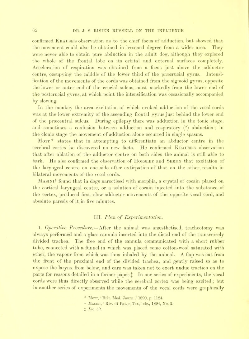 confirmed Krause's observation as to the chief focus of adduction, but showed thai the movement could also be obtained in lessened degree from a wider area. They were never able to obtain pure abduction in the adult dog, although they explored the whole of the frontal lobe on its orbital and external surfaces completely. Acceleration of respiration was obtained from a focus just above the adductor centre, occupying the middle of the lower third of the pnecrucial gyrus. Intensi- fication of the movements of the cords was obtained from the sigmoid gyrus, opposite the lower or outer end of the crucial sulcus, most markedly from the lower end of the postcrucial gyrus, at which point the intensification was occasionally accompanied by slowing. In the monkey the area excitation of which evoked adduction of the vocal cords was at the lower extremity of the ascending frontal gyrus just behind the lower end of the praacentral sulcus. During epilepsy there was adduction in the tonic Btage, and sometimes a confusion between adduction and respiratory (?) abduction ; in the clonic stage the movement of adduction alone occurred in single spasms. Mott * states that in attempting to differentiate an abductor centre in the cerebral cortex he discovered no new facts. He confirmed Krause's observation that after ablation of the adductor centre on both sides the animal is still able to bark. He also confirmed the observation of Horsley and Semon that excitation of the laryngeal centre on one side after extirpation of that on the other, insults in bilateral movements of the vocal cords. MASiNit found that in dogs narcotised with morphia, a crystal of cocain placed on the cortical laryngeal centre, or a solution of cocain injected into the substance of the certex, produced first, slow adductor movements of the opposite vocal cord, and absolute paresis of it in five minutes. III. Plan of Experimentation. 1. Operative Procedure.—After the animal was anaesthetised, tracheotomy was always performed and a glass cannula inserted into the distal end of the transversely divided trachea. The free end of the cannula communicated w ith a short rubber tube, connected with a funnel in which was placed some cotton-wool saturated with ether, the vapour from which was thus inhaled by the animal. A flap was cut from the front of the proximal end of the divided trachea, and gently raised so as to exjiose the larynx from below, and care was taken not to exert undue traction on the parts for reasons detailed in a former paper.| In one series of experiments, the vocal cords were thus directly observed while the cerebral cortex was being excited ; but in another series of experiments the movements of the vocal cords were graphically * MOTT, 'Brit. Med. Journ.,' 1890, p. 1124. t Masini, ' Riv. di Pat, e Ter.,' etc., 1894, No. 2.