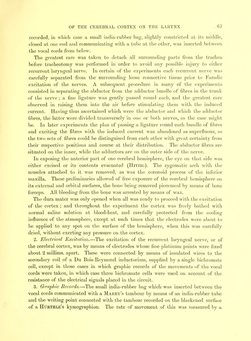 recorded, in which case a small india-rubber bag, slightly constricted at its middle, closed at one end and communicating with a tube at the other, was inserted between the vocal cords from below. The greatest care was taken to detach all surrounding parts from the trachea before tracheotomy was performed in order to avoid any possible injury to either recurrent laryngeal nerve. In certain of the experiments each recurrent nerve was carefully separated from the surrounding loose connective tissue prior to Faradic excitation of the nerves. A subsequent procedure in many of the experiments consisted in separating the abductor from the adductor bundle of fibres in the trunk of the nerve; a fine ligature was gently passed round each, and the greatest care observed in raising them into the air before stimulating them with the induced current. Having thus ascertained which were the abductor and which the adductor fibres, the latter were divided transversely in ooe or both nerves, as the case might be. In later experiments the plan of passing a ligature round each bundle of fibres and exciting the fibres with the induced current was abandoned as superfluous, as the two sets of fibres could be distinguised from each other with great certainty from their respective positions and course at their distribution. The abductor fibres are situated on the inner, while the adductors are on the outer side of the nerve. In exposing the anterior part of one cerebral hemisphere, the eye on that side was either excised or its contents evacuated (Hitzig). The zygomatic arch with the muscles attached to it was removed, as was the coronoid process of the inferior maxilla. These preliminaries allowed of free exposure of the cerebral hemisphere on its external and orbital surfaces, the bone being removed piecemeal by means of bone forceps. All bleeding from the bone was arrested by means of wax. The dura mater was only opened when all was ready to proceed with the excitation of the cortex ; and throughout the experiment the cortex was freely bathed with normal saline solution at blood-heat, and carefully protected from the cooling influence of the atmosphere, except at such times that the electrodes were about to be applied to any spot on the surface of the hemisphere, when this was carefully dried, without exerting any pressure on the cortex. 2. Electrical Excitation.—The excitation of the recurrent laryngeal nerve, or of the cerebral cortex, was by means of electrodes whose fine platinum points were fixed about 2 millims. apart. These were connected by means of insulated wires to the secondary coil of a Du Bois-Reymond inductorium, supplied by a single bichromate cell, except in those cases in which graphic records of the movements of the vocal cords were taken, in which case three bichromate cells were used on account of the resistance of the electrical signals placed in the circuit. 3. Graphic Records.—The small india-rubber bag which was inserted between the vocal cords communicated with a Marey's tambour by means of an india-rubber tube and the writing point connected with the tambour recorded on the blackened surface of a Hurthle's kymographies The rate of movement of this was measured by a