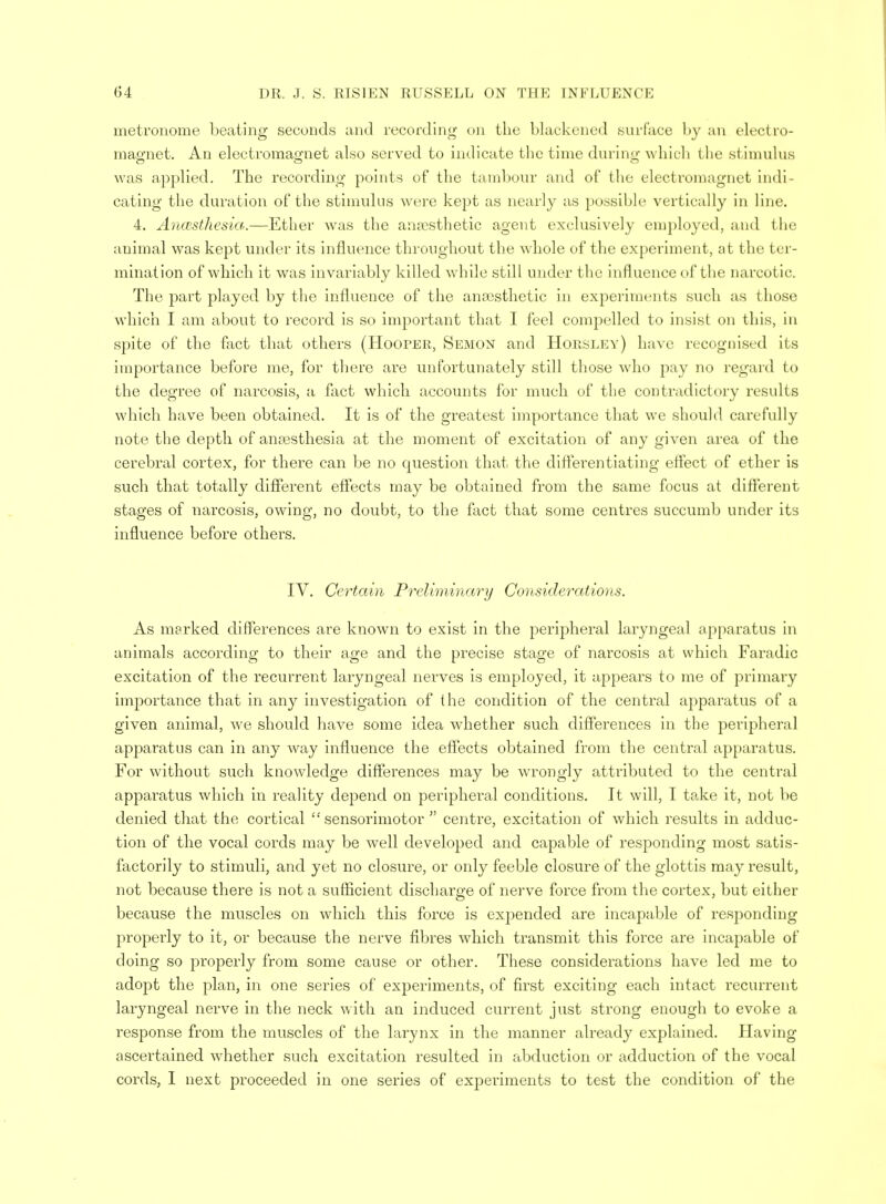 metronome beating seconds and recording on the blackened surface by an electro- magnet. An electromagnet also served to indicate the time during which the stimulus was applied. The recording points of the tambour and of the electromagnet indi- cating the duration of the stimulus were kept as nearly as possible vertically in line. 4. Ancesthesia.—Ether was the anaesthetic agent exclusively employed, and the animal was kept under its influence throughout the whole of the experiment, at the ter- mination of which it was invariably killed while still under the influence of the narcotic. The part played by the influence of the anaesthetic in experiments such as those which I am about to record is so important that I feel compelled to insist on this, in spite of the fact that others (Hooper, Semon and Horsley) have recognised its importance before me, for there are unfortunately still those who pay no regard to the degree of narcosis, a fact which accounts for much of the contradictory results which have been obtained. It is of the greatest importance that we should carefully note the depth of anaesthesia at the moment of excitation of any given area of the cerebral cortex, for there can be no question that the differentiating effect of ether is such that totally different effects may be obtained from the same focus at different stages of narcosis, owing, no doubt, to the fact that some centres succumb under its influence before others. IV. Certain Preliminary Considerations. As marked differences are known to exist in the peripheral laryngeal apparatus in animals according to their age and the precise stage of narcosis at which Faradic excitation of the recurrent laryngeal nerves is employed, it appears to me of primary importance that in any investigation of the condition of the central apparatus of a given animal, we should have some idea whether such differences in the peripheral apparatus can in any way influence the effects obtained from the central apparatus. For without such knowledge differences may be wrongly attributed to the central apparatus which in reality depend on peripheral conditions. It will, I take it, not be denied that the cortical sensorimotor  centre, excitation of which results in adduc- tion of the vocal cords may be well developed and capable of responding most satis- factorily to stimuli, and yet no closure, or only feeble closure of the glottis may result, not because there is not a sufficient discharge of nerve force from the cortex, but either because the muscles on which this force is expended are incapable of responding properly to it, or because the nerve fibres which transmit this force are incapable of doing so properly from some cause or other. These considerations have led me to adopt the plan, in one series of experiments, of first exciting each intact recurrent laryngeal nerve in the neck with an induced current just strong enough to evoke a response from the muscles of the larynx in the manner already explained. Havun- ascertained whether such excitation resulted in abduction or adduction of the vocal cords, I next proceeded in one series of experiments to test the condition of the