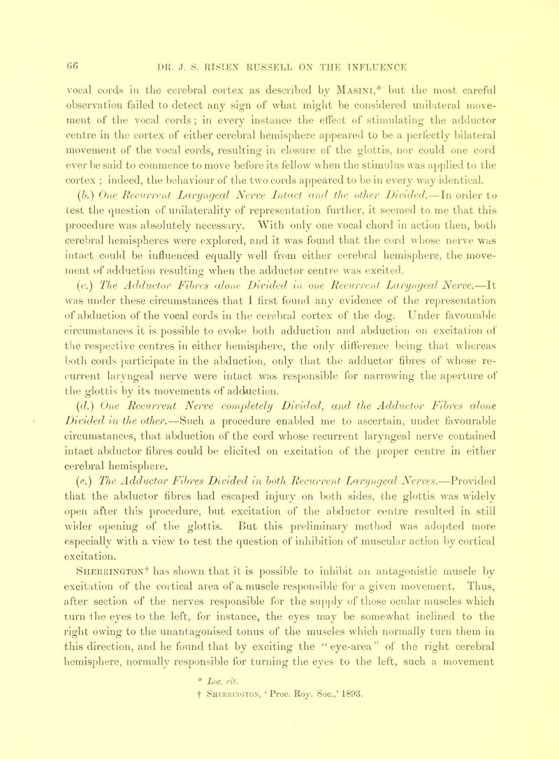 vocal cords in the cerebral cortex as described by Masini,* but the most careful observation failed to detect any sign of what might be considered unilateral move- ment of the vocal cords ; in every instance the effect of stimulating the adductor centre in the cortex of either cerebral hemisphere appeared to be a perfectly bilateral movement of the vocal cords, resulting in closure of the glottis, nor could one curd ever be said to commence to move before its fellow when the stimulus was applied to the cortex ; indeed, the behaviour of the two cords appeared to be in every way identical. (/>.) One Recurrent Laryngeal Nerve Intact and the other Divided.—In order to test the question of unilaterality of representation further, it seemed to me that this procedure was absolutely necessary. With only one vocal chord in action then, both cerebral hemispheres were explored, and it was found that the curd whose nerve was intact could be influenced equally well from either cerebral hemisphere, the move- ment of adduction resulting when the adductor centre was excited. (c.) The Adductor Fibres alone Divided in one Recurrent Laryngeal Nerve.—It was under these circumstances that I first found any evidence of the representation of abduction of the vocal cords in the cerebral cortex of the dog. Under favourable circumstances it is possible to evoke both adduction and abduction on excitation <>i the respective centres in either hemisphere, the only difference being that whereas both cords participate in the abduction, only that the adductor fibres of whose re- current laryngeal nerve were intact was responsible for narrowing the aperture of the glottis by its movements of adduction. (d.) One Recurrent Nerve completely Divided, and the Adductor Fibres alone Divided in the other.—Such a procedure enabled me to ascertain, under favourable circumstances, that abduction of the cord whose recurrent laryngeal nerve contained intact abductor fibres could be elicited on excitation of the proper centre in either cerebral hemisj)here. (e.) The Adductor Fibres Divided in both Recurrent Laryngeal Nerves.—Provided that the abductor fibres had escaped injury on both sides, the glottis was widely open after this procedure, but excitation of the abductor centre resulted in still wider opening of the glottis. But this preliminary method was adopted more especially with a view to test the question of inhibition of muscular action by cortical excitation. SherringtonI' has shown that it is possible to inhibit an antagonistic muscle by excitation of the cortical area of a muscle responsible for a given movement. Thus, after section of the nerves responsible for the supply of those ocular muscles which turn the eyes to the left, for instance, the eyes may be somewhat inclined to the right owing to the unantagonised tonus of the muscles which normally turn them in this direction, and he found that by exciting the eye-area of the right cerebral hemisphere, normally responsible for turning the eyes to the left, such a movement * Loc. cit. t Shi:iu!1xgton, ' Proc. Roy. Soc.,' 1893.