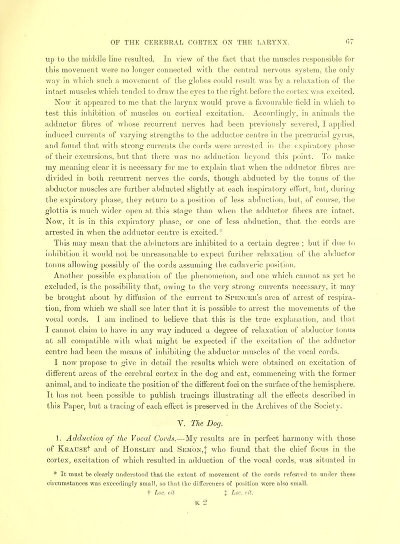up to the middle line resulted. In view of the fact that the muscles responsible for this movement were no longer connected with the central nervous system, the only way in which such a movement of the globes could result was by a relaxation of the intact muscles which tended to draw the eyes to the right before the cortex was excited. Now it appeared to me that the larynx would prove a favourable field in which to test this inhibition of muscles on cortical excitation. Accordingly, in animals the adductor fibres of whose recurrent nerves had been previously severed, I applied induced currents of varying strengths to the adductor centre in the precrucial gyrus, and found that with strong currents the cords were arrested in the expiratory phase of their excursions, but that there was no adduction beyond this point. To make my meaning clear it is necessary for me to explain that when the adductor fibres are divided in both recurrent nerves the cords, though abducted by the tonus of the abductor muscles are further abducted slightly at each inspiratory effort, but, during the expiratory phase, they return to a position of less abduction, but, of course, the glottis is much wider open at this stage than when the adductor fibres are intact. Now, it is in this expiratory phase, or one of less abduction, that the cords are arrested in when the adductor centre is excited.* This may mean that the abductors are inhibited to a certain degree ; but if due to inhibition it would not be unreasonable to expect further relaxation of the abductor tonus allowing possibly of the cords assuming the cadaveric position. Another possible explanation of the phenomenon, and one which cannot as yet be excluded, is the possibility that, owing to the very strong currents necessary, it may be brought about by diffusion of the current to Spencer's area of arrest of respira- tion, from which we shall see later that it is possible to arrest the movements of the vocal cords. I am inclined to believe that this is the true explanation, and that I cannot claim to have in any way induced a degree of relaxation of abductor tonus at all compatible with what might be expected if the excitation of the adductor centre had been the means of inhibiting the abductor muscles of the vocal cords. I now propose to give in detail the results which were obtained on excitation of different areas of the cerebral cortex in the dog and cat, commencing with the former animal, and to indicate the position of the different foci on the surface of the hemisphere. It has not been possible to publish tracings illustrating all the effects described in this Paper, but a tracing of each effect is preserved in the Archives of the Society. V. The Dog. 1. Adduction of the Vocal Cords.—My results are in jjerfect harmony with those of KftAUSEt and of Horsley and Sem'on,{ who found that the chief focus in the cortex, excitation of which resulted in adduction of the vocal cords, was situated in * It must be clearly understood that the extent of movement of the cords referred to under these circumstances was exceedingly small, so that the differences of position were also small. f Loc. cit , % Loc. dt.
