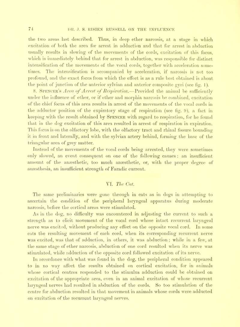 the two areas last described. Thus, in deep ether narcosis, at a stage in which excitation of both the area for arrest in adduction and that for arrest in abduction usually results in slowing of the movements of the cords, excitation of this focus, which is immediately behind that for arrest in abduction, was responsible for distinct intensification of the movements of the vocal cords, together with acceleration some- times. The intensification is accompanied by acceleration, if narcosis is not too profound, and the exact focus from which the effect is as a rule best obtained is about the point of junction of the anterior sylvian and anterior composite gyri (see fig. I ). 8. Spencer's Area of Arrest of Respiration.—Provided the animal be sufficiently under the influence of ether, or if ether and morphia narcosis be combined, excitation of the chief focus of this area results in arrest of the movements of the vocal cords in the adductor position of the expiratory stage of respiration (see fig. 9), a fact in keeping with the result obtained by Spencer with regard to respiration, for he found that in the dog excitation of this area resulted in arrest of respiration in expiration. This focus is on the olfactory lobe, with the olfactory tract and rhinal fissure bounding it in front and laterally, and with the sylvian artery behind, forming the base of the triangular area of grey matter. Instead of the movements of the vocal cords being arrested, they were sometimes only slowed, an event consequent on one of the following causes : an insufficient amount of the anaesthetic, too much anaesthetic, or, with the proper degree of anaesthesia, an insufficient strength of Faradic current. VI. The Cat. The same preliminaries were gone through in cats as in dogs in attempting to ascertain the condition of the peripheral laryngeal apparatus during moderate narcosis, before the cortical areas were stimulated. As in the dog, no difficulty was encountered in adjusting the current to such a strength as to elicit movement of the vocal cord whose intact recurrent laryngeal nerve was excited, without producing any effect on the opposite vocal cord. In some cats the resulting movement of each cord, when its corresponding recurrent nerve was excited, was that of adduction, in others, it was abduction ; while in a few, at the same staoe of ether narcosis, abduction of one cord resulted when its nerve was stimulated, while adduction of the opposite cord followed excitation of its nerve. In accordance with what was found in the dog, the peripheral condition appeared to in no way affect the results obtained on cortical excitation, for in animals whose cortical centres responded to the stimulus adduction could be obtained on excitation of the appropriate area, even in an animal excitation of whose recurrent laryngeal nerves had resulted in abduction of the cords. So too stimulation of the centre for abduction resulted in that movement in animals whose cords were adducted on excitation of the recurrent laryngeal nerves.