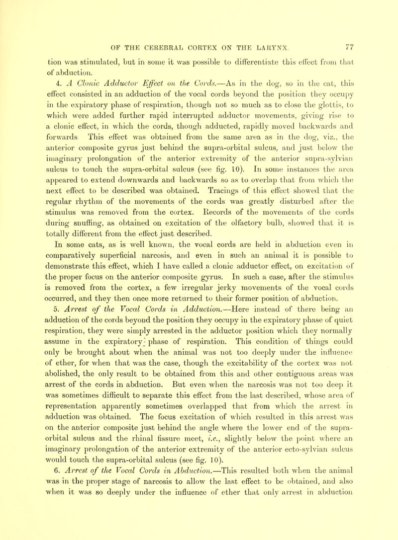 tion was stimulated, but in some it was possible to differentiate this effect from that of abduction. 4. A Clonic Adductor Effect on the Cords.—As in the dog, so in the cat, this effect consisted in an adduction of the vocal cords beyond the position they occupy in the expiratory phase of respiration, though not so much as to close the glottis, to which were added further rapid interrupted adductor movements, giving rise to a clonic effect, in which the cords, though adducted, rapidly moved backwards and forwards. This effect was obtained from the same area as in the dog, viz., the anterior composite gyrus just behind the supra-orbital sulcus, and just below the imaginary prolongation of the anterior extremity of the anterior supra-sylvian sulcus to touch the supra-orbital sulcus (see fig. 10). In some instances the area appeared to extend downwards and backwards so as to overlap that from which the next effect to be described was obtained. Tracings of this effect showed that the regular rhythm of the movements of the cords was greatly disturbed after the stimulus was removed from the cortex. Records of the movements of the cords during snuffing, as obtained on excitation of the olfactory bulb, showed that it is totally different from the effect just described. In some cats, as is well known, the vocal cords are held in abduction even in comparatively superficial narcosis, and even in such an animal it is possible to demonstrate this effect, which I have called a clonic adductor effect, on excitation of the proper focus on the anterior composite gyrus. In such a case, after the stimulus is removed from the cortex, a few irregular jerky movements of the vocal cords occurred, and they then once more returned to their former position of abduction. 5. Arrest of the Vocal Cords in Adduction.—Here instead of there being an adduction of the cords beyond the position they occupy in the expiratory phase of quiet respiration, they were simply arrested in the adductor position which they normally assume in the expiratory - phase of respiration. This condition of things could only be brought about when the animal was not too deeply under the influence of ether, for when that was the case, though the excitability of the cortex was not abolished, the only result to be obtained from this and other contiguous areas was arrest of the cords in abduction. But even when the narcosis was not too deep it was sometimes difficult to separate this effect from the last described, whose area of representation apparently sometimes overlapped that from which the arrest in adduction was obtained. The focus excitation of which resulted in this arrest was on the anterior composite just behind the angle where the lower end of the supra- orbital sulcus and the rhinal fissure meet, i.e., slightly below the point where an imaginary prolongation of the anterior extremity of the anterior ecto-sylvian sulcus would touch the supra-orbital sulcus (see fig. 10). 6. Arrest of the Vocal Cords in Abduction.—This resulted both when the animal was in the proper stage of narcosis to allow the last effect to be obtained, and also when it was so deeply under the influence of ether that only arrest in abduction