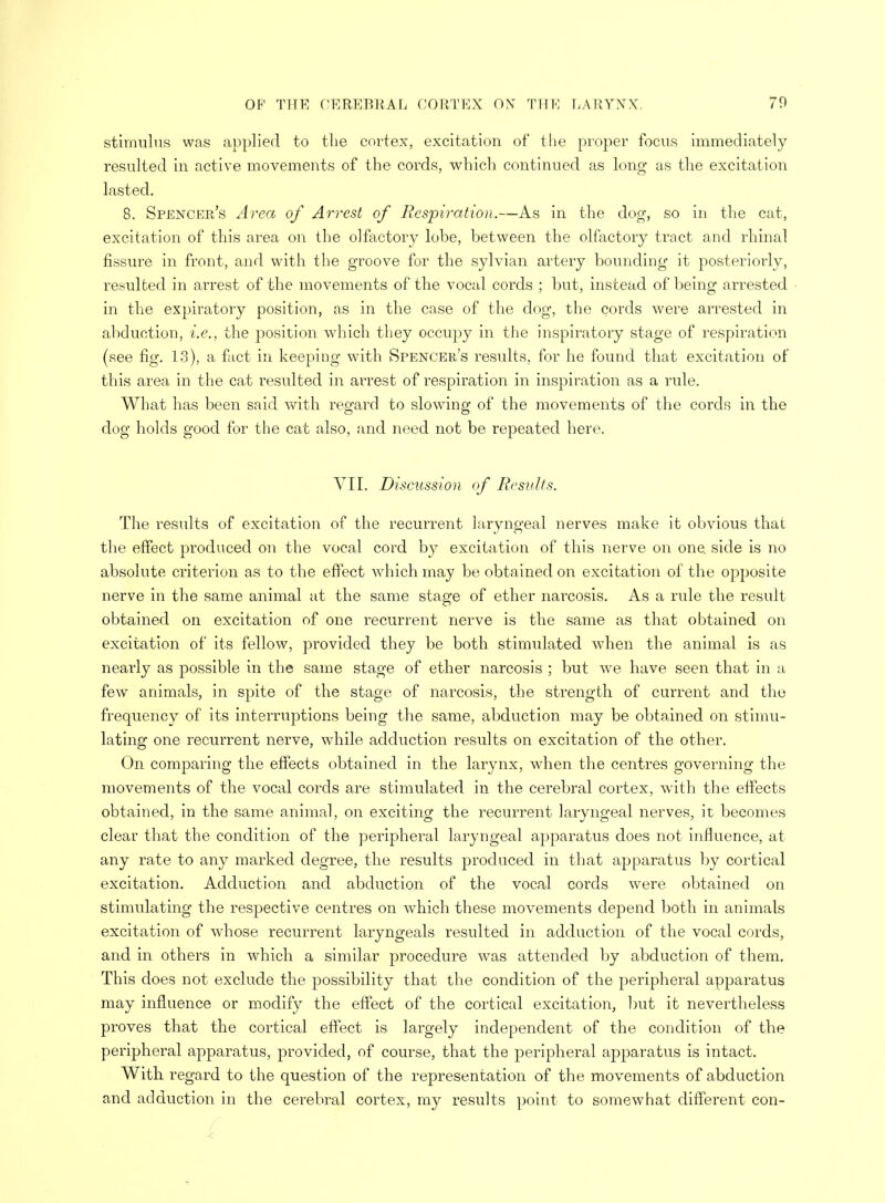 stimulus was applied to the cortex, excitation of the proper focus immediately resulted in active movements of the cords, which continued as long as the excitation lasted. 8. Spencer's Area of Arrest of Respiration.—As in the dog, so in the cat, excitation of this area on the olfactory lobe, between the olfactory tract and rhinal fissure in front, and with the groove for the sylvian artery bounding it posteriorly, resulted in arrest of the movements of the vocal cords ; but, instead of being arrested in the expiratory position, as in the case of the dog, the cords were arrested in abduction, i.e., the position which they occupy in the inspiratory stage of respiration (see fig. 13), a fact in keeping with Spencer's results, for he found that excitation of this area in the cat resulted in arrest of respiration in inspiration as a rule. What has been said with regard to slowing of the movements of the cords in the dog holds good for the cat also, and need not be repeated here. VII. Discussion of Results. The results of excitation of the recurrent laryngeal nerves make it obvious that the effect produced on the vocal cord by excitation of this nerve on one. side is no absolute criterion as to the effect which may be obtained on excitation of the opposite nerve in the same animal at the same stage of ether narcosis. As a rule the result obtained on excitation of one recurrent nerve is the same as that obtained on excitation of its fellow, provided they be both stimulated when the animal is as nearly as possible in the same stage of ether narcosis ; but we have seen that in a few animals, in spite of the stage of narcosis, the strength of current and the frequency of its interruptions being the same, abduction may be obtained on stimu- lating one recurrent nerve, while adduction results on excitation of the other. On comparing the effects obtained in the larynx, when the centres governing the movements of the vocal cords are stimulated in the cerebral cortex, with the effects obtained, in the same animal, on exciting the recurrent laryngeal nerves, it becomes clear that the condition of the peripheral laryngeal apparatus does not influence, at any rate to any marked degree, the results produced in that apparatus by cortical excitation. Adduction and abduction of the vocal cords were obtained on stimulating the respective centres on which these movements depend both in animals excitation of whose recurrent laryngeals resulted in adduction of the vocal cords, and in others in which a similar procedure was attended by abduction of them. This does not exclude the pjossibility that the condition of the peripheral apparatus may influence or modify the effect of the cortical excitation, but it nevertheless proves that the cortical effect is largely independent of the condition of the peripheral apparatus, provided, of course, that the peripheral apparatus is intact. With regard to the question of the representation of the movements of abduction and adduction in the cerebral cortex, my results point to somewhat different con-