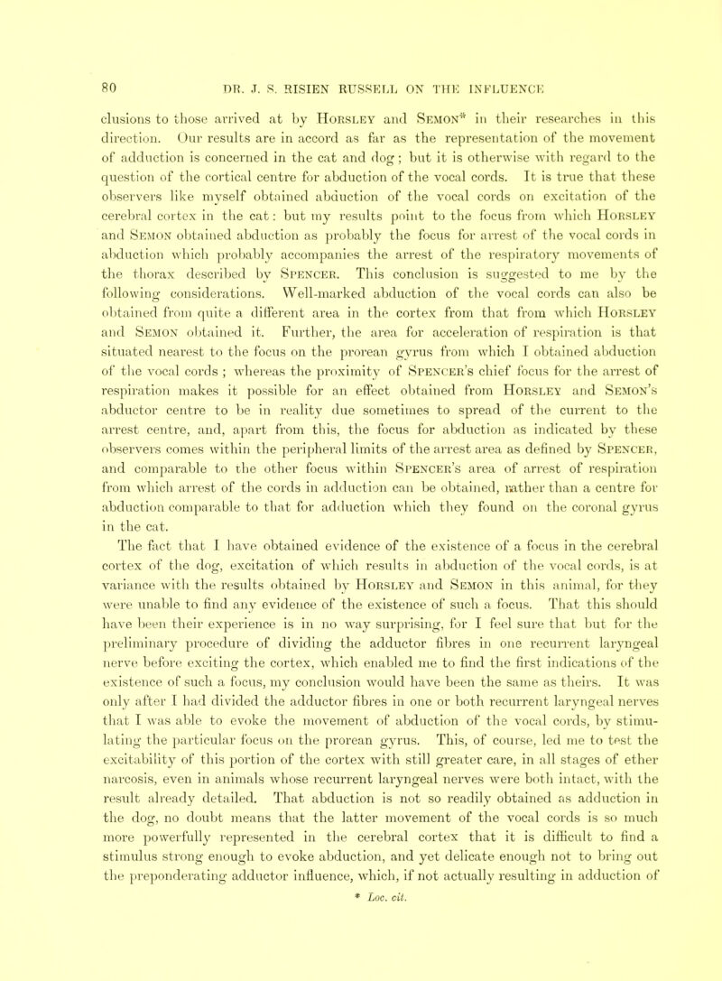 elusions to those arrived at by Horsley and SEMON* in their researches in this direction. Our results are in accord as far as the representation of the movement of adduction is concerned in the cat and dog ; but it is otherwise with regard to the question of the cortical centre for abduction of the vocal cords. It is true that these observers like myself obtained abduction of the vocal cords on excitation of the cerebral cortex in the cat: but my results point to the focus from which Horsley and Semon obtained abduction as probably the focus for arrest of the vocal cords in abduction which probably accompanies the arrest of the respiratory movements of the thorax described by Spencer, This conclusion is suggested to me by the following considerations. Well-marked abduction of the vocal cords can also be obtained from quite a different area in the cortex from that from which Horsley and Semon obtained it. Further, the area for acceleration of respiration is that situated nearest to the focus on the prorean gyrus from which I obtained abduction of the vocal cords ; whereas the proximity of Spencer's chief focus for the arrest of respiration makes it possible for an effect obtained from Horsley and Semon's abductor centre to be in reality due sometimes to spread of the current to the arrest centre, and, apart from this, the focus for abduction as indicated by these observers comes within the peripheral limits of the arrest area as defined by Spencer, and comparable to the other focus within Spencer's area of arrest of respiration from which arrest of the cords in adduction can be obtained, rather than a centre for abduction comparable to that for adduction which they found on the coronal gyrus in the cat. The fact that I have obtained evidence of the existence of a focus in the cerebral cortex of the dog, excitation of which results in abduction of the vocal cords, is at variance with the results obtained by Horsley and Semon in this animal, for they were unable to find any evidence of the existence of such a focus. That this should have been their experience is in no way surprising, for I feel sure that but for the preliminary procedure of dividing the adductor fibres in one recurrent laryngeal nerve before exciting the cortex, which enabled me to find the first indications of the existence of such a focus, my conclusion would have been the same as theirs. It was only after I had divided the adductor fibres in one or both recurrent laryngeal nerves that I was able to evoke the movement of abduction of the vocal cords, by stimu- lating the particular focus on the prorean gyrus. This, of course, led me to test the excitability of this portion of the cortex with still greater care, in all stages of ether narcosis, even in animals whose recurrent laryngeal nerves were both intact, with the result already detailed. That abduction is not so readily obtained as adduction in the dog, no doubt means that the latter movement of the vocal cords is so much more powerfully represented in the cerebral cortex that it is difficult to find a stimulus strong enough to evoke abduction, and yet delicate enough not to bring out the preponderating adductor influence, which, if not actually resulting in adduction of * Loc. dt.