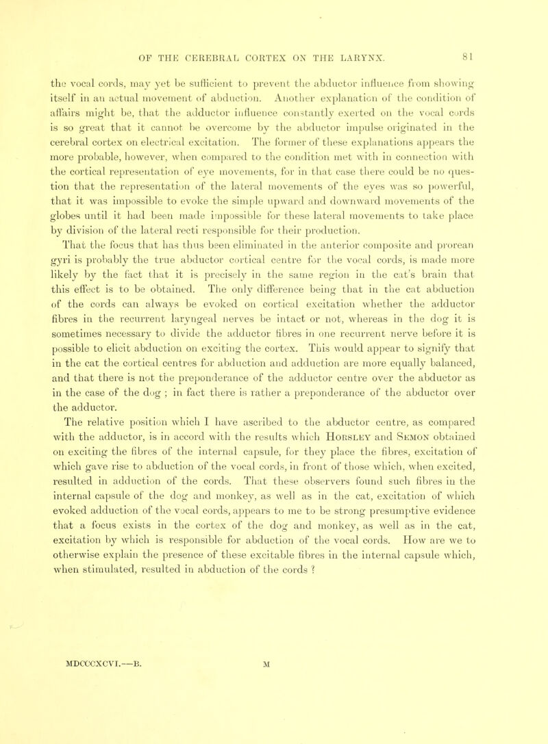 the vocal cords, may yet be sufficient to prevent the abductor influence from showing itself in an actual movement of abduction. Another explanation of the condition of affairs miorht be, that the adductor influence constantly exerted on the vocal curds is so great that it cannot be overcome by the abductor impulse originated in the cerebral cortex on electrical excitation. The former of these explanations appears the more probable, however, when compared to the condition met with in connection with the cortical representation of eye movements, for in that case there could be no ques- tion that the representation of the lateral movements of the eyes was so powerful, that it was impossible to evoke the simple upward and downward movements of the globes until it had been made impossible for these lateral movements to take place by division of the lateral recti responsible for their production. That the focus that has thus been eliminated in the anterior composite and prorean gyri is probably the true abductor cortical centre for the vocal cords, is made more likely by the fact that it is precisely in the same region in the cat's brain that this effect is to be obtained. The only difference being that in the cat abduction of the cords can always be evoked on cortical excitation whether the adductor fibres in the recurrent laryngeal nerves be intact or not, whereas in the dog it is sometimes necessary to divide the adductor fibres in one recurrent nerve before it is possible to elicit abduction on exciting the cortex. This would appear to signify that in the cat the cortical centres for abduction and adduction are more equally balanced, and that there is not the preponderance of the adductor centre over the abductor as in the case of the dog ; in fact there is rather a preponderance of the abductor over the adductor. The relative position which I have ascribed to the abductor centre, as compared with the adductor, is in accord with the results which Horsley and Semon obtained on exciting the fibres of the internal capsule, for they place the fibres, excitation of which gave rise to abduction of the vocal cords, in front of those which, when excited, resulted in adduction of the cords. That these observers found such fibres in the internal capsule of the dog and monkey, as well as in the cat, excitation of which evoked adduction of the vocal cords, appears to me to be strong presumptive evidence that a focus exists in the cortex of the dog and monkey, as well as in the cat, excitation by which is responsible for abduction of the vocal cords. How are we to otherwise explain the presence of these excitable fibres in the internal capsule which, when stimulated, resulted in abduction of the cords ? MDCCCXCYI.—B. M