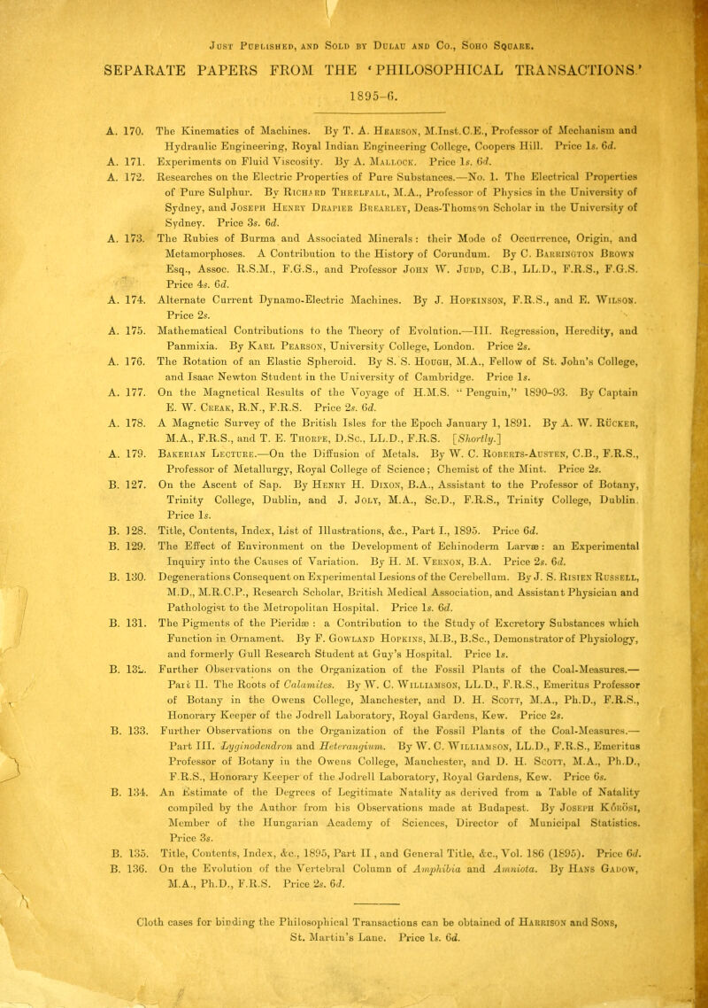 Just Puelished, and Sold by Ddlau and Co., Soho Square. SEPARATE PAPERS FROM THE ' PHILOSOPHICAL TRANSACTIONS.' 1895-6. A. 170. The Kinematics of Machines. By T. A. Hearson, M.Inst.C.E., Professor of Mechanism and Hydraulic Engineering, Royal Indian Engineering College, Coopers Hill. Price Is. 6d. A. 171. Experiments on Fluid Viscosity. By A. Mallock. Price Is. (id. A. 172. Researches on the Electric Properties of Pure Substances.—No. 1. The Electrical Properties of Pure Sulphur. By Richard Threlfall, M.A., Professor of Physics in the University of Sydney, and Joseph Henry Drapier Brearley, Deas-Thomson Scholar in the University of Sydney. Price 3s. (id. A. 173. The Rubies of Burma and Associated Minerals : their Mode of Occurrence, Origin, and Metamorphoses. A Contribution to the History of Corundum. By C. BARRIN&TON Brown Esq., Assoc. R.S.M., F.G.S., and Professor John W. Judd, C.B., LL.D., F.R.S., F.G.S. Price 4s. 6d. A. 174. Alternate Current Dynamo-Electric Machines. By J. Hopkinson, F.R.S., and E. Wilson. Price 2s. A. 175. Mathematical Contributions to the Theory of Evolution.—III. Regression, Heredity, and Panmixia. By Karl Pearson, University College, London. Price 2s. A. 176. The Rotation of an Elastic Spheroid. By S.'S. Hough, M.A., Fellow of St. John's College, and Isaac Newton Student in the University of Cambridge. Price Is. A. 177. On the Magnetical Results of the Voyage of H.M.S.  Penguin, 1890-93. By Captain E. W. Creak, R.N., F.R.S. Price 2s. 6d. A. 178. A Magnetic Survey of the British Isles for the Epoch January 1, 1891. By A. W. Rucker, M.A., F.R.S., and T. E. Thorpe, D.Sc, LL.D., F.R.S. [Shortly.] A. 179. Bakerian Lecture.—On the Diffusion of Metals. By W. C. Roberts-Austen, C.B., F.R.S., Professor of Metallurgy, Royal College of Science; Chemist of the Mint. Price 2s. B. 127. On the Ascent of Sap. By Henry H. Dixon, B.A., Assistant to the Professor of Botany, Trinity College, Dublin, and J. Joly, M.A., Sc.D., F.R.S., Trinity College, Dublin. Price Is. B. ]28. Title, Contents, Index, List of Illustrations, &c, Part I., 1895. Price 6d. B. 129. The Effect of Environment on the Development of Echinoderm Larvae : an Experimental Inquiry into the Causes of Variation. By H. M. Vernon, B.A. Price 2s. 6d. B. 130. Degenerations Consequent on Experimental Lesions of the Cerebellum. ByJ. S. Risten Russi.i.l, M.D., M.R.C.P., Research Scholar, British Medical Association, and Assistant Physician and Pathologist to the Metropolitan Hospital. Price Is. 6d. B. 131. The Pigments of the Pieriche : a Contribution to the Study of Excretory Substances which Function in Ornament. By F. Gowland Hopkins, M.B., B.Sc, Demonstrator of Physiology, and formerly Gull Research Student at Guy's Hospital. Price Is. B. 13L. Further Observations on the Organization of the Fossil Plants of the Coal-Measures.— Part II. The Roots of Calamites. By W. C. Williamson, LL.D., F.R.S., Emeritus Professor of Botany in the Owens College, Manchester, and D. H. Scott, M.A., Ph.D., F.R.S., Honorary Keeper of the Jodrell Laboratory, Royal Gardens, Kew. Price 2s. B. 133. Further Observations on the Organization of the Fossil Plants of the Coal-Measures.— Part III. Lyginodendron and Heteranrjium. By W. C. Williamson, LL.D., F.R.S., Emeritus Professor of Botany in the Owens College, Manchester, and D. H. Scott, M.A., Ph.D., F. R.S., Honorary Keeper of the Jodrell Laboratory, Royal Gardens, Kew. Price 6s. B. 134. An Estimate of the Degrees of Legitimate Natality as derived from a Table of Natality compiled by the Author from his Observations made at Budapest. By Joseph K6BOSI, Member of the Hungarian Academy of Sciences, Director of Municipal Statistics. Price 3s. B. 135. Title, Contents, Index, &c, 1895, Part II , and General Title, &c., Vol. 186 (1895). Price 6d. B. 136. On the Evolution of the Vertebral Column of Amphibia and Amniota. By Hans Gadow, M.A., Ph.D., F.R.S. Price 2s. 6J. Cloth cases for binding the Philosophical Transactions can be obtained of Harrison and Sons, St. Martin's Lane. Price Is. 6d.