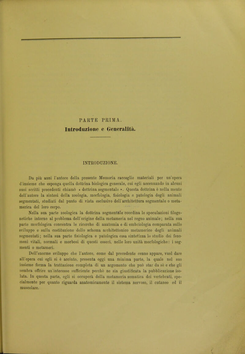 PARTE Iiitroduzione PRIMA. e Generality. INTRODUZIONE. Da piu aani l'autore della presente Memoria raccoglie raateriali per un'opera d'insieme che esponga quella dottrina biologica generale, cui egli accennando in alcuni suoi scritti precedenti chiamd « dottrina segrnentale ». Qnesta dottrina e nella mente dell'aatore la sintesi della zoologia, rnorfologia, fisiologia e patologia degli animali segmentati, studiati dal punto di vista esclusivo dell 'arch itettura segrnentale o raeta- merica del loro corpo. Nella sua parte zoologica la dottrina segrnentale coordina le speculazioni filoge- netiche intorno al problema dell'origine della metameria nel regno animale; nella sua parte morfologica concentra le ricerche di anatouiia e di ernbriologia comparata sullo sviluppo e sulla costituzione dello schema architettonico inetamerico dogli animali segmentati; nella sua parte fisiologica e patologica essa sintetizza lo studio dei feno- meni vitali, normali e morbosi di questi esseri, nelle loro unita morfologiche: i seg- menti o metameri. Dell'enorme sviluppo che l'autore, come dal precedente cenno appare, vuol dare all'opera cui ogli si e accinto, presenta oggi una minima parte, la quale nel suo insieme forma la trattaziono completa di un argomonto che pn6 star da so e che gli sembra offrire un'interessc sumciente perche ne sia giustificata la pubblicazione iso- lata. In questa parte, egli si occupera dolla metameria somatica dei vertebrati, spe- cialmento per quanto riguarda anatomicameute il sistema norvoso, il cutaneo ed il muscolare.