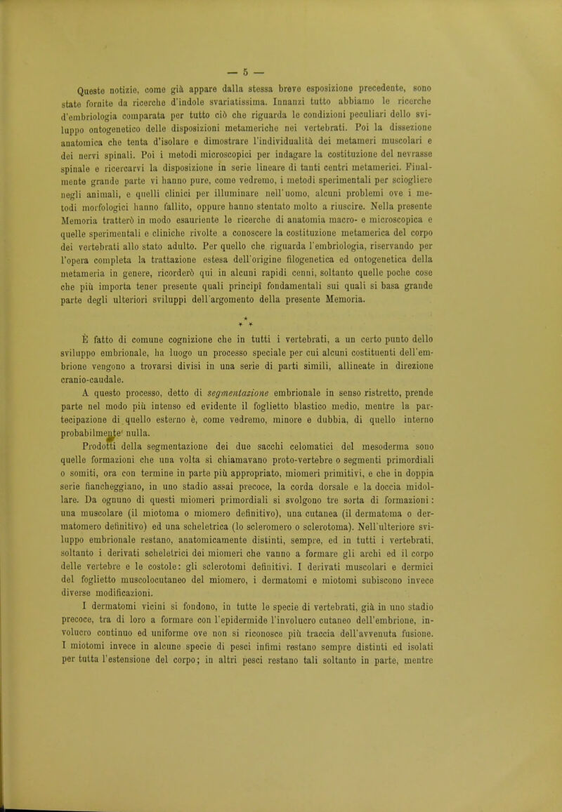 Questo notizio, come gift, appare dalla stessa breve esposizione precedente, sono state fornite da riceicho diudole svariatissima. Innanzi tutto abbiamo le ricerche d'cmbriolo<*ia comparata per tutto cid che riguarda le condizioni peculiari dollo svi- luppo ontogenetic delle disposizioni metaraeriche nei vertebrati. Poi la dissezione anatoraica che tenta d'isolare e dimostrare l'individualita dei metameri muscolaii e dei nervi spinali. Poi i metodi microscopici per indagare la costituzione del neviasse spinale o rioeroarvi la disposizione in serie lineare di tanti centri metamerici. Final- mente grande parte vi hanno pure, come vedremo, i metodi sperimentali per sciogliere uegli animali, e quelli clinici per illuminare nell'iiomo, alcuni problemi ove i me- todi morfologici hanno fallito, oppure hanno stentato molto a riuscire. Nella presente Memoria tratterd in modo esauriente le ricerche di anatomia macro- o microscopica e quelle sperimentali e clinicho rivolte a conoscere la costituzione metamerica del corpo dei vertebrati alio stato adulto. Per quello che riguarda l'embriologia, riservando per l'opera completa la trattazione estesa dell'origine filogenetica ed ontogenetica della metameria in genere, ricorderd qui in alcuni rapidi cenni, soltanto quelle poche cose che piu importa tener presente quali principi fondamentali sui quali si basa grande parte degli ulteriori sviluppi dell'argomento della presente Memoria. E fatto di comune cognizione che in tutti i vertebrati, a un certo punto dello sviluppo embrionale, ha luogo un processo speciale per cui alcuni costituenti dell'em- brione vengono a trovarsi divisi in una serie di parti simili, allineate in direzione cranio-caudale. A questo processo, detto di segmentazione embrionale in senso ristretto, prende parte nel modo piu intenso ed evidente il foglietto blastico medio, mentre la par- tecipazione di quello esterno e, come vedremo, minore e dubbia, di quello interno probabilmente' nulla. ProdofiTi della segmentazione dei due sacchi celomatici del mesoderma sono quelle formazioni che una volta si chiamavano proto-vertebre o segmenti primordiali 0 somiti, ora con termine in parte piu appropriato, miomeri primitivi, e che in doppia serie fiancheggiano, in uno stadio assai precoce, la corda dorsale e la doccia midol- lare. Da ognuno di questi miomeri primordiali si svolgono tie sorta di formazioni: una muscolare (il miotoma o miomero definitivo), una cutanea (il dermatoma o der- matomero definitivo) ed una scheletrica (lo scleromero o sclerotoma). Nell'ulteriore svi- luppo embrionale restano, anatomicamente distinti, sempre, ed in tutti i vertebrati, soltanto i derivati scheletrici dei miomeri che vanno a formare gli archi ed il corpo delle vertebre e le costole: gli sclerotomi definitivi. I derivati muscolari e dermici del foglietto muscolocutaneo del miomero, i dermatomi e miotomi subiscono invece diverse modificazioni. I dermatomi vicini si fondono, in tutte le specie di vertebrati, gia in uno stadio precoce, tra di loro a formare con l'epidermide l'involucro cutaneo deU'embrione, in- volucre continuo ed uniforme ove non si riconosce piu traccia dell'avvenuta fusione. 1 miotomi invece in alcune specie di pesci infimi restano sempre distinti ed isolati per tutta l'estensione del corpo; in altri pesci restano tali soltanto in parte, mentre