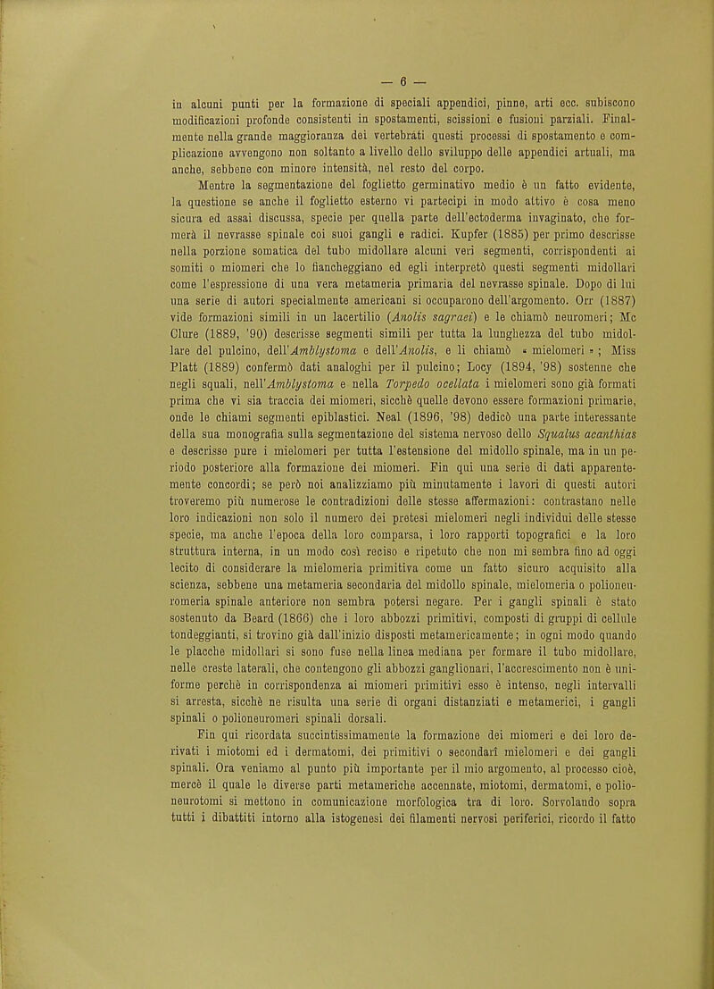 in alcuni punti per la formazione di speciali appendici, pinne, arti occ. subiscono uiodificazioni profondo consistent in spostamenti, scissioni e fusioni parziali. Final- mente nella grande maggioranza dei vertebrati questi processi di spostamento e com- plicazione avvengono non soltanto a livello dello sviluppo delle appendici artuali, ma anche, sebbene con minore intensita, nel resto del corpo. Mentre la segmentazione del foglietto germinativo medio a un fatto evidente, la questione se anche il foglietto esterno vi partecipi in modo attivo e cosa meno sicura ed assai discussa, specie per quella parte dell'ectoderma invaginato, che for- mera il nevrasse spinale coi suoi gangli e radici. Kupfer (1885) per primo descrisse nella porzione soinatica del tubo midollare alcimi veri segmenti, corrispondenti ai somiti o miomeri che lo fiancheggiano ed egli interpretb questi segmenti midollari come l'espressione di una vera metameria primaria del nevrasse spinale. Dopo di lui una serie di autori specialmente americani si occuparono dell'argomento. Orr (1887) vide formazioni simili in un lacertilio {Anolis sagraei) e le chiamb neuromeri; Mo Clure (1889, '90) descrisse segmenti simili per tutta la lunghezza del tubo midol- lare del pulcino, dell'Amblystoma e ieWAnolis, e li chiam6 « mielomeri » ; Miss Piatt (1889) confermo dati analoghi per il pulcino; Locy (1894, '98) sostenne che negli squali, nail'Ambly'stoma e nella Torpedo ocellata i mielomeri sono gia formati prima che vi sia traccia dei miomeri, sicche quelle devono essere formazioni primarie, onde le chiami segmenti epiblastici. Neal (1896, '98) dedic6 una parte interessante della sua monografia sulla segmentazione del sistoma nervoso dello Squalus acanthias e descrisse pure i mielomeri per tutta l'estensione del midollo spinale, ma in un pe- riodo posteriore alia formazione dei miomeri. Pin qui una serie di dati apparente- mente concordi; se per6 noi analizziamo piu minutamente i lavori di questi autori troveremo piu numerose le contradizioni delle stesse affermazioni: coutrastano nelle loro indicazioni non solo il numero dei pretesi mielomeri negli individui delle stesso specie, ma anche l'epoca della loro comparsa, i loro rapporti topografici e la loro struttura interna, in un modo cosi reciso e ripetuto che non mi sembra fino ad oggi lecito di considerare la mielomeria primitiva come un fatto sicuro acquisito alia scienza, sebbene una metameria secondaria del midollo spinale, mielomeria o polioneu- romeria spinale anteriore non sembra potersi negare. Per i gangli spinali e stato sostenuto da Beard (1866) che i loro abbozzi primitivi, composti di gruppi di cellule tondeggianti, si trovino gia dall'inizio disposti metamericamente; in ogni modo quando le placche midollari si sono fuse nella linea mediana per formare il tubo midollare, nelle creste laterali, che contengono gli abbozzi ganglionari, l'accrescimento non e uni- forme perche in corrispondenza ai miomeri primitivi esso e intenso, negli intervalli si arresta, sicche ne risulta una serie di organi distanziati e metamerici, i gangli spinali o polioneuromeri spinali dorsali. Fin qui ricordata succintissimamente la formazione dei miomeri e dei loro de- rivati i miotomi ed i dermatomi, dei primitivi o secondari mielomeri e dei gangli spinali. Ora veniamo al punto piu importante per il mio argomento, al processo cioe, merce il quale le diverse parti metaineriche accennate, miotomi, dermatomi, e polio- neurotomi si mettono in comunicazione morfologioa tra di loro. Sorvolando sopra tutti i dibattiti intorno alia istogenesi dei filamenti nervosi periferici, ricordo il fatto