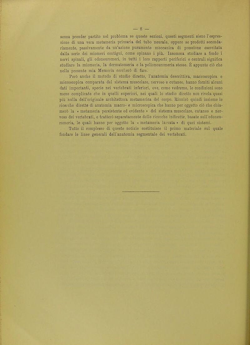 senza prender partito nel problema se queste sezioni, questi segmenti sieno l'espres- sione di una vera rnetaraeria priraaria del tubo neurale, oppure se prodotti seconda- riamente, passivamente da un'azione puramente meccanica di pressione esercitata dalla serie dei miomeri contigui, come opinano i piii. Insomma studiare a fondo i nervi spinali, gli odoneuromeri, in tutti i loro rapporti periferici e centrali significa studiare la miomeria, la derrnatomeria e la polioneuromeria stesse. appunto cid che nella presente mia Memoria cerclier6 di fare. Perd anche il metodo di studio diretto, l'anatomia descrittiva, macroscopica e microscopica comparata del sistema muscolare, neiToso e cutaneo, hanno forniti alcuni dati irnportanti, specie nei vertebrati inferiori, ore, come vedremo, le condizioni sono meno complicate che in qnelli superiori, nei quali lo studio diretto non rivela quasi piii nulla dell'originale architettura metamerica del corpo. Rinnird quindi insieme le ricerche dirette di anatomia macro- e microscopica che hanno per oggetto ci6 che chia- mer6 la « metameria persistente ed evidente » del sistema muscolare, cutaneo e rier- voso dei vertebrati, e tratterd separatamente delle ricerche indirette, basate snll'odoneu- romeria, le quali hanno per oggetto la « metameria larvata » di quei sistemi. Tutto il complesso di queste notizie costituisce il primo materiale sul quale fondare le linee generali dell'anatomia segmentale dei vertebrati.