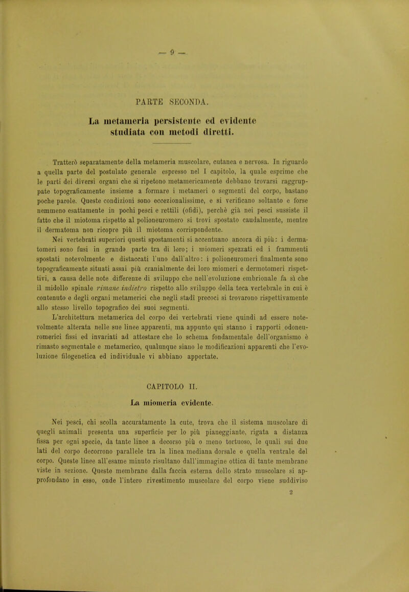 PARTE SKCONDA. La luctaiucria pcrsistcute ed cvidcnte sttidiata con metodi diretti. Tratterd separatamente della metameria muscolare, cutanea e nervosa. In riguardo a quella parte del postulato generale espresso nel I capitolo, la quale esprime die le parti dei diversi orgaui die si ripetono raetamericamente debbano trovarsi raggrup- pate topograficamente insieme a formare i metameri o segmenti del corpo, bastano poche parole. Queste condizioni sono eccezionalissime, e si verificano soltanto e forse nemmeno esattamente in pochi pesci e rettili (ofidi), perche gia nei pesci sussiste il fatto clie il uiiotoma rispetto al polioneuromero si trovi spostato caudalmente, mentre il derraatoma non ricopre piii il miotoma corrispondente. Nei vertebrati superiori questi spostamenti si accentuano ancora di piii: i derma- tomeri sono fusi in grande parte tra di loro; i miomeri spezzati ed i frammenti spostati notevolmente e distaccati l'uno dall'altro: i polioneurorneri finalmente sono topograficamente situati assai piu cranialrnente dei loro miomeri e dermotomeri rispet- tivi, a causa delle note differenze di sviluppo che nell'evoluzione embrionale fa si che il midollo spinale rimane indietro rispetto alio sviluppo della teca vertebrale in cui e contenuto e degli orgaui metamerici che negli stadi precoci si trovarono rispettivamente alio stesso livello topografico dei suoi segmenti. L'architettura metamerica del corpo dei vertebrati viene quindi ad essere note- volmente alterata nelle sue linee apparenti. ma appunto qui stanno i rapporti odoneu- romerici fissi ed invariati ad attestare che lo schema fondamentale dell'organismo e rimasto sogmentale e metamerico, qualunque siano le modificazioni apparenti che l'evo- luzione filogenetica ed individuale vi abbiano apportate. CAPITOLO II. La miomeria evidente. Nei pesci, chi scolla accuratamente la cute, trova che il sistema muscolare di quegli animali presenta una superficie per lo piu pianeggiante, rigata a distanza fissa per ogni specie, da tante linee a decorso piu o meno tortuoso, le quali sui due lati del corpo decorrono parallele tra la linea mediana dorsale e quella ventrale del corpo. Queste linee aU'esame minuto risultano daH'immagine ottica di tante membrane viste in sczione. Queste membrane dalla faccia esterna dollo strato muscolare si ap- profondano in esso, onde l'intero rivestimento muscolare del corpo viene suddiviso