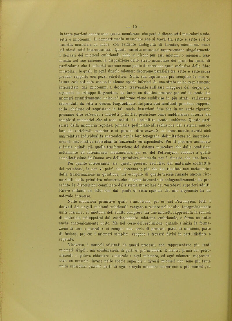 — 10- in tante porzioni quante sono quests membrane, che per6 si dieono setti muscolari o mio- setti o miocommi. II compartimento muscolare che si trova tra setto e setto si dice cassetta muscolare od anche, con evidente ambiguita di termine, miocomma come gli stessi setti intermuscolari. Queste cassette muscolari rappresentano singolarmente i derivati dei miotomi ernbrionali, onde si dicono pur essi miotomi o miomeri. Esa- minata nel suo insieme, la disposizione dello strato muscolare dei pesci ha questo di particolare: che i miosetti servono come punto d'inserzione quasi esclusivo delle fibre muscolari, le quali in ogni singolo mioraero decorrono parallele tra setto e setto senza prender rapporto con pezzi scheletrici. Nella sua espressione piii semplice la musco- latura cosi ordinata consta in alcune specie inferiori di vmo strato unico, regolarmente intersettato dai miocommi a decorso trasversale sull'asse maggiore del corpo, poi, seguendo lo sviluppo filogenetico, ha luogo un duplice processo per cui lo strato dei miomeri primitivamente unico ed uniforme viene suddiviso in piu strati, variamente intersettati da setti a decorso longitudinale. Le parti cosi risultanti prendono rapporto collo acheletro ed acquistano in tal modo inserzioni fisse che in un certo riguardo possiamo dire estreme; i miosetti primitivi persistono come suddivisione interna dei complessi miomerici che si sono scissi dal primitivo strato uniforme. Queste parti scisse dalla miomeria regolare, primaria, preludiano all'evoluzione del sistema musco- lare dei vertebrati, superiori e si possono dire muscoli nel senso usuale, aventi cioe una relativa individualita anatomica per la loro topografia, delimitazione ed inserzione. nonche una relativa individualita funzionale corrispondente. Per il processo accennato si inizia quindi gia quella trasformazione del sistema muscolare che dalle condizioni nettamente ed interamente metameriche, per es. del Petromyzon. conduce a quelle complicatissime dell'uomo ove della primitiva miomeria rum e rimasta che una larva. Per quanto interessante sia questo processo evolutivo del materiale contrattile dei vertebrati, io non vi potr6 che accennare; piu che del risultato non metamerico della trasformazione in que3tione, mi occuper6 di quelle traccie rimaste ancora rico- noscibili della primitiva miomeria che filogeneticamente ed ontogeneticamente ha pre- ceduto le disposizioni complicate del sistema muscolare dei vertebrati superiori adulti. Kiievo soltanto un fatto che dal punto di vista speciale del mio argomento ha un notevole interesse. Nelle condizioni primitive quali s'incontrano, per es. nel Petromyzon, tutti i derivati dei singoli miotomi ernbrionali vengono a restare nell'adulto, topograficamente uniti insieme: il miotoma dell'adulto compreso tra due miosetti rappresenta la somma di materiale sviluppatosi dal corrispondente miotoma embrionale, e forma un tutto anche anatomicamente unito. Ma nel corso dell'evoluzione, quando s'inizia la forma- zione di veri « muscoli» si compie una serie di processi, parte di scissione, parte di fusione, per cui i miomeri semplici vengono a trovarsi divisi in parti distinte e separate. Viceversa, i muscoli originati da questi processi, non rappresentano piu tanti miomeri singoli, ma combinazioni di parti di piii miomeri. E mentre prima nei petro- nizzonti si poteva chiamare  muscolo » ogni miomero, ed ogni miomero rappresen- tava un muscolo, invece nelle specie superiori i diversi miomeri non sono piii tante unita muscolari giacche parti di ogni singolo miomero concorrono a piii muscoli, ed