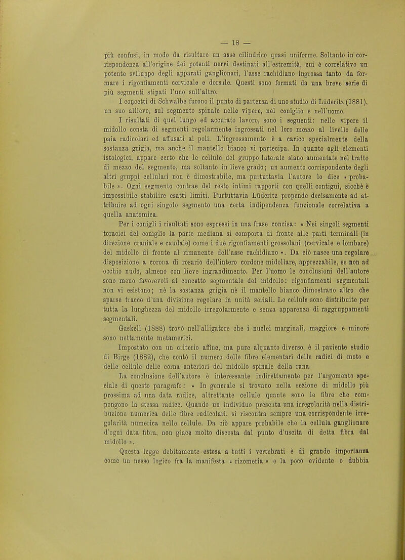 piii confusi, in modo da risnltare un asse cilindrico quasi uniforme. Soltanto in cor- rispondenza all'origine dei potenti nervi destinati all'ostremita, cui e correlativo un potente sviluppo degli apparati ganglionari, l'asse racliidiano ingtosfaa tanto da for- mare i rigonfiainenti cervicale e dorsale. Questi sono formati da una breve serie di piii segmenti stipati l'uno sull'altro. I concetti di Schwalbe furono il punto di partenza di uno studio di Liideritz (1881), un suo allievo, sul segmento spinale nelle vipere, nel coniglio e nell'uomo. I risultati di quel lungo ed accurate lavoro, sono i seguenti: nelle vipere il midollo consta di segmenti regolarmente ingrossati nel loro mezzo al livello delle paia radicolari ed affusati ai poli. L'ingrossamento b a carico specialmente della sostauza grigia, ma anche il mantello bianco vi partecipa. In quanto agli elementi istologici, appare certo che le cellule del gruppo laterale siano aumentate nel tratto di mezzo del segmento, ma soltanto in lieve grado; un aumento corrispondente degli altri gruppi cellulari non e dimostrabile, ma purtuttavia l'autore lo dice « proba- bile ». Ogni segmento contrae del resto intimi rapporti con quelli contigui, sicche e impossibile stabilire esatti limiti. Purtuttavia Liideritz propende decisamente ad at- tribuire ad ogni singolo segmento una certa indipendenza funzionale correlativa a quella anatomica. Per i conigli i risultati sono espressi in una frase concisa: « Nei singoli segmenti toracici del coniglio la parte mediana si comporta di fronte alle parti terminali (in direzione craniale e caudale) come i due rigonfiamenti grossolani (cervicale e lombare) del midollo di fronte al rimanente dell'asse racbidiano ». Da ci6 nasce una regolare disposizione a corona di rosario dell'intero cordone midollare, apprezzabile, se non ad occbio nudo, almeno con lieve ingrandimento. Per l'uomo le conclusioni dell'autore sono meno favorevoli al concetto segmentale del midollo: rigonfiamenti segmentali non vi esistono; ne la sostanza grigia ne il mantello bianco dimostrano altro che sparse tracce d'una divisione regolare in unite seriali. Le cellule sono distribuite per tutta la lungbezza del midollo irregolarmente e senza apparenza di raggruppamenti segmentali. Gaskell (1888) trovd neU'alligatore che i nuclei marginali, maggiore e minore sono nettamente metamerici. Impostato con un criterio affine, ma pure alquanto diverso, e il paziente studio di Birge (1882), che conte il numero dolle fibre elementari delle radici di moto e delle cellule delle corna anteriori del midollo spinale della rana. La conclusione dell'autore e interessante indirettamente per l'argomento spe- ciale di questo paragrafo: « In generate si trovano nella sezione di midollo piii prossima ad una data radice, altrettante cellule quante sono le fibre che com- pongono la stessa radice. Quando un individuo preseuta una irregolarita nella distri- buzione numerica delle fibre radicolari, si riscontra sempre una corrispondente irre- golarita numeiica nelle cellule. Da ci6 appare probabile che la cellula ganglionare d'ogni data fibra, non giace molto discosta dal punto d'uscita di detta fibra dnl midollo ». Questa legge debitamente estesa a tutti i vertebrati e di grando importanza come tin nosso logico fra la manifesta  rizomeria » e la poco evidente o dubbia