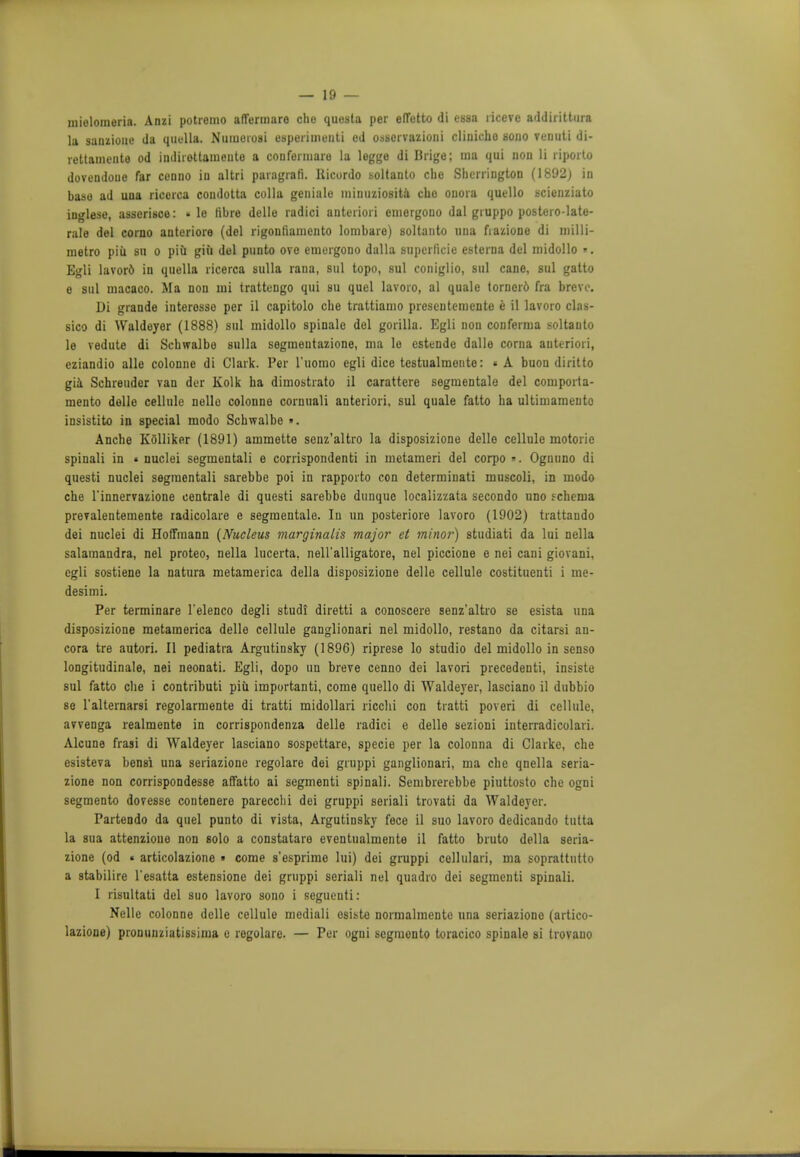 mieloraeria. Anzi potremo aflfermare cho questa per elTotto di essn ricevc addirittura la sanzione da quella. Numoiosi esperimenti ed osservazioni cliiiicho sono venuti di- rettamente od indirottameute a confermare la legge di Brige; ma qui uon li riporto dovendoue far ccnno in altri paragrafi. Uicordo soltanto cbe Sherrington (1892) in base ad una ricorca condotta colla geniale minuziosita che onora quello scicnziato inglese, asserisoe: » le fibre delle radici anteriori eniergouo dal giuppo postero-late- rale del corno anteriore (del rigontiamento lombare) soltanto una fiazione di milli- rnetro piii su o piu giii del punto ove emergono dalla superficie esterna del midollo «. Egli lavord in quella ricerca sulla rana, sul topo, sul coniglio, sul cane, sul gatto e sul macaco. Ma nou mi trattengo qui su quel lavoro, al quale tornerd fra breve. Di grande interosso per il capitolo cbe trattiamo presentemente e il lavoro clas- sico di Waldeyer (1888) sul midollo spinalo del gorilla. Egli non conferma soltanto le vedute di Schwalbe sulla segmeutazione, ma le estende dalle corna anteriori, eziandio alle colonne di Clark. Per l'uomo egli dice testualmente: « A buon diritto gia Schreuder van der Kolk ha dimostrato il carattere segmentale del comporta- mento delle cellule nelle colonne cornuali anteriori, sul quale fatto ba ultimamento insistito in special modo Schwalbe ». Anche KSlliker (1891) ammette senz'altro la disposizione delle cellule motoric spinali in « nuclei segmentali e corrispondenti in metameri del corpo ». Ognuno di questi nuclei segmentali sarebbe poi in rapporto con determinati muscoli, in modo che l'innervazione centrale di questi sarebbe dunquc localizzata secondo uno fchema prevalentemente radicolare e segmentale. In un posteriore lavoro (1902) trattando dei nuclei di Hoffmann (Nucleus marginalis major et minor) studiati da lui nella salamandra, nel proteo, nella lucerta. nell'alligatore, nel piccione e nei cani giovani, egli sostiene la natura metamerica della disposizione delle cellule costituenti i me- desimi. Per terminare l'elenco degli studi diretti a conoscere senz'altro se esista una disposizione metamerica delle cellule ganglionari nel midollo, restano da citarsi an- cora tre autori. II pediatra Argutinsky (1896) riprese lo studio del midollo in senso longitudinals, nei neonati. Egli, dopo un breve cenno dei lavori precedenti, insiste sul fatto die i contributi piu importanti, come quello di Waldeyer, lasciano il dubbio se l'alternarsi regolarmente di tratti midollari ricchi con tratti poveri di cellule, avvenga realmente in corrispondenza delle radici e delle sezioni interradicolari. Alcune frasi di Waldeyer lasciano sospettare, specie per la colonna di Clarke, che esisteva bensi una seriazione regolare dei gruppi ganglionari, ma cbe qnella seria- zione non corrispondesse affatto ai segmenti spinali. Sembrerebbe piuttosto che ogni segmento dovesse contenere parecclii dei gruppi seriali trovati da Waldeyer. Partendo da quel punto di vista, Argutinsky fece il suo lavoro dedicando tutta la sua attenzioue non solo a constatare eventualmente il fatto bruto della seria- zione (od ■ articolazione » come s'esprime lui) dei gruppi cellulari, ma soprattntto a stabilire l'esatta estensione dei gruppi seriali nel quadro dei segmenti spinali. I risultati del suo lavoro sono i seguenti: Nelle colonne delle cellule mediali esiste normalmente una seriazione (artico- lazione) pronunziatissima e regolare. — Per ogni segmonto toracico spinale si trovauo