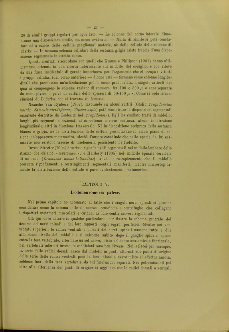 20 di 8imili grnppi regolari per ogni lato. — Lo colonne del corno laterale dimo- strauo una disposiziono simile, uia mono evideute. — Nulla di simile si pote cousta- tare ne a carico delle cellule gauglionari mo tori o, ne delle cellule delle colonue di Clarke. — In uossuna colonna cullulare della sostanza grigia esiste traccia duua dispo- sizione segmentalo in stretto senso. Questi risultati s'accordano con quelli che Krause e Plulipson (1901) hanuo ulti- mamente ottenuti in una ricerca interessante sul midollo del coniglio, e che rilevo da una frase incidentale di grande importanza per l'argomeuto che ci occupa: ■ tutti i gruppi cellulari (del corno anterioro — dicono essi — formano come colonne longitu- dinali che presentano un'articolazione piu o meuo pronunziata. I singoli articoli dai quai si compongono Le colonne variano di spessore fra 100 e 300 /t o sono separate da zone povere o prive di cellule dello spessore di 50-150 /tt ». Come si vede le con- clusion! di Liideritz non si trovano confermate. Neanche Van Rynberk (1907), lavorando su alcuni rettili (Olidi: Tropidonolus natrix, Zamenis viridi/lavus, Vipera aspis) pote riscontrare le disposizioni segmentali manifeste descritte da Liideritz nel Tropidonotus. Egli ha studiato tratti di midollo, ltinghi piu segmenti e sezionati al microtomo in serie continua, alcuni in direzionc lougitudinale, altri in direzionc trasversale. Ne la disposizione reciproca della sostanza bianca e grigia. ne la distribuzione delle cellule presentavano in alcun piano di se- zione un'apparenza metamerica, sicche l'autore conchiude che nelle specie da lui eli- minate non esistono traccie di mielomeria persistente nell'adulto. Invece Streeter (1904) descrisse rigonflameuti segmentali nel midollo lombare dello struzzo che chiamd « neuromeri », e Hardest}' (1905) nel midollo spinale cervicale di un emu (Dromaeus novae-hollandiae) trove- macroscopicamente che il midollo presenta rigonflameuti e restringimenti segmentali manifesto, mentre microscopica- mente la distribuzione delle cellule e pure evidentemente metamerica. CAPITOLO V. L'odoneuromeria palese. Nel primo capitolo ho accennato al fatto che i singoli nervi spinali si possono considerare come la somma delle vie nervose centripete e centrifughe che collegano i rispettivi metameri muscolari e cutanei ai loro centri nervosi segmentali. Ora qui devo entrare in qualche particolare, per fissare lo schema generale del decorso dei nervi spinali e dei loro rapporti cogli organi periferici. Mentre nei ver- tebrati superiori, le radici ventrali e dorsali dei nervi spinali nascono tutte e due alio stesso livello del midollo e si uuiscono subito dopo il ganglio spinale, spesso entro la teca vertebrale, a formare un sol nervo, misto nel senso anatomico e funzionale, nei vertebrati inferiori invece le condizioni sono ben diverse. Nei selacei per esempio, la serie delle radici dorsali nasce dal midollo in punti alternati coi punti di origine della serie delle radici ventrali, per6 la loro unione a nervo misto si eftettua aucora, sebbene fuori della teca vertebrale, da cui fuoriescono sepaiati. Nei petromizzonti poi oltre alia alternanza dei punti di origine si aggiunge che le radici dorsali e ventrali