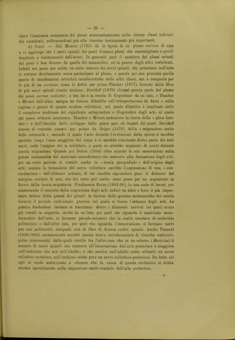 chord 1'auatomia oomparata doi plessi sistematicamente nolle ciuquo classi inforiori dei vertobrati, sortorinandouii piii alio ricorche teoricanionto piii iinportanti. A) Pesci. — Gia Monroe (1785) da la ligura di un plesso nervoso di raja e vi aggiunge che i nervi spiuali doi pesci formano plessi che rassoinigliano a qiielli brachiale e louibosncrale dell'iiomo. In genei-ale por6 il carattoro dei pleBBi artuali doi pesci e ben diverso da quello dei niainniiferi, od in geuere degli altri vortebrati. Iufatti nei pesci per solito nu certo nuniere dei nervi spinali che penetrant) nell'arU) vi eutrauo direttamente 3enza partocipare al plesso, e qnesto poi uou presenta quella specie di rauiiticazioni relicolari caratteristicho delle altri clausi, ma e composto per 10 piii di uu cordone, como lo dofiiri per primo Thacher (1877). formato dalle fibre di piii uorvi spin.ili riuuite insienio. Davidoll' (1879) chiam6 questa parte del plesso dei pesci nervus collector, e tra lui e la scuola di Gegenbaur da un lato, e Thaclier e Mivart dall'altro, uacque un furioso dibattito sull'interpretazione da darsi e sulla ragioue e genesi di quosto cordone collettore, nel quale dibattito e implicato tutto 11 complesso probleina del signiticato ontogenetico e filogenetico degli arti, al quale qui posso soltanto accennare. Thacher e Mivart sostennero la teoria della « plica late- rale » o deU'identita dello sviluppo dollo piune pari ed impari dei pesci. Davidoff ricorse al concetto emesso per primo da Solger (1870) della « migraziono assile delle estremita », secondo il quale l'arto durante l'evoluzione della specie si sarebbe spostato lnngo 1'asse maggiore doi corpo e si sarebbe trascinato dietro parte dei suoi nervi, onde l'origine del n. collettore, o parte ne avrebbc acquisito di nuovi durante questa migrazione. Quando poi Dohru (1884) ebbe esposto le sue osservazioni sulla genesi metamerica del inateriale mesodermico che concorre alia formazione degli arti, per un certo periodo si ventild anche la * teoria parapodiale » dell'origine degli arti; mentre la formazione del nervo collettore sarebbe l'espressione di una « con- ceutrazione » dell'abbozzo artuale, di cui sarebbe espressione pure il distacco del margine caudale di essi, che del resto pud anche esser preso per un argomento in favore della teoria migratoria. Finalruente Brans (1892-98), in una serie di lavori, pur mantenendo il concetto della migrazione degli arti, indicd un altro e forse il piii iuipor- tante fattore della genesi dei plessi': la fusione delle gemme metameriche dei somiti durante il periodo embrionale precoce nel quale si forma l'abbozzo degli arti. Le gemme fondendosi insieme si trascinano dietro i filameuti nervosi coi quali erano gia venuti in rapporto, siccbe da uu lato, per quel che riguarda il materiale meso- dermatico dell'arto, si formano pseudo-miomori che in realta coustano di materiale polimerico, e dall'altro lato, per quel che riguarda l innervazione, si formano nervi pur essi polimerici, composti cioe di fibre di diverse radici spinali. Anche Punnott (1899-1905) recentemente accettd questa teoria, corroborandola di ricerche embriolo- giche interessanti, dalle quali risulta tra 1'altro coso che in un selaceo (Mustelus) il numoro di nervi spinali che concorre all'innervazioue dell'arto posteriore e maggiore nell embrioue cho non neH'adulto; e che mentre ueH'adulto esisto soltanto un nervo collettore anteriore, ueU'embione esiste pure uu nervo collettore postoriore. Da tutto cid egli si crede autorizzato a ritenere che la causa di queste evoluzioni si debba cercare specialmento uella migraziono caudo-craniale dell'arto posteriore.