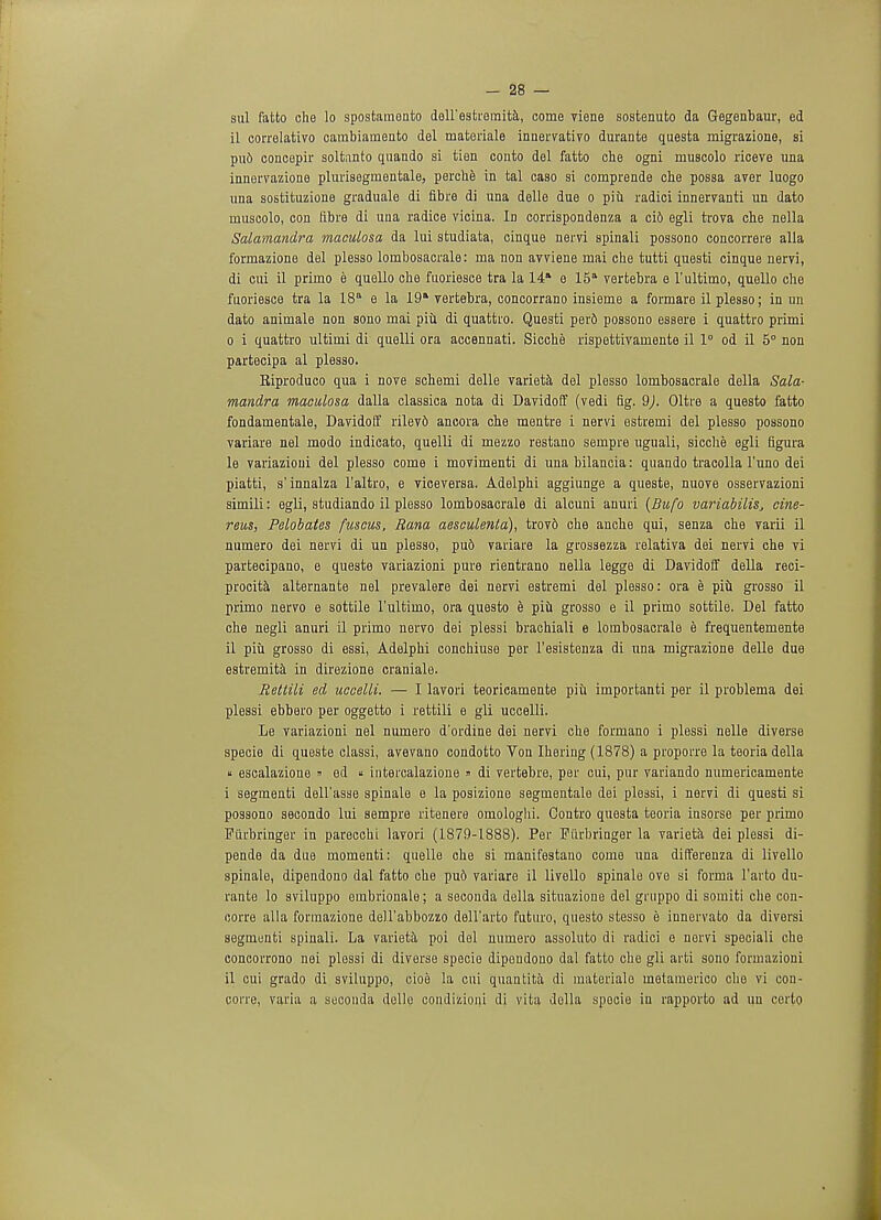 sul fatto che lo spostamento deirestromita, come viene sostenuto da Gegenbaur, ed il correlativo cambiamento del mafceriale innervativo durante questa migrazione, si pu6 concepir soltanto quando si tien conto del fatto che ogni muscolo riceve una innervazione plurisegmentale, perche in tal caso si comprende che possa aver luogo una sostituzione graduale di fibre di una delle due o piii radici innervanti un dato muscolo, con tibre di una radice vicina. In corrispondenza a ci6 egli trova che nella Salamandra maculosa da lui studiata, cinque nervi spinali possono concorrere alia formazione del plesso lombosacrale: ma non avviene mai che tutti questi cinque nervi, di cui il primo e quello che fuoriesce tra la 14 e 15a vertebra e l'ultimo, quello che fuoriesce tra la 18 e la 19* vertebra, concorrano insieme a formare il plesso; in un dato animale non sono mai piu di quattro. Questi perd possono essere i quattro primi 0 i quattro ultimi di quelli ora accennati. Sicche rispettivamente il 1° od il 5° non partecipa al plesso. Eiproduco qua i nove schemi delle varieta del plesso lombosacrale della Sala- mandra maculosa dalla classica nota di Davidoff (vedi fig. 9). Oltre a questo fatto fondamentale, Davidoff rilev6 ancora che mentre i nervi estremi del plesso possono variare nel modo indicato, quelli di mezzo restano sempre uguali, sicche egli figura le variazioui del plesso come i movimenti di una bilancia: quando tracolla l'uno dei piatti, s'innalza l'altro, e viceversa. Adelphi aggiunge a queste, nuove osservazioni simili: egli, studiando il plesso lombosacrale di alcuni anuri (Bufo variabilis, cine- reus, Pelobates fuscus, Rana aesculenta), trovd che anche qui, senza che varii il numero dei nervi di un plesso, pu6 variare la grossezza relativa dei nervi che vi partecipano, e queste variazioni pure rientrano nella legge di Davidoff della reci- procita alternante nel prevalere dei nervi estremi del plesso: ora e piu grosso il primo nervo e sottile l'ultimo, ora questo e piu grosso e il primo sottile. Del fatto che negli anuri il primo nervo dei plessi brachiali e lombosacrale e frequentemente il piu grosso di essi, Adelphi conchiuse per l'esistenza di una migrazione delle due estremita in direzione craniale. Rettili ed uccelli. — I lavori teoricamente piu importanti per il problema dei plessi ebbero per oggetto i rettili e gli uccelli. Le variazioni nel numero d'ordine dei nervi che formano i plessi nelle diverse specie di queste classi, avevano condotto Von Ihering (1878) a proporre la teoria della « escalazione » ed  intercalazione » di vertebre, per cui, pur variando numericamente 1 segmenti dell'asse spinale e la posizione segmentale dei plessi, i nervi di questi si possono secondo lui sempre ritenere omologhi. Contro questa teoria insorse per primo Fiirbringer in parecchi lavori (1879-1888). Per Fiirbringer la varieta dei plessi di- pende da due momenti: quelle che si manifestano come una differenza di livello spinalo, dipendono dal fatto che pud variare il livello spinale ove si forma l'arto du- rante lo sviluppo embrionale; a secouda della situazione del gruppo di somiti che con- corre alia formazione deH'abbozzo dell'arto futuro, questo stesso e innervato da diversi segmenti spinali. La varieta poi del numero assoluto di radici e nervi speciali che concorrono nei plessi di diverse specie dipendono dal fatto che gli arti sono formazioni il cui grado di sviluppo, cioe la cui quantita di materiale metamerico che vi con- corie, varia a suconda delle condizioni di vita della specie in rapporto ad un certo