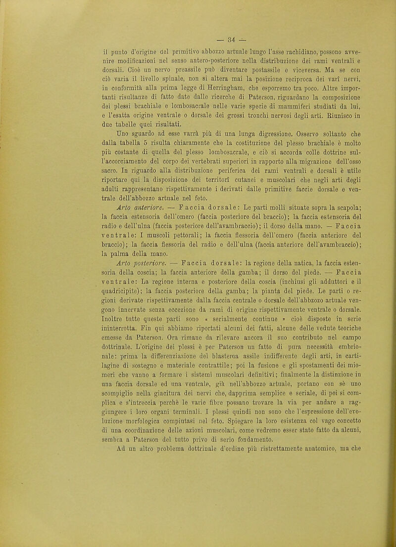 il puuto d'origine del primitivo abbozzo artuale lungo I'asse rachidiano, possono avve- nire modificazioni nel sonso antoro-posteriore nella distribuzione dei rami ventrali e dorsali. Cioe un nervo preassile pu6 diventaro postassile e viceversa. Ma se con cid varia il livello spiuale, non si altera mai la posizione reciproca dei vari nervi, in conforraita alia prima legge di Herringbam, cbe esporremo tra poco. Altre impor- tanti risulfcanze di fatto date dalle ricerche di Paterson, rignardano la composizione dei plessi brachiale e lorabosaerale nelle varie specie di mammiferi studiati da lui, e l'esatta origine ventrale o dorsale dei grossi troncbi nervosi degli arti. Riunisco in due tabelle quei risultati. Uno sguardo ad esse varra piu di una lunga digressione. Osservo soltanto cbe dalla tabella 5 risulta cbiaramente cbe la costituzione del plesso brachiale e molto piii costante di quella del plesso lornbosacrale, e ci6 si accorda colle dottrine sul- l'accorciamento del corpo dei vertebrati superiori in rapporto alia migrazione dell'osso sacro. In rignardo alia distribuzione periferica dei rami ventrali e dorsali e utile riportare qui la disposizione dei territori cutanei e muscolari cbe negli arti degli adulti rappresentano rispettivamente i derivati dalle primitive faccie dorsale e ven- trale dell'abbozzo artuale nel feto. Arto anteriore. — Faccia dorsale: Le parti molli situate sopra la scapola; la faccia estensoria dell'omero (faccia posteriore del braccio); la faccia estensoria del radio e dell'ulna (faccia posteriore dell'avambraccio); il dorso della mano. — Faccia ventrale: I muscoli pettorali; la faccia flessoria dell'omero (faccia anteriore del braccio); la faccia flessoria del radio e dell'ulna (faccia anteriore dell'avambraccio); la palma della mano. Arto posteriore. — Faccia dorsale: la regione della natica, la faccia esten- soria della coscia; la faccia anteriore della gamba; il dorso del piede. — Faccia ventrale: La regione interna e posteriore della coscia (incbinsi gli adduttori e il quadricipite); la faccia posteriore della gamba; la pianta del piede. Le parti o re- gioni derivate rispettivamente dalla faccia centrale o dorsale dell'abbzozo artuale ven- gono innervate senza eccezione da rami di origine rispettivamente ventrale o dorsale. Inoltre tutte queste parti sono « serialmente continue » cioe disposte in serie ininterrotta. Fin qui abbiamo riportati alcuni dei fatti, alcune delle vedute teoriche emesse da Paterson. Ora rimane da rilevare ancora il sno contributo nel campo dottrinale. L'origine dei plessi e per Paterson un fatto di pura necessita embrio- nale: prima la differenziazione del blastema assile indifferente degli arti, in carti- lagine di sostegno e materials contrattile; poi la fusione e gli spostamenti dei mio- meri che vanno a formare i sistemi muscolari definitivi; finalmente la distinzione in una faccia dorsale ed una ventrale, gia nell'abbozzo artuale, portano con se uno scompiglio nella giacitura dei nervi cbe, dapprima semplice e seriale, di poi si com- plica e s'intreccia perche le varie fibre possano trovare la via per andare a rag- giungere i loro organi terminali. I plessi quindi non sono cbe l'espressione dell'evo- luzione morfologica compintasi nel feto. Spiegaro la loro esistenza col vago concetto di una coordinazione delle azioni muscolari, come vedremo esser stato fatto da alcuni, sembra a Paterson del tutto privo di serio fondamento. Ad un altro problema dottrinale d'ordine piii ristrettamente anatomico, ma cbe