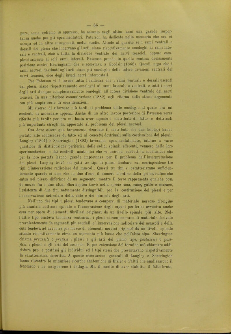 pure, come vedremo in appresso, lia assunto negli ultimi anni una grande impor- tant anoho per gli speriinentatori, Paterson lia dedicato nella memoria die ora ci occupa od in altro sussegueuti, molto studio. Alludo al quesito ho i rami ventrali e dorsali dei plessi che inuorvauo gli arti, siano rispettivamente omologhi ai rami late- rali e ventrali, cioe a tutta la divisione vontrale dei nervi toracici, oppure com- plessivamente ai soli rami laterali. Paterson prende in quella contosa decisamente posizione contro Herriugliam che s'accostava a Goodsir (1808). Questi nega che i rami uervosi dostinati agli arti siano gli omologhi delle intero divisioni ventrali dei nervi toracici, cioe degli interi nervi iutercostali. Per Paterson vi e invece tutta l'evidenza che i rami ventrali e dorsali uscenti dai plessi, siano rispettivamente omologhi ai rami laterali e ventrali. e tutti i nervi degli arti dunque complossivamente omologhi all' iutera divisione ventrale dei nervi toracici. In una ulteriore comunicazione (1889) egli ritorna sullo stesso argomento con piii ampia serie di considerazioni. Mi riservo di ritornare piu tardi al problema delle omologie al quale ora mi coatento di accennare appena. A.uche di un altro lavoro posteriore di Paterson vena riferito piu tardi: per ora mi basta aver esposto i coutributi di fatto e dottrinali piu important! ch'egli ha apportato al problema dei plessi nervosi. Ora deve essere qua brevemente ricordato il contributo che due tisiologi hanno portato alle couoscenze di fatto ed ai concetti dottriuali sulla costituzione dei plessi: Langley (1891) e Sherrington (1892) lavorando sperimentalmente, intorno a varie questioni di distribuzione periferica delle radici spinali etlerenti, vennero dalle loro sperimentazioni e dai controlli anatomici che vi unirono, condotti a conclusioni che per la loro portata hanno grande importanza per il problema dell' interpretazione dei plessi. Langley trovd nei gatti tre tipi di plesso lombare cui corrispondono tre tipi d'innervazione radicolare dei muscoli. Questi tre tipi si caratterizzano sufficien- temente quando si dice che in due d'essi il nuraero d'ordine della prima radice che entra nel plesso dift'erisce di un segmento, mentre il terzo rappresenta qualche cosa di mezzo fra i due altri. Sherrington trovo nella specie rana, cane, gatto e macaco, l'esistenza di due tipi nettamente distinguibili per la costituzione dei plessi e per 1' innervazione radicolare della cute e dei muscoli degli arti. Nell'iino dei tipi i plessi tendevano a comporsi di materiale nervoso d'origine piii craniale nell'asse spinale e l'innervazione degli organi periferici avveniva anche essa per opera di elementi fibrillari originari da un livello spinale piii alto. Nel- l'altro tipo esisteva tendenza contraria: i plessi si componevano di materiale derivato prevalentemente da segmenti piii caudali, e l'innervazione radicolare dei muscoli e della cute tendeva ad avvenire per mez'io di elementi nervosi originari da un livello spinale situato rispettivamente circa un segmento piii basso che nell'altro tipo. Sherrington chiama preassili o prefissi i plessi e gli arti del primo tipo, poslassili o post- fissi i plessi e gli arti del secondo. E per estensione del termine uso chiamare addi- rittura pre- e postfissi gli individui ed i tipi stessi che presentavano rispettivamente la caratteristica descritta. A queste osservazioni generali di Langley e Sherrington fanno riscontro le minuziose ricerche analomiche di Eisler o d'altri che analizzarono il fenomeno e ne insegnarono i dettagli. Ma il merito di aver stabilito il fatto bruto,