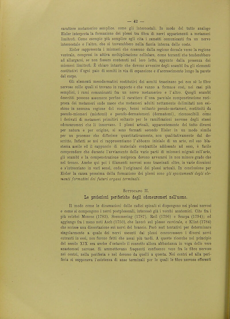 Bisler interpreta Li formazione dei plessi tra fibra di nervi appartenenti a metameri limitrofi'. Come esempio piu semplice egli cita i rametti comunicanti fra un nervo intercostale e I'altro, che si troverebbero nella faccia interna delle coste. Bisler rappresenta i miomeri che crescono dalla regione dorsale verso la regione ventrale, compresi in attiva moltiplicazione cellulare, come torrenti clie tenderebbero ad allargarsi, se non fossero contenuti nel loro letto, appimto dalla presenza dei miomeri limitrofl. E chiaro intanto che devono avvenire degli scambi fra gli elementi costitutivi d'ogni paio di somiti in via di espansione e d'accrescimento lungo la parete del corpo. Gli elementi mesodermatici costitutivi dei somiti trascinano poi con se le fibre nervose colle quali si trovano in rapporto e che vanno a formaie cosi, nei casi piii semplici, i rami comunicanti fra un nervo metamerico e 1' altro. Quegli scambi descritti possono assumere perfino il carattere d' una parziale compenetrazione reci- proca dei metameri onde nasce che metameri adulti nettamente delimitati non esi- stono in nessuna regione del corpo, bensi soltanto pseudo-metameri, costituiti da pseudo-miomeri (miotomi) e pseudo-dermatomeri (dermatomi), riconoscibili come i derivati di metameri primitivi soltanto per le ramificazioni nervose degli stessi odoneuromeri che li innervano. I plessi artuali, apparentemente del tutto diversi per natura e per origine, si sono formati secondo Eislev in un modo simile per un processo che differisce quantitativamente, non qualitativamente dal de- scritto. Infatti se noi ci rappresentiamo l'abbozzo iniziale di un arto, col suo bla- stema assile ed il cappuccio di materiale contrattile addossato ad esso, e facile comprendere che durante l'avviamento delle varie parti di miomeri migrati sull'arto, gli scambi e la compenetrazione reciproca devono avverarsi in non minore grado che nel tronco. Anche qui poi i filamenti nervosi sono trascinati oltre, in varie direzioni e s'intrecciano in vari sensi, onde l'originarsi dei plessi artuali. In conclusione per Eisler la causa prossima della formazione dei plessi sono gli spostamenti degli ele- menti formativi dei fuluri organi terminali. Sottocapo II. Le proiezioni periferiche degli odoneuromeri nell'uomo. II modo come le dirarnazioni delle radici spinali si dispongono nei plessi nervosi e come si compongono i nervi postplessuali, interessb gia i vecchi anatomici. Cito fra i piu celebri Monroe (1783), Soemmering (1787), Reil (1796) e Scarpa (1794); ed aggiungo fra i meno noti Asch (1750), che lavord snl plesso cervicale, e Klint (1784) che scrisse una dissertazione sui nervi del braccio. Per6 serf tentativi per determinare singolarmente a quale dei nervi uscenti dai plessi concorressero i diversi nervi entranti in essi, non furono fatti che assai piu tardi. A queste ricerche nel principio del secolo XIX era anche d'ostacolo il concetto allora abhastanza in voga delle vere anastomosi nervose. Si ammettevano frequenti confluenze vere fra le fibre nervose nei centri, nella periferia e nel decorso da quelli a questa. Nei centri ed alia peri- feria si supponeva l'esistenza di anse terminali per le quali le fibre nervose efferenti