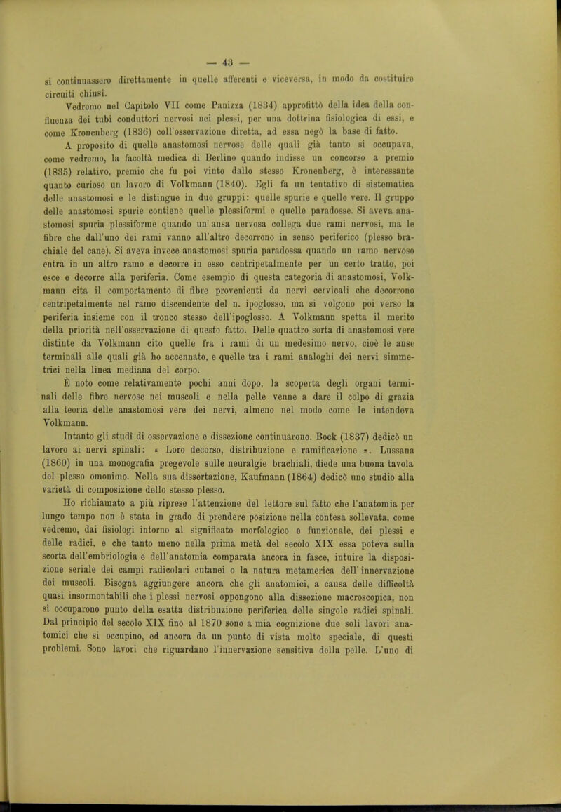 — 48 — si continuassero direttamente in quelle afferent! e viceversa, in modo da costituire circuiti chiusi. Vedremo nol Gapitolo VII come Pauizza (1834) approfitto della idea della con- fluenza dei tubi conduttori nervosi nei plessi, per una dottrina fisiologiea di essi, e coine Kronenberg (1836) coll'osservazione diretta, ad essa nego la base di fatto. A proposito di quello anastomosi uervose delle quali gia tanto si occupava, come vedremo, la facolta medica di Berlino quando indisso an concorso a premio (1835) relativo, premio che fu poi vinto dallo stesso Kronenberg, e interessante quanto curioso un lavoro di Volkmann (1840). Egli fa un tentativo di sistematica delle anastomosi e le distingue in duo gruppi: quelle spurie e quelle vere. II gruppo delle anastomosi spurie contiene quelle plessiformi c quelle paradosse. Si aveva ana- stomosi spuria plessiformo quando un' ansa nervosa collega due rami nervosi, ma le fibre che dall'iino dei rami vanno all'altro decorrono in senso periferico (plesso bra- chial del cane). Si aveva invece anastomosi spuria paradossa quando un ramo nervoso entra in un altro ramo e decorre in esso centripetalmente per un certo tratto, poi esce e decorre alia periferia. Come esempio di questa categoria di anastomosi, Volk- mann cita il comportamento di fibre provenienti da nervi cervicali che decorrono centripetalmente nel ramo discendente del n. ipoglosso, ma si volgono poi verso la periferia insieme con il tronco stesso dell'ipoglosso. A Volkmann spetta il merito della priorita nell'osservazione di questo fatto. Delle quattro sorta di anastomosi vere distinte da Volkmann cito quelle fra i rami di un medesimo nervo, cioe le anso terminali alle quali gia ho accennato, e quelle tra i rami analoghi dei nervi simme- trici nella linea mediana del corpo. E noto come relativamento pochi anni dopo, la scoperta degli organi termi- nali delle fibre nervose nei muscoli e nella pelle venne a dare il colpo di grazia alia teoria delle anastomosi vere dei nervi, almeno nel modo come le intendeva Volkmann. Intanto gli studi di osservazione e dissezione continuarono. Bock (1837) dedicd un lavoro ai nervi spinali: « Loro decorso, distribuzione e ramificazione ». Lussana (1860) in una monografia pregevole sulle neuralgie brachiali, diede una buona tavola del plesso omonimo. Nella sua dissertazione, Kaufmann (1864) dedicd uno studio alia varieta di composizione dello stesso plesso. Ho richiamato a piu. riprese l'attenziono del lettore sul fatto che l'anatomia per lungo tempo non e stata in grado di prendere posizione nella contesa sollevata, come vedremo, dai fisiologi intorno al significato morfologico e funzionale, dei plessi e delle radici, e che tanto meno nella prima meta del secolo XIX essa poteva sulla scorta deU'embriologia e dell'anatomia comparata ancora in fasce, intnire la disposi- zione seriale dei campi radicolari cutanei o la natura metamerica dell' innervazione dei muscoli. Bisogna aggiungore ancora che gli auatomici, a causa delle difficolta quasi insormontabili che i plessi nervosi oppongono alia dissezione macroscopica, non si occuparono punto della esatta distribuzione periferica dello singole radici spinali. Dal principio del secolo XIX fino al 1870 sono a mia cognizione due soli lavori ana- tomici che si occupino, ed ancora da un punto di vista molto speciale, di questi problemi. Sono lavori che riguardano l'innervaziono seusitiva della pelle. L'uno di