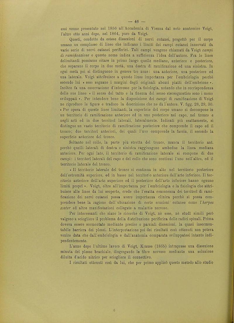 essi venne prosentato nol 1856 all'Accademia di Vienna dal noto anatomico Voigt, l'altro otto anni dopo, nel 1864, pure da Voigt. Questi, eondotto da estose dissezioni di nervi cutanei, progettd per il corpo uaiano un complesso di linoo che indicano i limiti dei campi cutanei innervati da varie serie di nervi cutanei periferici. Tali campi vengono chiamati da Voigt campi di ramificazione o quosto nome indica a suftlcienza l'idea deHautore. Fra le linee deliniitanti possiatno citare in priino luogo quelle mediane, anteriore e posteriore, che separano il corpo in due meta, una destra di ramificazione ed una sinistra. In ogni meta poi si distinguono in genere tro zone: una anteriore, una posteriore ed una laterale. Voigt attribuisce a queste linee importanza per l'embriologia perche secondo lui « esse segnano i margini degli originali abozzi piatti deU'embrione ». Inoltre fa una osservazione d'interesse per la fisiologia, notando che in corrispondenza delle sue linee « il senso del tatto e la finezza del senso stereognostico sono i ineno sviluppati». Per intendere bene la disposizione dei campi di ramificazione di Voigt ne riproduco le figure e traduco la descrizione cbe ne da l'autore. V. figg. 28, 29, 30. » Per opera di queste linee limitanti, la superficie del corpo umano si decompone in uq territorio di ramificazione anteriore ed in uno posteriore nel capo, nel tronco e negli arti ed in due territori laterali, lateralmente. Indicati piii esattamente, si distingue un vasto territorio di ramificazione posteriore che comprende il capo ed il tronco; due territori anteriori, dei quali l'uno comprende la faccia, il secondo la superficie anteriore del tronco. Soltanto nel collo, la parte piii stretta del tronco, manca il territorio ant. perche quelli laterali di destra e sinistra raggiungono ambedue la linea mediana anteriore. Per ogni lato, il territorio di ramificazione laterale si compone di due campi: i territori laterali del capo e del collo che sono continui l'uno nell'altro, ed il territorio laterale del tronco. « II territorio laterale del tronco si continua in alto nel territorio posteriore delf estremita superiore, ed in basso nel territorio anteriore dell'arto inferiore. II ter- ritorio anteriore dell'arto superiore ed il posteriore dell'arto inferiore hanno ognuno limiti propri ». Voigt, oltre all'importanza per l'embriologia e la fisiologia che attri- buisce alle linee da lui scoperte, crede che l'esatta conoscenza dei territori di rami- ficazione dei nervi cutanei possa avere importanza clinica perche si possa com- prendere bene la ragione dell'ubicazione di certe eruzioni' cutanee come Y herpes zoster ed altre manifestazioni collegate a malattie nervose. Per interessanti che siano le ricerche di Voigt, ne esse, ne studi simili per6 yalgono a sciogliere il problema della distribuzione periferica delle radici spinali. Prima doveya essere sormontato mediante precise o parziali dissezioni, la quasi insormon- tabile barriera dei plessi. L'interpretazione poi dei risultati cosi ottenuti non poteva venire data che dall'embriologia e dall'anatomia comparata sviluppatesi intanto indi- pendentemente. L'anno dopo 1'ultimo lavoro di Voigt, Krause (1865) intraprese una dissezione minuta del plesso brachiale, disgregando le fibre nervose mediante una soluzione diluita d'acido nitrico per sciogliere il connettivo. I risultati ottenuti cosi da lui, che per priino applied questo metodo alio studio 4