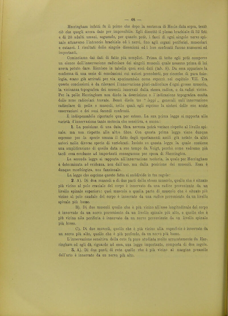 Herringham infatti fn il primo che dopo la sentonza di Henle data sopra, tent6 ci6 olie quogli aveva dato per irnpossibile. Egli dissett6 il plesso brachialo di 32 feti e di 20 adulti umani, seguendo, per quauto pote, i fasci di ogai singolo nervo spi- nale attraverso l'intreccio brachiale od i nervi, fino agli organi periferici, rnuscolari e cutanei. I risnltati delle singole dissezioni ed i loro confronti furono numerosi ed importanti. Gominciarao dai dati di fatto piu. semplici. Prima di tutto egli pote comporre un elenco dell'iunervazione radicolare dei singoli muscoli quale nessuno prima di lui aveva potuto dare. Eiunisco in tabella quoi suoi dati (tab. 8). Da essa apparisce la conferma di una serie di conclusioni cui autori precedenti, per ricerche di pura lisio- logia, erano gia arrivati per via sperimentale come esporrd nel capitolo VII. Tra queste conclusioni e da rilevarsi l'innervazione pluri-radicolare d'ogni grosso muscolo, la vicinanza topografica dei muscoli innervati dalla stessa radice, o da radici viciue. Per la pelle Herringham non diede la descrizione o 1' indicazione topografica esatta delle zone radicolari trovate. Bensi diede tre  leggi „ generali sull' innervazione radicolare di pelle e muscoli, nelle quali egli esprime la sintesi delle sue acute osservazioni e dei suoi fecondi confronti. E indispensabile riportarle qua per esteso. La sua prima legge si rapporta alle varieta d'innervazione tanto motoria che sensitiva, e suona: 1. La posizione di una data fibra nervosa potra variave rispetto al livello spi- nale, ma non rispetto alle altre fibre. Con questa prima legge viene dunque espresso per la specie umana il fatto degli spostamenti assili gia notato da altri autori nelle diverse specie di vertebrati. Insisto su questa legge la quale contiene una amplificazione di quella data a suo tempo da Voigt, perche come vedremo piu tardi essa condusse ad importanti conseguenze per opera di Sherrington. La seconda legge si rapporta all'inneivazione motoria, la quale per Herringham e determinata ad evidenza, non dall'uso, ma dalla posizione dei muscoli. Essa e dunque morfologica, non funzionale. La legge che esprime questo fatto si suddivide in tre regole: 2. A). Di due muscoli e di due parti dello. stesso muscolo, quello die e situato piu vicino al polo craniale del corpo e innervato da una radice proveniente da un livello spinale superiore: quel muscolo o quella parte di muscolo clie e situato piu vicino al polo caudale del corpo e innervato da una radice proveniente da un livello spinale piu basso. B) . Di due muscoli quello che e piii vicino all'asse longitndinale del corpo s innervato da un nervo proveniente da un livello spinale piu alto, e quello che e piu vicino alia periferia e innervato da un nervo proveniente da un livello spinale piii basso. C) . Di due muscoli, quello che e piii vicino alia superficie e innervato da un nervo piii alto, quello che e piii profondo, da un nervo piu basso. L'innervazione sensitiva della cute fn pure studiata molto accuratamente da Her- ringham ed egli da, riguardo ad essa, una legge importante, composta di due regole. 3. A). Di due punti di cute quello che e piii vicino al margins preassilo dell'arto e innervato da un nervo piii alto.