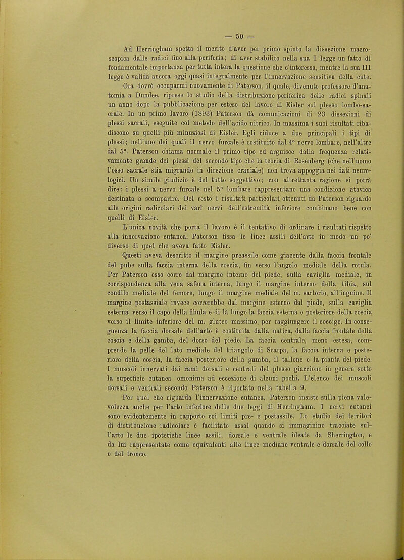Ad Herringham spetta il merito d'aver per primo spinto la dissezione macro- scopica dalle radici fino alia periferia; di aver stabilito nella sua I legge un fatto di fondamentale importanza per tutta intera la queatione che c'interessa, raentre la sua III legge e valida ancora oggi quasi integralmente per l'innervazione sensitiva della cute. Ora dovrd occuparmi nuovainente di Paterson, il quale, divenuto professore d'ana- tomia a Dundee, riprese lo studio della distribuzione periferica delle radici spinali un anno dopo la pubblioazione per esteso del lavoro di Bisler sul plesso lombo-sa- crale. In un primo lavoro (1893) Paterson da comunicazioni di 23 dissezioni di plessi sacrali, eseguite col metodo dell'acido nitrico. In massima i suoi risultati riba- discono su quelli piii minuziosi di Eisler. Egli riduce a due principali i tipi di plessi; nell'uno dei quali il nervo furcale e costituito dal4° nervo lombare, nell'altre dal 5°. Paterson chiama normale il primo tipo ed arguisce dalla frequenza relati- vamente grande dei plessi del secondo tipo che la teoria di Rosenberg (che nell'uomo l'osso sacrale stia migrando in direzione craniale) non trova appoggia nei dati neuro- logici. Un simile giudizio e del tutto soggettivo; con altrettanta ragione si potra dire: i plessi a nervo furcale nel 5° lombare rappresentano una condizione atavica destinata a scomparire. Del resto i risultati particolari ottenuti da Paterson riguardo alle origini radicolari dei vari nervi dell'estremita inferiore combinano bene con quelli di Eisler. L'unica novita che porta il lavoro e il tentativo di ordinare i risultati rispetto alia innervazione cutanea. Paterson fissa le linee assili dell'arto in modo un po' diverso di quel che aveva fatto Eisler. Questi aveva descritto il margine preassile come giacente dalla faccia frontale del pube sulla faccia interna della coscia, fin verso l'angolo mediale della rotula. Per Paterson esso corre dal margine interno del piede, sulla caviglia mediale, in corrispondenza alia vena safena interna, lungo il margine interno della tibia, sul condilo mediale del femore, lungo il margine mediale del m. sarlorio, all'inguine. II margine postassiale invece correrebbe dal margine esterno dal piede, sulla caviglia esterna verso il capo della fibula e di la lungo la faccia esterna o posteriore della coscia verso il limite inferiore del m. gluteo massimo. per raggiungere il coccige. In conse- guenza la faccia dorsale dell'arto e costituita dalla natica, dalla faccia frontale della coscia e della gamba, del dorso del piede. La faccia centrale, meno estesa, com- prende la pelle del lato mediale del triangolo di Scarpa, la faccia interna e poste- riore della coscia, la faccia posteriore della gamba, il tallone e la pianta del piede. I muscoli innervati dai rami dorsali e centrali del plesso giacciono in genere sotto la superficie cutanea omonima ad eccezione di alcuni pochi. L'elenco dei muscoli dorsali e ventrali secondo Paterson e riportato nella tabella 9. Per quel che riguarda l'innervazione cutanea, Paterson insiste sulla piena vale- volezza anche per l'arto inferiore delle due leggi di Herringham. I nervi cutanei sono evidentemente in rapporto coi limiti pre- e postassile. Lo studio dei territori di distribuzione radicolare e facilitate assai quando si immaginino tracciate sul- l'arto le due ipotetiche linee assili, dorsale e ventrale ideate da Sherrington, e da lui rappresentate come equivalent alle linee mediane ventrale e dorsale del collo e del tronco.