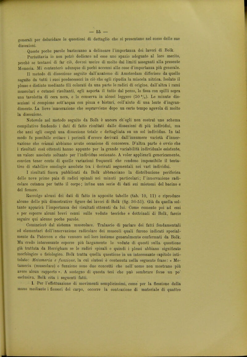 generali per delucidaie le questioni di dettaglio che si presentano nel corso delle sue dissezioni. Questo poche parole basteranno a deliueare I'importanza dei lavori di Bolk. Purtuttavia io non potrd dedicate ad esse uno spazio adeguato al loro merito, perche se tentassi di far cid, dovrei uscire di molto dai limiti assegnati alia preseute Memoria. Mi conteuterd adunque di pochi acconni alle cose d'importanza piu generate. II metodo di dissezione seguito dall'anatomo di Amsterdam diflferisce da quello seguito da tutti i suoi predecessori in ci6 che egli ripudia la miscela nitrica. Isolato il plesso e distinte mediante fili colorati da una parte le radici di origine, dull ultra i rami muscolari o cutanei risultanti, egli asporta il tutto dal pezzo, lo fissa con spilli sopra una tavoletta di cera nera, e lo conserva in alcool leggero (50 %)• Le minute dis- sezioni si compiono sott'acqua con pinza e bisturi, coll'aiuto di una lente d'ingran- dimento. La lieve macerazione che sopravviene dopo un certo tempo agevola di molto la dissezione. Notevole nel metodo seguito da Bolh e ancora ch'egli non costrui uno schema compilativo fondendo i dati di fatto risultati dalle dissezioni di piu individui, ma che anzi egli esegui una dissezione totale e dettagliata su un sol individuo. In tal modo fu possibile evitare i pericoli d'errore derivati dall'innumere varieta d'inner- vazione che oramai abbiamo avuto occasione di conoscere. D'altra parte e ovvio che i risultati cos! ottenuti hanno appunto per la grande variability individuale esistente, un valore assoluto soltanto per l'individuo sezionato. A voler applicarli genericamente, convien tener conto di quelle variazioni frequenti che rendono impossibile il tenta- tivo di stabiliie omologie assolute tia i derivati segmentali nei vari individui. I risultati finora pubblicati da Bolk abbracciano la distribuzione periferica delle nove prime paia di radici spinali nei minuti particolari; 1'innervazione radi- colare cutanea per tutto il corpo; infine una serie di dati sui miotomi del bacino e del femore. Raccolgo alcuni dei dati di fatto in apposite tabelle (tab. 10, 11) e riproduco alcune delle piu dimostrative figure dei lavori di Bolk (fig. 36-51). Gia da quella sol- tanto apparira I'importanza dei risultati ottenuti da lui. Come comento poi ad essi e per esporre alcuni brevi cenni sulle vedute teoriche e dottrinali di Bolk, faccio seguire qui alcune poche parole. Comincier6 dal sistema muscolare. Tralascio di parlare dei fatti fondaraentali ed elementari dell'innervazione radicolare dei muscoli quali furono indicati special- mente da Paterson e che vennero nel loro insiemo generalmente confermati da Bolk. Ma credo interessante esporre piu largamente le vedute di questi sulla questione gia trattata da Herrigham se le radici spinali o quindi i plessi abbiano significato raorfologico o fisiologico. Bolk tratta quella questione in un interessante capitolo inti- tolato: Melameria e fansione, la cui sintesi e contennta nella seguente frase: « Me- tameria (muscolare) o funzione sono due concetti che nell' uomo non mostrano piu avere alcun rapporto. A sostegno di questa tesi che pu6 sombrare forse un po' esclnsiva, Bolk cita i seguenti fatti. 1. Per l'effettuazione di movimonti semplicissimi, come per la flessione della mauo mediante i flessori del carpo, occorre la contrazione di materiale di quattro