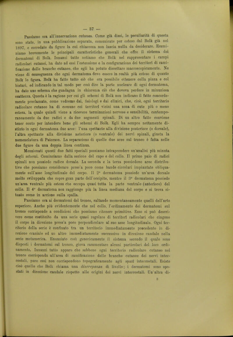 Passiamo ora all'innervaziono cutanea. Come gia dissi, le peculiarity di questa sono state, in una pubblicazione separata, couiunicate per usteso dal Bolk gia nel 1897, e corredate da figure la cui chiarezza non lascia nulla da desiderare. Esaroi- niarao brevemente le principali caratteristiche generali che offre il sistema dei dermatomi di Bolk. Innanzi tutto notiamo che Bolk nel rappresentare i campi radicolari cutanei, ha dato ad essi l'esteusione e la configuraziono dei territori di rami- ficazione delle brancho cutanee, che egli ha potuto dissettare macroscopicamente. Ne viene di conseguenza che ogni dermatoma devo essero in realta piu esteso di quanto Bolk lo figura. Bolk ha fatto tutto cid che ora possibile ottenere colla pinza e col bisturi, ed indicando in tal modo per cosi dire la parte nucleare di ogni dermatoma, ha dato uno schema che guadagna in chiarezza cid che doveva perdere in minuziosa esattezza. Questa e la ragione per cui gli schemi di Bolk non indicano il fatto concorde- mente proclamato, come vedremo dai, lisiologi e dai clinici, che, cioe, ogni territorio radicolare cutaneo ha di comune coi territori vicini una zona di cute piii o meno estesa, la quale quindi viene a ricevere terminazioni nervose e sensibilita, contempo- raneamente da due radici e da due segmenti spinali. Di un altro fatto conviene tener conto per intendere bene gli schemi di Bolk. Egli ha sempre nettamente di- stinto in ogni dermatoma due aree: l'una spettante alia divisione posteriore (o dorsale), l'altra spettante alia divisione anteriore (o ventrale) dei nervi spinali, giusta la nomenclatura di Paterson. La separaziono di quelle due aree sul tronco e fatta nelle due figure da una doppia linea continua. Menzionati questi due fatti speciali possiamo intraprendere un'analisi piu minuta degli schemi. Cominciamo dalla sezioue del capo e del collo. II primo paio di radici spinali non possiede radice dorsale. La seconda e la terza possiedono aree distribu- tive che possiamo considerare press'a poco come bande circolari impiantate obliqua- mente sull'asse longitudinale del corpo. II 2° dermatoma possiede un'area dorsale molto sviluppata che copre gran parte dell'occipite, mentre il 3° dermatoma possiede un'area ventrale piii estesa che occupa quasi tutta la parte ventrale (anteriore) del collo. II 4° dermatoma non raggiunge piu la linea mediana del corpo e si trova si- tuato come in arcione sulla spalla. Passiamo ora ai dermatomi del tronco, saltando momentaneamente quelli dell'arto superiore. Anche piii evidentemente che nel collo, l'ordinamento dei dermatomi sul tronco corrisponde a condizioni che possiamo ritenere primitive. Esso si pud descri- vere come costituito da una serie quasi regolare di territori radicolari che cingono il corpo in direzione press'a poco perpendicolare al suo asse longitudinale. Ogni ter- ritorio della serie e confinato tra un territorio immediatamente precedente in di- rezione craniale ed un altro immediatamente snccessivo in direzione caudale nella serie metamerica. Enunziato cosi genericamente il sistema secondo il quale sono disposti i dermatomi sul tronco, giova rammentare alcnni particolari dol loro ordi- namento. Innanzi tutto appare che sebbeno ogni territorio radicolare cutaneo nel tronco corrisponda all'area di ramificaziono delle branche cutanee dei nervi inter- costali, pure essi non corrispondono topograficamente agli spazi intercostali. Esisto cioe quello che Bolk chiama una discrepanza di livello; i dermatomi sono spo- stati in direzione caudale rispetto alle origini dei nervi intercostali. Un'altra di- 8