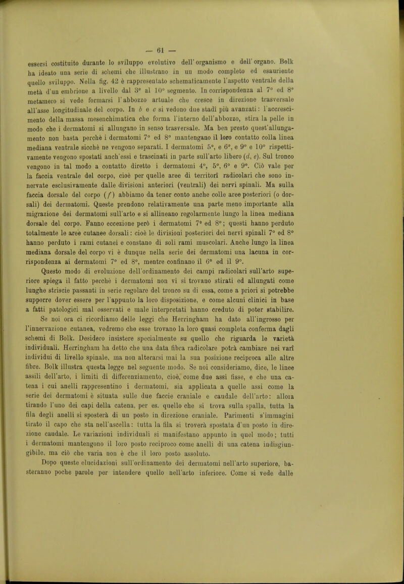 essersi costituito durante lo sviluppo evolutivo dell' organismo e dell'organo. Bolk ha ideato una serie di schemi cho illustrano in un modo completo ed esaurieute quello sviluppo. Nella tig. 42 e rapprosentato scbematicauiente I'aspetto ventrale della meta d'un erabrione a livello dal 3° al 10° segniento. In corrispondenza al 7° ed 8° nietamero si vede fonuarsi l'abbozzo artualo che cresce in direzione trasversalo all'asse longitudinale del corpo. In b e c si vedono due stadi piii avanzati: l'accresci- mento della uiassa raesenchimatica che forma l'interno dell'abbozzo, stira la pelle in modo che i dormatomi si allungano in senso trasversale. Ma ben presto quest'all unga- mento non basta perche i dermatomi 7° ed 8° mantengano il loro contatto colla linea mediana ventrale sicche ne vengono separati. I dermatomi 5°, e 6°, e 9° e 10° rispetti- vamente vengono spostati anch'essi e trascinati in parte sull'arto libero (U, e). Sul tronco vengono in tal modo a contatto diretto i dermatomi 4°, 5°, 6° e 9°. Cid vale per la faccia ventrale del corpo, cioe per quelle aree di territori radicolari che sono in- nervate esclusivamente dalle divisioni anteriori (veutrali) dei nervi spinali. Ma sulla faccia dorsale del corpo (f) abbiamo da toner conto anche colle aree posteriori (o dor- sali) dei dermatomi. Queste prendono relativamente una parte meno importante alia migz-azione dei dermatomi sull'arto e si allineano regolarmente lungo la linea mediana dorsale del corpo. Fanno eccezione perd i dermatomi 7° ed 8°; questi hanno perduto totalmente le aree cutanee dorsali: cioe lo divisioni posteriori dei nervi spinali 7° ed 8° hanno perduto i rami cutanei e constano di soli rami muscolari. Anche lungo la linea mediana dorsale del corpo vi e dunque nella serie dei dermatomi una lacuna in cor- rispondenza ai dermatomi 7° ed 8°, mentre confinano il 6° ed il 9°. Questo modo di evoluzione dell'ordinamento dei campi radicolari sull'arto supe- riore spiega il fatto perche i dermatomi non vi si trovano stirati ed allungati come lunghe striscie passanti in serie regolare del tronco su di essa, come a priori si potrebbe supporre dover essere per l'appuuto la loro disposizione, e come alcuni clinici in base a fatti patologici mal osservati e male interpretati hanno creduto di poter stabilire. Se noi ora ci ricordiamo delle leggi che Herringham ha dato all'ingrosso per l'innervazione cutanea, vedremo che esse trovano la loro quasi completa conferma dagli schemi di Bolk. Desidero insistere specialmente su quello che riguarda le varieta individuals Herringham ha detto che una data fibra radicolare potra cambiare nei vari individui di livello spinale, ma non alterarsi inai la sua posizione reciproca alle altre fibre. Bolk illustra questa legge nel seguente modo. Se noi consideriamo, dice, le linee assili dell'arto, i limiti di difforenziamento, cioe, come due assi fisse, e cho una ca- tena i cui anelli rappresentino i dermatomi, sia applicata a quelle assi come la serie dei dermatomi e situata sulle due faccie craniale e caudale dell'arto: allora tirando l'uno dei capi della catena, per es. quello che si trova sulla spalla, tutta la fila degli anelli si spostera di un posto in direzione craniale. Parimenti s'immagini tirato il capo che sta nell'ascella: tutta la fila si trovera spostata d'un posto in dire- zione caudalo. Le variazioni individual si manifestano appunto in quel modo; tutti i dermatomi mantengono il loro posto reciproco come anelli di una catena iudisgiun- gibile, ma ci6 cho varia uon e che il loro posto assoluto. Dopo queste elucidazioni suH'ordinamento dei dermatomi nell'arto superiore, ba- steranno poche parole per intendere quello nell'arto inferioro. Come si vede dalle