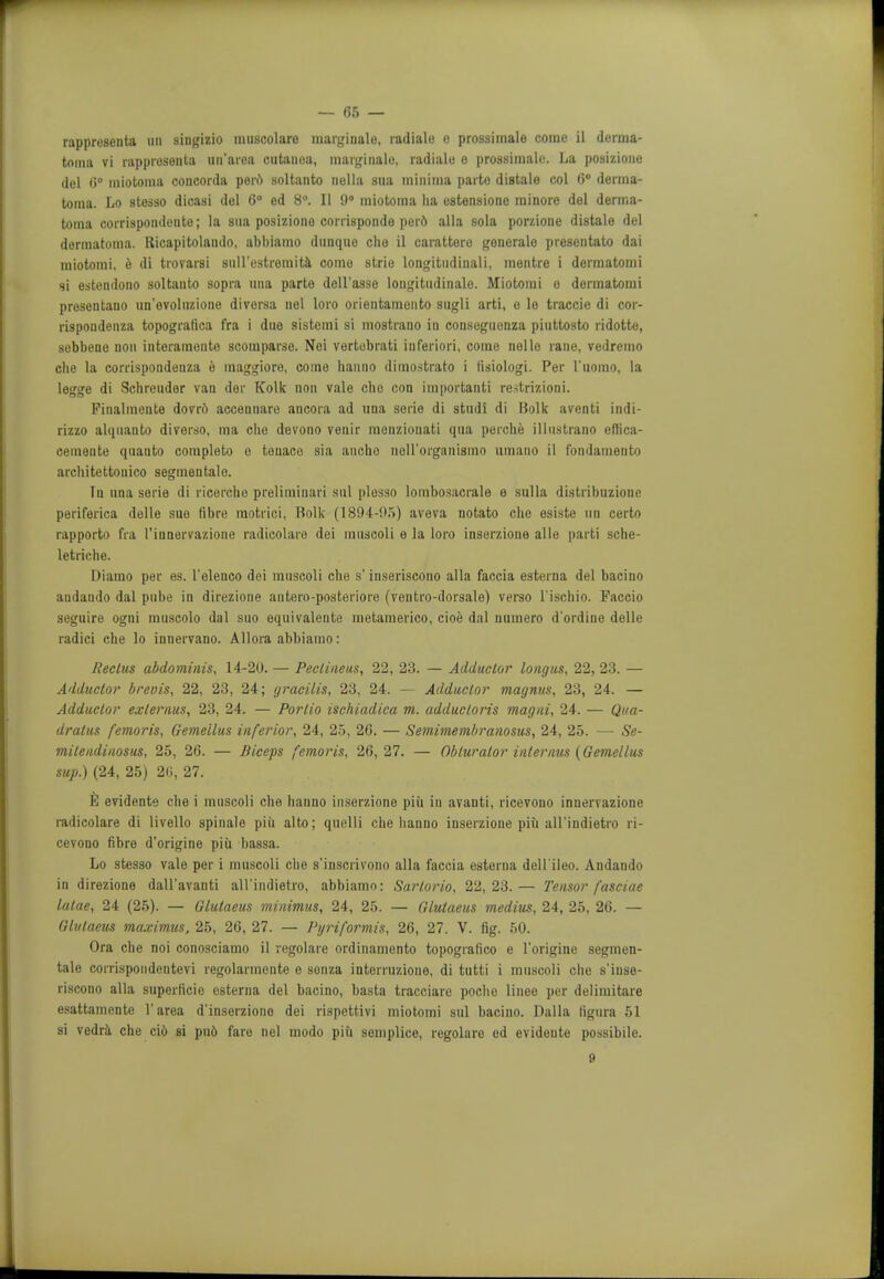 rappresenta tin siugizio uuiscolaro marginalo, radiale o prossimale come il derma- tonia vi rapprosenta un'area cutauoa, marginalo. radiale o prossimale. lia posizione del 6° miotoma concorda pert soltanto nella sua minima parte distalo col 6° derma- toma. Lo stesso dicasi del 6° ed 8°. II 9° miotoma ha estensione minore del derma- toma corrispondeuto; la sua posiziono corrispoiide perd alia sola porzione distalo del dormatoma. Ricapitolando, abbiamo dunque cho il carattere goneralo presentato dai miotomi, e di trovarsi sull'estromita come strie longitudinali, mentre i dermatomi si estendono soltanto sopra una parte dell'asse longitudinale. Miotomi o dermatomi presentano un'evoluzione diversa nel loro orientamento sugli arti, e lo traccie di cor- rispondenza topografica fra i duo sistemi si mostrano in conseguenza piuttosto ridotte, sobbene non interamonte scomparse. Nei vertobrati inferiori, come nolle rane, vedremo che la corrispondenza e maggiore, coino hanno dimostrato i tisiologi. Per l'uomo, la legge di Schreudor van dor Kolk non vale cho con important] restrizioni. Pinalmeute dovr& accennare ancora ad una serie di studi di Bolk aventi indi- rizzo alquanto diverso, ma cho devono venir menziouati qua perche illustrano eflica- cemente quanto completo o tonace sia ancho nell'oi'ganismo umano il fondamento architettonico segmentalo. In una serie di ricerche preliminari sal plesso lombosacrale e sulla distribuzione periferica delle sue fibre raotrici, Rolk (1894-95) aveva notato che esiste un certo rapporto fra 1'innervazione radicolaro dei muscoli e la loro inserzione alle parti sche- letriche. Diamo per es. l'elenco dei muscoli che s' inseriscono alia faccia esterna del bacino andando dal pube in direzione autero-posteriore (ventro-dorsale) verso l'ischio. Paccio seguire ogni muscolo dal suo equivalente metamerico, cioe dal numero d'ordine delle radici che lo innervano. Allora abbiamo: Rectus abdominis, 14-20. — Peclineus, 22, 23. — Adductor longus, 22, 23. — Adductor breois, 22, 23, 24; gracilis, 23, 24. — Adductor magnus, 23, 24. — Adductor exlernus, 23, 24. — Portio ischiadica m. adductoris magni, 24. — Qua- dratic femoris, Gemellus inferior, 24, 25, 26. — Semimembranosus, 24, 25. — Se- milendinosus, 25, 26. — Biceps femoris, 26,27. — Obturator interims (Gemellus sup.) (24, 25) 26, 27. 6 evidente che i muscoli che hanno inserzione piii in avanti, ricevono innervazione radicolare di livello spinale piii alto; quelli che hanno inserzione piii all'indietro ri- cevono fibre d'origine piii bassa. Lo stesso vale per i muscoli che s'inscrivono alia faccia esterna dell'ileo. Andando in direzione dall'avanti all'indietro, abbiamo: Sartorio, 22,23.— Tensor fasciae latae, 24 (25). — Glulaeus minimus, 24, 25. — Glulaeus medius, 24, 25, 26. — Glutaeus maximus, 25, 26, 27. — Pyriformis, 26, 27. V. fig. 50. Ora che noi conosciamo il regolare ordinamento topografico e l'origine segmen- tate corrispondentevi regolarmente e sonza interruzioue, di tutti i muscoli che s'iuse- riscono alia superficie esterna del bacino, basta tracciare poclie linee per delimitare esattamente l'area d'inserziono dei rispettivi miotomi sul bacino. Dalla tigura 51 si vedra che ci6 si pu6 fare nel modo piii semplice, regolare ed evidente possibile. 9