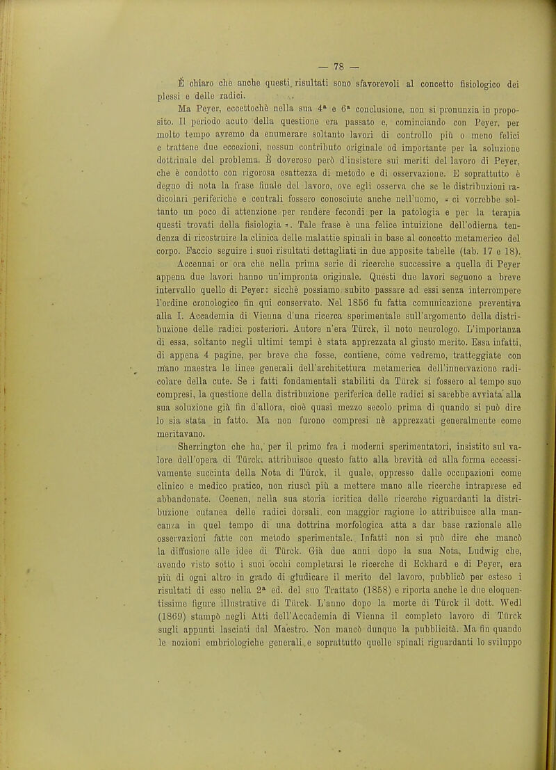 E chiaro che anche questi. risultati sono sfavorevoli al concetto fisiologico dei plessi e dello radici. Ma Peyer, eccettoche nella sua 4a e 6a conclusione, non si pronunzia in propo- sito. II periodo acuto della questione era passato e, comiuciando con Poyer, per molto tempo ayremo da enurnerare soltanto lavori di controllo pin o meno felici e tiatfcene due eccezioni, nessun contt'ibuto origiuale od importante per la soluzione dofctrinale del problerua. E doveroso perd d'insistere sui meriti del lavoro di Peyer, che e condotto con rigorosa esattezza di metodo e di osservazione. E soprattutto e deguo di nota la frase finale del lavoro, ove egli osserva che se le distribuzioni ra- dicolari periferiche e centrali fossero conosciute anche neH'uomo, « ci vorrebbe sol- tanto tin poco di attenzione per rendere fecondi per la patologia e per la terapia questi trovati della fisiologia ». Tale frase e una felice intuizione dell'odierna ten- denza di ricostruire la clinica delle malattie spinali in base al concetto rnetamerico del corpo. Paccio seguire i suoi risultati dettagliati in due apposite tabelle (tab. 17 e 18). Accennai or ora che nella prima serie di ricerche successive a quella di Peyer appena due lavori hanno un'impronta originale. Questi due lavori seguono a breve intervallo quello di Peyer: sicehe possiamo subito passare ad essi senza interrompere l'ordine cronologico fin qui conservato. Nel 1856 fu fatta cornuuicazione preventiva alia I. Accademia di Vienna d'una ricerca sperimentale sull'argomento della distri- buzione delle radici posteriori. Autore n'era Tiirck, il noto neurologo. L'iinportanza di essa, soltanto negli ultiini tempi e stata apprezzata al giusto merito. Essa infatti, di appena 4 pagine, per breve che fosse, contieue, coine vedrerno, tratteggiate con m'ano rnaestra le linee generali dell'architettura rnetamerica dell'innervazione radi- •colare della cute. Se i fatti fondamentali stabiliti da Tiirck si fossero al tempo suo compresi, la questione della distribuzione periferica delle radici si sarebbe avviata' alia sua soluzione gia fin d'allora, cioe quasi mezzo secolo prima di quando si pu6 dire lo sia stata in fatto. Ma non furono compresi ne apprezzati generalmente come meritavano. Sherrington che ha, per il prirno fra i moderni speriraentatori, insistito sul va- lore dell'opera di Tiirck, attribuisce questo fatto alia brevita ed alia forma eccessi- vamente succinta della Nota di Tiirck, il quale, oppresso dalle occupazioni come clinico e medico pratico, non riusci piu a mettere mano alle ricerche intraprese ed abbandonate. Coenon, nella sua storia icritica delle ricerche riguardanti la distri- buzione cutanea dello radici dorsali, con maggior ragione lo attribuisce alia man- can/.a in quel tempo di una dottrina morfologica atta a dar base razionale alle osservazioni fatte con metodo sperimentale. Infatti non si pu6 dire che manc6 la dilfusione alle idee di Tiirck. Gia due anui dopo la sua Nota, Ludwig che, avendo visto sotto i suoi bcchi completarsi le ricerche di Eckhard e di Peyer, era piii di ogni altro in grado di giudicare il merito del lavoro, pnbblic6 per esteso i risultati di esso nella 2 ed. del suo Trattato (1858) e riporta anche le due eloquen- tissime figure illustrative di Tiirck. L'anno dopo la morte di Tiirck il dolt. Wedl (1869) stampo negli Atti dell'Accademia di Vienna il complete lavoro di Tiirck sugli appunti lasciati dal Maestro. Non manco dunque la pubblicita. Ma fin quando le nozioni embriologiche generalise soprattutto quolle spinali riguardanti lo sviluppo