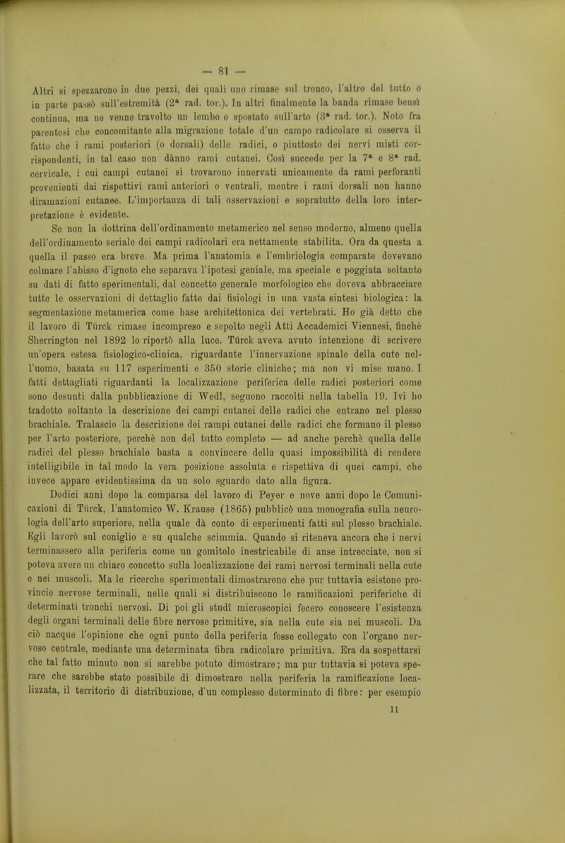 Altri si spezzarono to due pezzi, dei quali uno rimase anl tronco, l'altro del tutto o iu parte passd sull'estremita (2» rad. tor.). In altri linalmonte la bauda rimase bensi continua, ma ne veime travolto un lombo o spostato sull'arto (8* rad. tor.). Noto fra parontesi cho concomitante alia migrazioue totale d'un campo radicolare si osserva il fatto clie i rami posteriori (o dorsali) delle radici, o piuttosto dei norvi inisti cor- rispondonti, in tal caso non danno rami cntauei. Cosl succede per la 7* e 8* rad. cervicale, i cui campi cutanei si trovarono iunorvati unicamonte da rami perforanti provenienti dai rispettivi rami anteriori o ventrali, montre i rami dorsali non hanno diramazioni cutaneo. L'importauza di tali osservazioni e sopratutto della loro inter- pretazione 6 evideute. Se non la dottrina dell'ordinamcnto metamerico nel senso modorno, almeno quella deH'ordinamento seriale dei campi radicolari era nettamente stabilita. Ora da questa a quella il passo era breve. Ma prima l'anatomia e l'embriologia comparate dovevano colmare l'abisso d'ignoto clie separava l'ipotesi geniale, ma speciale e poggiata soltanto su dati di fatto sperimentali, dal concetto generale morfologico che doveva abbracciare tutto le osservazioni di dettaglio fatto dai fisiologi in una vasta sintesi biologica: la segmentazione motamerica come base arcliitettonica dei vertebrati. Ho gia detto cbe il lavoro di Ti'irck rimase incompreso e scpolto negli Atti Accademici Viennesi, finche Sherrington nel 1892 lo riporto alia luce. Ti'irck aveva avuto intenzione di scrivere un'opera estesa fisiologico-clinica, riguardante l'innervazione spinale della cute nel- l'uomo, basata su 117 esperimenti e 350 storie cliniche; ma non vi mise mano. I fatti dettagliati riguardanti la localizzazione periferica delle radici posteriori come sono desunti dalla pubblicazione di Wedl, seguono raccolti nella tabella 19. Ivi ho tradotto soltanto la descrizione dei campi cutanei delle radici che entrano nel plesso brachiale. Tralascio la descrizione dei rampi cutanei delle radici che formano il plesso per l'arto posteriore, perche non del tutto completo — ad anche perche quella delle radici del plesso brachiale basta a convincere della quasi impossibility di rendere intelligibile in tal modo la vera posizione assoluta e rispettiva di quei campi. che invece appare evidentissima da un solo sguardo dato alia figura. Dodici anni dopo la comparsa del lavoro di Peyer e nove anni dopo le Couiuni- cazioni di Tiirck, l'anatomico W. Krause (1865) pubblic6 una monografia sulla neuro- logia dell'arto superiore, nella quale da conto di esperimenti fatti sul plesso brachiale. Egli lavor6 sul coniglio e su qualche scimmia. Quando si riteneva ancora che i nervi terminassero alia periferia come un gomitolo inestricabile di anse intrecciate, non si poteva avere un chiaro concetto sulla localizzazione dei rami nervosi torminali nella cute e nei muscoli. Ma le ricerche sperimentali dimostrarono che pur tuttavia esistono pro- vince nervose terminali, nelle quali si distribuiscono le ramificazioni periferiche di determinati tronchi nervosi. Di poi gli studi microscopici fecero conoscere l'esistenza degli organi terminali delle fibre nervose primitive, sia nella cute sia nei muscoli. Da ci6 nacque l'opinione che ogni punto della periferia fosse collegato con l'organo ner- voso centrale, mediante una determinata libra radicolare primitiva. Era da sospettarsi che tal fatto minuto non si sarebbe potuto dimostrare; ma pur tuttavia si poteva spe- rare che sarebbe stato possibile di dimostrare nella periferia la ramificaziono loca- lizzata, il territorio di distribuzione, d'un complosso determinato di fibre: per esempio 11