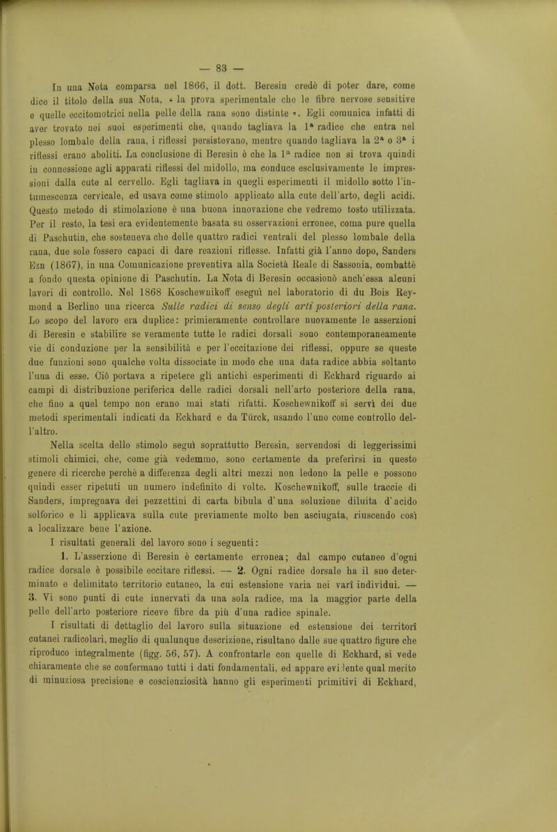 In una Nota comparsa uel I860, il dott. Beresin credo di poter dare, come dice il titolo della sua Nota, « la prova sperimoutale chc le fibre nervose sensitive o quelle eccitomotriei nella polio della raua sono diatinte ». Egli ooinunica infatti di aver trovato uoi suoi esporirneuti che, quaudo tagliava la 1* radico cho ontra nel plesso lombalo della rana, i riflessi porsistovano, mentro quando tagliava la 2a o ci* i ritlessi orano aboliti. La conclusiono di Beresin e cbe la 1° radice non si trova quindi iu couuessiono agli apparati riflessi del midollo, ma conduce esclusivainento lo impres- sioni dalla cute al cervello. Egli tagliava in quegli osporimenti il midollo sotto l'in- tumesconza cervicale, ed usava come stimolo applicato alia cute doll'arto, degli acidi. Questo metodo di stimolazione e una buona innovazione cbe vedremo tosto utilizzata. Per il resto, la tesi era evidentomente basata su osservazioui orronee, coma pure quella di Paschutiu, cbe sosteueva cbo dolle quattro radici ventrali del plesso lombalo della rana, due sole fossero capaci di dare reazioui riilesse. Infatti gia l'anno dopo, Sanders Ezn (1867), in una Comunicazione prevontiva alia Societa Reale di Sassonia, combatte a l'ondo questa opinione di Paschutin. La Nota di Boresin oecasiond ancb'essa alcuni Iavori di controllo. Nel 1868 Koschewuikoff osegui nel laboratorio di du Bois Ray- mond a Berlino una ricerca Sulle radici di senso degli arli posteriori della rana. Lo scopo del lavoro ora duplice: primieramente controllare nuovamente le asserzioni di Beresin e stabilire se veramente tutte le radici dorsali souo contemporaneamente vie di conduzione per la sensibilita e per l'eccitazione dei riflessi, oppure se queste due fuuzioni sono qualcbe volta dissociate in modo cbe una data radice abbia soltanto l'una di esse. Ci6 portava a ripetere gli antichi esperimeuti di Eckbard riguardo ai campi di distribuzione periferica delle radici dorsali nell'arto posteriore della rana, che fino a quel tempo non erano mai stati rifatti. Koschewuikoff si servi dei due metodi sperimeutali iudicati da Eckbard e da Tiirck, usando l'uno come controllo del- l'altro. Nella scelta dello stimolo segui soprattutto Beresin, servendosi di leggerissimi stimoli cbimici, cbe, come gia vedemmo, sono certamente da preferirsi in questo genere di ricercbe perche a differenza degli altri mezzi non ledono la pelle e possono quindi esser ripetuti un numero indeflnito di volte. Koscbewnikoff, sulle traccie di Sanders, irapregnava dei pezzettini di carta bibula d'una soluzione diluita d'acido solforico e li applicava sulla cute previamente molto ben asciugata, riuscendo cosi a localizzare bene l'azione. I risultati generali del lavoro sono i seguenti: 1. L'asserzione di Beresin e certamente erronea; dal campo cutaneo d'ogui radice dorsale e possibile eccitare riflessi. — 2. Ogni radice dorsale ha il suo deter- minato o delimitato territorio cutaneo, la cui estensione varia nei vari individui. — 3. Vi sono punti di cute innervati da una sola radice, ma la maggior parte della pelle dell'arto posteriore riceve fibre da piii d'una radice spinale. I risultati di dettaglio del lavoro sulla situazione ed estensione dei territori cutanei radicolari, meglio di qualuuque descrizione, risultano dalle sue quattro figure che riproduco integralmente (figg. 56, 57). A confrontarle con quelle di Eckhard, si vede chiaramente che se conformano tutti i dati fondainentali, ed appare evi lente qual merito di rainuziosa precisiono e coscienziosita hanno gli esperimeuti primitivi di Eckhard,