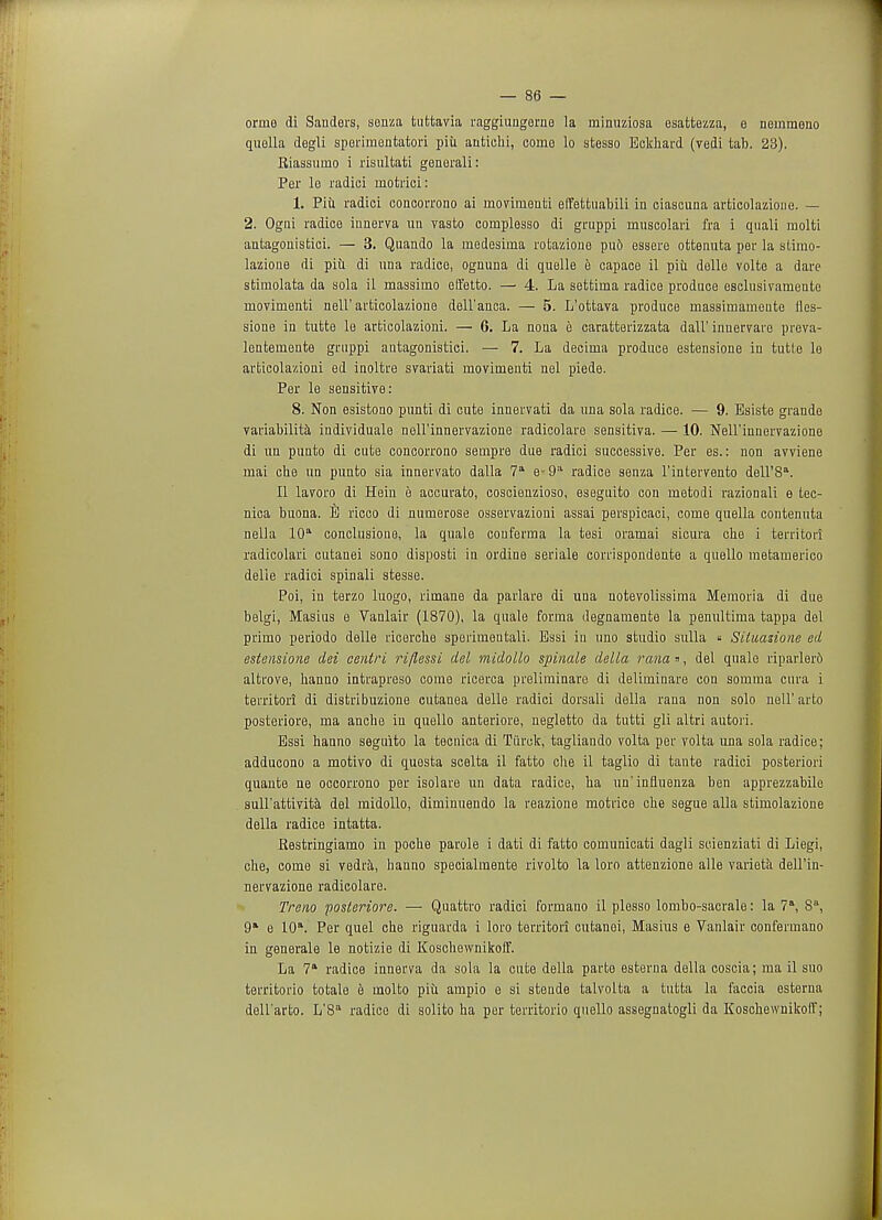 ormo di Sanders, sonza tuttavia raggiungerno la minuziosa esattezza, e nemraeno quella degli sperimeutatori piii antiehi, come lo stesso Eckhard (vedi tab. 23). Riassumo i risultati generali: Per le radici niotrici: 1. Piii radici concorrono ai inovimonti elFettuabili in ciascuna articolazione. — 2. Ogni radice innerva un vasto complesso di gruppi muscolari fra i quali molti antagonisfcici. — 3. Quando la medesima rotazione puo essere ottennta per la stimo- lazione di piu di una radice, ognuna di quelle e capace il piii delle volte a dare stimolata da sola il massimo eEFetto. — 4. La settirna radice produce esclusivamente inovimenti nell'articolazione dell'anca. — 5. L'ottava produce massimamente lles- sione in tutte le articolazioni. — 6. La noua e caratterizzata dall'innervare preva- lentemente gruppi antagonistici. — 7. La decima produce estensione in tutte le articolazioni ed inoltre svariati moviruenti nel piede. Per le sensitive: 8. Non esistono punti di cute innervati da una sola radice. — 9. Esiste grande variability individuale nell'innervazione radicolare sensitiva. — 10. Nell'innervazione di un punto di cute concorrono sempre due radici successive. Per es.: non avviene mai che un punto sia innervato dalla 7a e-9a radice senza l'intervento dell'8a. II lavoro di Hein e accurato, coscienzioso, eseguito con metodi razionali e tec- nica buona. E ricco di numerose osservazioui assai perspicaci, come quella contenuta nella 10a conclusione, la quale couferma la tesi oramai sicura che i territori radicolari cutanei sono disposti in ordine seriale corrispondente a quello metamerico delie radici spinali stesse. Poi, in terzo luogo, rirnane da parlare di una notevolissima Memoria di due belgi, Masius e Vanlair (1870), la quale forma degnamente la penultima tappa del primo periodo delle ricercbe sperimeutali. Essi in uno studio sulla « Siluazione ed estensione dei centri ri/lessi del midollo spinale della rana», del quale riparlero altrove, hanno intrapreso come ricerca preliminare di deliminare con somma cura i territori di distribuzione cutanea delle radici dorsali della rana non solo nell' arto posteriore, ma anche in quello anteriore, negletto da tutti gli altri autori. Essi hanno seguito la tecnica di Tiirck, tagliando volta per volta una sola radice; adducono a motivo di questa scelta il fatto che il taglio di tante radici posteriori quante ne occorrono per isolare un data radice, ha un'influenza ben apprezzabile sull'attivita del midollo, diminuendo la reazione motrice che segue alia stimolazione della radice intatta. Restringiamo in poche parole i dati di fatto coinunicati dagli scienziati di Liegi, che, come si vedra, hanno specialmente rivolto la loro attenzione alle varieta dell'in- nervazione radicolare. Treno 'posteriore. — Quattro radici formano il plesso lombo-sacrale: la 7a, 8°, 9* e 10\ Per quel che riguarda i loro territori cutanei, Masius e Vanlair confermano in generale le notizie di Koschewnikoff. La 7a radice innerva da sola la cute della parte esterua della coscia; ma il suo territorio totale e molto piii ampio o si steude talvolta a tutta la faccia esterua dell'arto. L'8a radice di solito ha per territorio quello assegnatogli da Koschewnikolf;