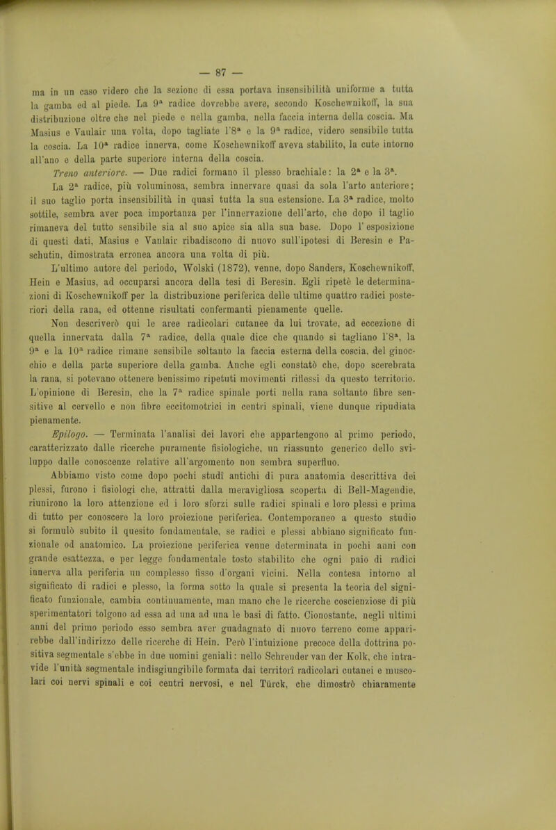 ma in OH caso vidoro cho la seziono ili essa porlava insonsibilita uuiforme a tutta la samba ed al piode. La 9a radice dovrobbo avere, secondo KoschewuikolV, la sua distribuzioue oltre die nel piodo o nella gamba, nella faccia interna della coscia. Ma Masius e Vanlair una volta, dopo tagliate l'8a e la 9 radice, videro sensibile tutta la coseia. La 10' radice inuerva, come Koscbewnikotl aveva stabilito, la cute intoruo all'ano e della parte superiore interna della coscia. Treno anteriore. — Duo radici formano il plesso bracliiale: la 2' e la 3'. La 2a radice, piii voliiminosa, senibra innorvare quasi da sola l'arto auteriore; il suo taglio porta insensibilita in quasi tutta la sua estensione. La 3» radice, inolto sottile, sombra aver poca importanza per l'innervaziouo dell'arto, clie dopo il taglio rimaneva del tutto sensibile sia al suo apico sia alia sua base. Dopo 1' esposizioue di questi dati, Masius e Vanlair ribadiscono di nuovo suU'ipotosi di Beresin e Pa- schutin, dimostrata erronea ancora una volta di piii. L'ultimo autore del periodo, Wolski (1872), venne, dopo Sanders, Koscliewnikofl', Hein e Masius, ad occuparsi ancora della tesi di Beresin. Egli ripete le determina- aioni di Koschewnikolf per la distribuzione periferica delle ultimo quattro radici poste- riori della raua, ed ottenne risultati conferraanti pienamente quelle. Non descriverd qui le aree radicolari cutanee da lui trovate, ad ecceziono di quella innervata dalla 7a radice, della quale dice che quando si tagliano l'8a, la 9a e la 10° radice rimane sensibile soltanto la faccia esterna della coscia. del giuoc- chio e della parte superiore della gamba. Anclie egli constatd che, dopo scerebrata la rana, si potcvano ottenere bonissimo ripetuti movimenti rirlessi da questo territorio. Lopiniono di Beresin, che la 7a radice spinale porti nella rana soltanto fibre sen- sitive al cervello e non fibre eccitomotrici in ccntri spiuali, viene dunque ripndiata pienamente. Epilogo. — Terminata l'analisi dei lavori che appartengono al primo periodo, caratterizzato dalle ricerclie pnrameute fisiologicbe, un riassunto generico dello svi- luppo dalle conoscenze relative all'argomento non senibra superfliio. Abbiamo visto come dopo pochi studi anticbi di ptira anatomia descrittiva dei plessi, furono i fiaiologi che, attratti dalla meravigliosa scoperta di Bell-Magendie, riunirono la loro attenzione ed i loro sforzi sulle radici spiuali e loro plessi e prima di tutto per conoscero la loro proiezione periferica. Contemporaueo a questo studio si formuld subito il quesito fondaineutalo, se radici e plessi abbiano significato fun- xionale od anatomico. La proiezione periferica venne determinata in pochi anni con grande esattezza, o per legge fondamentale tosto stabilito che ogni paio di radici innerva alia periferia uti coraplesso tisso d'organi vicini. Nella contesa intoruo al significato di radici e plesso, la forma sotto la quale si presenta la teoria del signi- ficato funzionale, cambia continuamente, man mano cho le ricerclie coscienziose di piii speriraentatori tolgono ad essa ad una ad una le basi di fatto. Cionostante, negli ultimi anni del primo periodo esso sembra aver gtiadagnato di nuovo terreno come appari- rebbe dall'indirizzo delle ricerclie di Hein. Perd l'intuizione precoce della dottrina po- sitiva segmentale s'ebbe in due uomiui geniali: nello Schreuder van der Kolk, che intra- vide l'unita segmentale indisgiungibile formata dai territori radicolari cutanei e musco- lari coi nervi spinali e coi centri nervosi, e nel Turck, che dimoatrd chiaramente