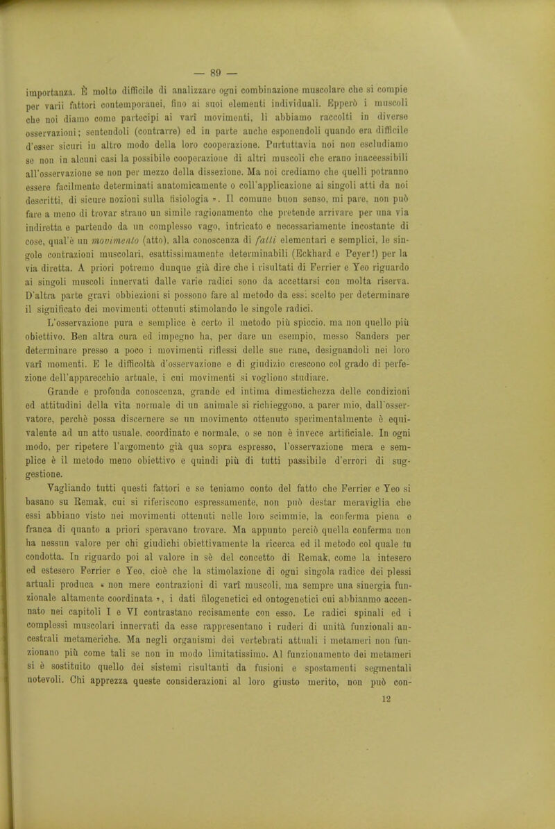 importanza. 6 molto difficilo di aualizzaro ogni combinaziono muscolaic che si compie per varii fattori contemporanei, fino ai suoi olementi individuali. Epper6 i miiscoli die noi diamo como partecipi ai vari movimonti, li abbiamo raccolti in diverse osservazioni; sentendoli (contrarre) ed in parte audio esponendoli quando era difficile d'esser sicuri iu altro modo delta loro cooporazione. Puitiitlavia noi non escludianio se non in alcnni easi la possibile cooporazione di altri muscoli che erano inaceessibili all'osservazione se non per mezzo dolla disseziono. Ma noi crediamo cho quelli potranno essere facilmente determinati auatoinicamente o coll'applicazione ai siugoli atti da noi descritti. di sicuro nozioni sulla lisiologia -. II comune buon sonso, mi paro. non puo faro a meno di trovar strano an simile ragionamento che pretende arrivare per una via indirotta e partendo da tin complesso vago, intricate e nocessariamonte incostante di cose, quale un movitnenlo (atto), alia conoscenza di falli olemcntari e semplici, le sin- gole contrazioni muscolari, esattissimamentc deterniinabili (Eckhard e Peyer!) per la via diretta. A priori potremo duuque gia dire cho i risultati di Furrier e Yeo riguardo ai singoli muscoli innervati dalle varie radici sono da accettarsi con molta riserva. D'altra parte gravi obbiezioni si possono faro al metodo da ess: scelto per determinare il significato dei movimonti ottenuti stimolando le singole radici. L'osservazione pura e semplice e certo il metodo piii spiccio. ma non qnello piii obiettivo. Ben altra cnra cd impegno ha, per dare un esempio, messo Sanders per determinare presso a poco i moviinenti riflessi delle sue rane, designandoli nei loro vari momenti. E le difficolta (l'osservazione e di gindi/.io crescono col grado di perfe- zione dell'apparecchio artuale, i cui moviinenti si vogliouo studiare. Grande e profonda conoscenza, grande ed intima dimestichezza delle condizioni ed attitudini della vita normale di un auimale si ricliieggono. a parer mio, dall'osser- vatore, perche possa discernere so un movimento ottenuto sperimentalmente e equi- valente ad un atto usuale, coordinate e normale, o se non e invece artiriciale. In ogni modo, per ripetere l'argomento gia qua sopra espresso, l'osservazione mera e sem- plice e il metodo meno obiettivo e quindi pib di tutti passibile d'errori di sug- gestione. Vagliando tutti questi fattori e se teniamo conto del fatto che Ferrier e Yeo si basano su Remak, cui si riferiscono espressamente, non pud destar meraviglia che essi abbiano visto nei moviinenti ottenuti nelle loro scimmie, la conferma piena e franca di quanto a priori speravano trovare. Ma appunto perci6 quel la conferma non ha nessun valore per chi giudichi obiettivamente la ricerca ed il metodo col quale tu condotta. In riguardo poi al valore in se del concetto di Remak, come la intesero ed estesero Ferrier e Yeo, cioe che la stimolazione di ogni singola radice dei plessi artuali produca « non mere contrazioni di vari muscoli, ma sempre una sinorgia fun- zionale altamente coordinata », i dati filogenetici ed ontogenetici cui abbianmo accen- nato nei capitoli I e VI contrastano recisamente con esso. Le radici spinali ed i complessi muscolari innervati da esso rappresentano i ruderi di unita funzionali au- cestrali motameriche. Ma negli organismi dei vertebiati attuali i metameri non fun- zionano piu come tali se non in modo limitatissimo. Al fun/.ionamento dei metameri si e sostituito quello dei sistemi risultanti da fusioni e spostamenti segmentali notevoli. Chi apprezza queste considerazioni al loro giusto merito, non pud con- 12