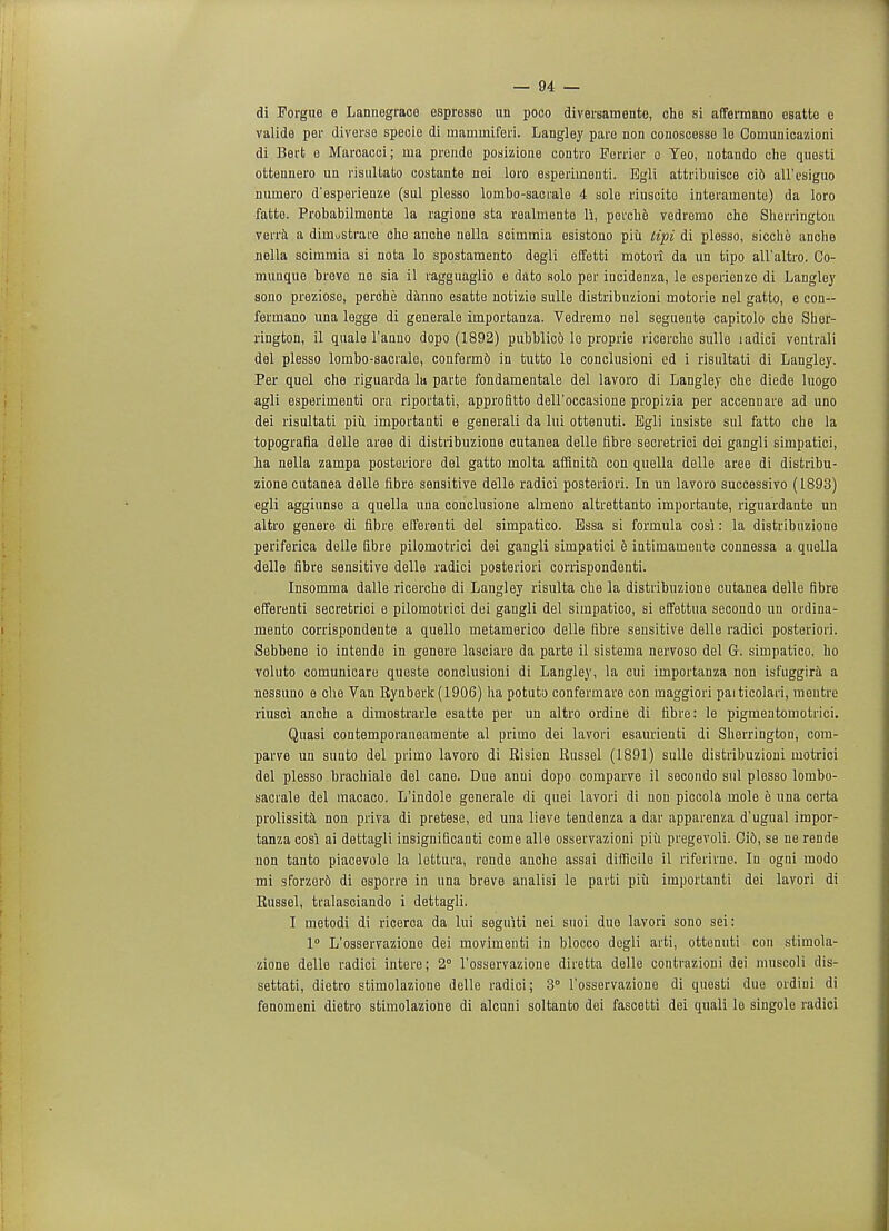 di Forgue e Lannegraco osprosse un poco diversamente, che si affermano esatte e valide per diverse specie di mammiferi. Langley pare non conoscesso le Comunicazioni di Bert o Marcacei; ma prendo posizione contro Furrier c Teo, notando che quesli ottennero un risultato costante nei loro esperiinenti. Egli attribuisce ci6 all'esigiio numero d'esperienze (sul plesso lombo-saerale 4 sole riuscite interarnente) da loro fatto. Probabilmente la ragione sta realmente li, perche vedremo che Sherrington verra a dimustrare che anche nella sciinmia esistono piii lipi di plesso, sicche anche nella scimmia si nota lo spostamento degli effetti motori da un tipo all'altro. Co- rnuuque brevo ne sia il ragguaglio e dato solo per iucidenza, le csperienze di Langley sono preziose, perche danno esatte notizio sulle distribuzioni motorie nel gatto, e con— fermano una legge di generale importanza. Vedremo nel seguente capitolo che Sher- rington, il quale l'anno dopo (1892) pubblico lo proprie ricerche sulle ladici ventrali del plesso lombo-sacrale, conferm6 in tutto le conclusioni ed i risultati di Langley. Per quel che riguarda la parte fondamentale del lavoro di Langley che diede luogo agli esperimenti ora riportati, approfitto dell'occasione propizia per accennare ad uno dei risultati piii importanti e generali da lui ottenuti. Egli insiste sul fatto che la topografia delle aree di distribuzione cutanea delle fibre secretrici dei gangli simpatici, ha nella zampa posteriore del gatto molta affinita con quella delle aree di distribu- zione cutanea delle fibre sensitive delle radici posteriori. In un lavoro successivo (1893) egli aggiunse a quella una conclusione almeno altrettanto importante, riguardante un altro genere di fibre efferenti del simpatico. Bssa si formula cosi: la distribuzione periferica delle fibre pilomotrici dei gangli simpatici e intimamente connessa a quella delle fibre sensitive delle radici posteriori corrispondenti. Insomma dalle ricerche di Langley risulta che la distribuzione cutanea delle fibre efferenti secretrici e pilomotrici dei gangli del simpatico, si effettua secondo un ordina- mento corrispondente a quello metamerico delle fibre sensitive delle radici posteriori. Sebbene io intende in genere lasciare da parte il sistema nervoso del G. simpatico, ho voluto comunicare queste conclusioni di Langley, la cui importanza non isfuggira a nessuno e che Van Rynberk(1906) ha potuta confermare con maggiori paiticolari, meutre riusci anche a dimostrarle esatte per un altro ordine di fibre: le pigmentomotrici. Quasi contemporaneamente al priino dei lavori esaurienti di Sherrington, com- parve un sunto del primo lavoro di Risien Russel (1891) sulle distribuzioni motrici del plesso brachiale del cane. Due anui dopo comparve il secondo sul plesso lombo- sacrale del macaco. L'indole generale di quei lavori di non piccola mole e una certa prolissita non priva di prete3e, ed una lieve tendenza a dar apparenza d'ugual impor- tanza cosi ai dettagli insignificanti come alle osservazioni piii pregevoli. Cid, se ne rende non tanto piacevole la lettura, rende anche assai difficile il riferirne. In ogni modo mi sforzerd di esporre in una breve analisi le parti piii importanti dei lavori di Russel, tralasciando i dettagli. I metodi di ricerca da lui seguiti nei suoi due lavori sono sei: 1° L'osservazione dei movimenti in blocco degli arti, ottenuti con stimola- zione delle radici intere; 2° l'osservazione diretta delle contrazioni dei muscoli dis- settati, dietro stimolazione delle radici; 3° l'osservazione di questi due ordini di fenomeni dietro stimolazione di alcuni soltanto dei fascetti dei quali le singole radici