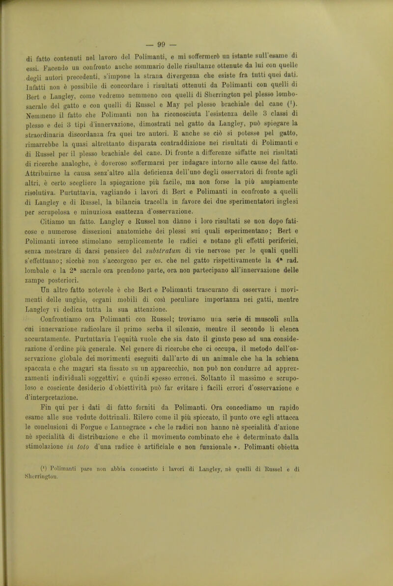 di fatto contenuti nel lavoro del Polimanti, e mi soffermer6 un istant* suU'eaame di essi. Faceudo uu eonfronto anclie sommario dolle risultauze ottenute da lui con quelle degli autori precedents s'impone la strana divergenza che esiste fra tutti quei dati. lnfatti noit e possibile di concordare i riBultati ottenuti da Polimanti con quelli di Bert e Langley, come vodremo nemmoiio con quelli di Sherrington pel plesso lombo- sacralo del gatto o con quelli di Russel e May pel plesso brachiale del cane ('). Noinmeno il fatto die Poliuiauti non ha riconosciuta Tesistenza delle 3 classi di plesso e dei 3 tipi d'innervazione, dimostrati nel gatto da Langley, pud spiegare la straordinaria discordanza fra quei tro autori. E anche se ci6 si potesse pel gatto, ritnarrebbe la quasi altrettanto disparata contraddizione nei risultati di Polimanti e di Russel per il plesso brachiale del cane. Di fronte a ditforenze silfatte nei risultati di ricerche analoghe, e doveroso sotfermarsi per indagare intorno alle cause del fatto. Attribuirne la causa senz'altro alia delicionza dell'uno degli osservatori di fronte agli altri, e certo scegliere la spiegazione piu facile, ma non forse la pii) ampiamente risolutiva. Purtuttavia, vagliando i lavori di Bert e Polimanti in confronto a quelli di Langley e di Kussel, la bilancia tracolla in favore dei due sperimentatori inglesi per scrupolosa e miuuziosa esattezza d'osservazione. Citiamo un fatto. Langley e Russel non danno i loro risultati se non dopo fati- cose e numerose dissezioni anatomiche dei plessi sui quali esperimentano; Bert e Polimanti invece stimolano semplicemente le radici e notano gli effetti periferici, senza mostrare di darsi pensiero del substratum di vie nervose per le quali quelli s'effettuano; sicche non s'accorgono per es. che nel gatto rispettivamente la 4' rad. lombale e la 2a sacrale ora prendono parte, ora non partecipano all'innervazione delle zampe posteriori. Un altro fatto notevole e che Bert e Polimanti trascurano di osservare i movi- menti delle unghie, organi mobili di cosi peculiare importanza nei gatti, mentre Langley vi dedica tutta la sua attenzione. Confrontiamo ora Polimanti con Russel; troviamo una serie di muscoli sulla cui innervazione radicolare il primo serba il silenzio, mentre il secondo li elenca accuratamente. Purtuttavia l'equita vuole che sia dato il giusto peso ad una conside- razioue d'ordine piu generale. Nel genere di ricerche che ci occupa, il metodo dell'os- servazione globale dei movimenti eseguiti dall'arto di un animale che ha la schiena spaccata e che magari sta hssato su un apparecchio, non pud non condurre ad apprez- zaraenti individuali soggettivi e quincli spesso erronei. Soltanto il massimo e scrupo- loso e cosciente desiderio d'obiettivita pu6 far evitare i facili errori d'osservazione e d'interpretazione. Fin qui per i dati di fatto forniti da Polimanti. Ora concediamo un rapido esamc alle sue vodute dottrinali. Rilevo come il piii spiccato, il punto ove egli attacca le conclusioni di Porgue e Lannegrace « che le radici non hanno ne specialita d'azione ne specialita di distribuzione e che il movimento combinato che e determinato dalla stimolazione in loto d'una radice e artificiale e non funzionale ». Polimanti obietta (') Polimanti pare non abbia conosciuto i lavori di Langley, ne quelli di Russel e di Sherrington.