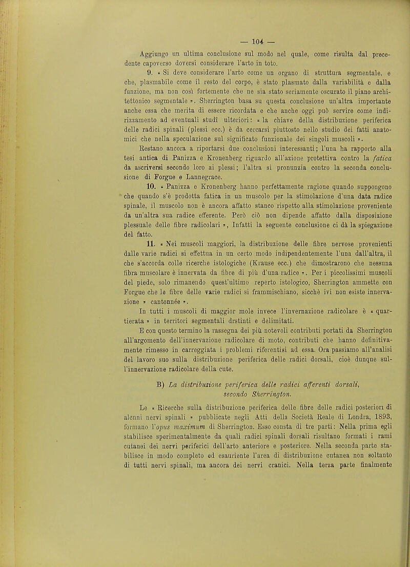 Aggiungo un ultima conclusione sul modo nel quale, come risulta dal prece- dente capoverso doversi considerare l'arto in toto. 9. « Si deve considerare l'arto come un organo di struttura segmentale, e che, plasrnabile come il resto del corpo, e stato plasmato dalla variability e dalla funzioue, ma non cosi forteraente chc ne sia stato seriamente oscurato il piano archi- tettonico segmentale ». Sherrington basa su questa conclusione un'altra importante anche essa che merita di essere ricordata e che anche oggi pu6 servire come indi- rizzarnento ad eventuali studi ulteriori: «la chiave della distribuzione periferica delle radici spinali (plessi ecc.) e da cercarsi piuttosto nello studio dei fatti anato- mici che nella speculazione sul significato funzionale dei singoli muscoli ». Kestano ancora a riportarsi due conclusioni interessanti; l'una ha rapporto alia tesi antica di Panizza e Kronenberg riguardo aU'azione protettiva contro la fatiea da ascriversi secondo loro ai plessi; l'altra si pronunzia contro la seconda conclu- sione di Porgue e Lannegrace. 10. « Panizza e Kronenberg hanno perfettamente ragione quando suppongono che quando s'e prodotta fatica in un muscolo per la stimolazione d'una data radice spinale, il muscolo non e ancora affatto stanco rispetto alia stimolazione proveniente da un'altra sua radice efferente. Perd cio non dipende affatto dalla disposizione plessuale delle fibre radicolari », Infatti la seguente conclusione ci da la spiegazione del fatto. 11. « Nei muscoli maggiori, la distribuzione delle fibre nervose provenienti dalle varie radici si effettua in un certo modo indipendentemente l'una dall'altra, il che s'accorda colle ricerche istologiche (Krause ecc.) che dimostrarono che nessnna fibra muscolare e innervata da fibre di piii d'una radice ». Per i piccolissimi muscoli del piede, solo rimanendo quest'ultimo reperto istologico, Sherrington ammette con Porgue che le fibre delle varie radici si frammischiano, sicche ivi non esiste innerva- zione » cantonnee ». In tutti i muscoli di maggior mole invece l'invernazione radicolare e  quar- tierata » in territori segmentali drstinti e delimitati. E con questo termino la rassegna dei piu notevoli contributi portati da Sherrington all'argomento dell'innervazione radicolare di moto, contributi che hanno definitiva- mente rimesso in carreggiata i problemi riferentisi ad essa. Ora passiamo all'analisi del lavoro suo sulla distribuzione periferica delle radici dorsali, cioe dunqne sul- l'innervazione radicolare della cute. B) La distribuzione periferica delle radici afferenti dorsali, secondo Sherrington. Le « Ricerche sulla distribuzione periferica delle fibre delle radici posteriori di alcuni nervi spinali » pubblicate negli Atti della Societa Reale di Londra, 1893, formano Topics maximum di Sherrington. Bsso consta di tre parti: Nella prima egli stabilisce sperimentalmente da quali radici spinali dorsali risultano format! i rami cutanei dei nervi periferici dell'arto anteriore e posteriore. Nella seconda parte sta- bilisce in modo completo ed esauriente l'area di distribuzione cutanea non soltanto di tutti nervi spinali, ma ancora dei nervi cranici. Nella terza parte finalmente