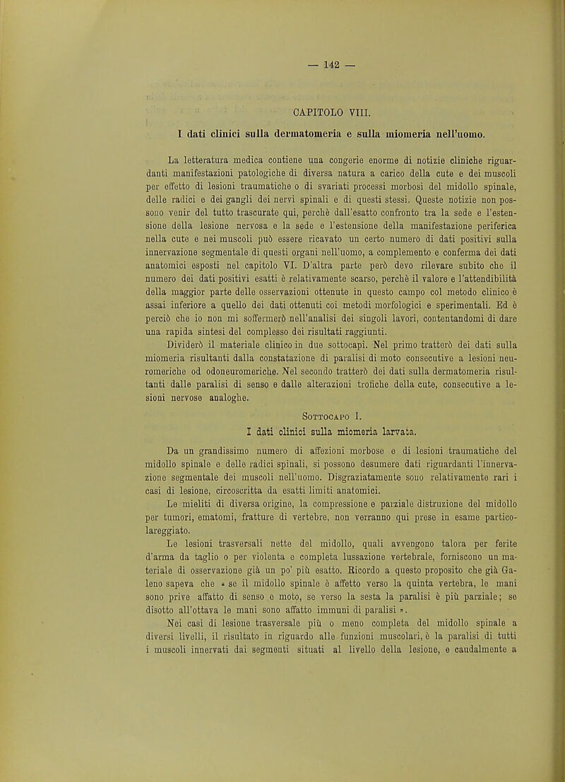 CAPITOLO VIII. I dati clinici sulla dermatoiueria e sulla mioiueria nell'uomo. La letteratura medica contiene una congerie enorme di notizie cliniche riguar- danti manifestazioni patologiche di diversa natura a carico della cute e dei muscoli per effetto di lesioni traumatiche o di svariati processi morbosi del inidollo spinale, delle radici e dei gangli dei neiTi spinali e di questi stessi. Queste notizie non pos- sono venir del tutto trascurate qui, perche dall'esatto confronto tra la sede e l'esten- sione della lesione nervosa e la sede e l'estensione della manifestazione periferica nella cute e nei muscoli pu6 essere ricavato un certo numero di dati positivi sulla innervazione segmentale di questi organi nell'iiomo, a complemento e conferma dei dati anatomici esposti nel capitolo VI. D'altra parte perd devo rilevare subito che il numero dei dati positivi esatti e relativamente scarso, perche il valore e l'attendibilita della maggior parte delle osservazioni ottenute in questo campo col metodo clinico e assai inferiore a quello dei dati ottenuti coi metodi rnorfologici e sperimentali. Bd e perci6 clie io non mi soffermer6 nell'analisi dei singoli lavori, contentandomi di dare una rapida sintesi del complesso dei risultati raggiunti. Divider6 il materiale clinico in due sottocapi. Nel primo trattor6 dei dati sulla miomeria risultanti dalla constatazione di paralisi di moto consecutive a lesioni neu- romeriche od odoneuromericlie. Nel secondo tratter6 dei dati sulla dermatomeria risul- tanti dalle paralisi di senso e dalle alterazioni troriche della cute, consecutive a le- sioni nervose analoglie. Sottocapo I. I dati clinici sulla miomeria larvata. Da un grandissimo numero di affezioni morbose e di lesioni traumatiche del midollo spinale e delle radici spinali, si possono desumere dati riguardanti l'innerva- zione segmentale dei muscoli nell'iiomo. Disgraziatamente souo relativamente rari i casi di lesione, circoscritta da esatti limiti anatomici. Le mieliti di diversa origine, la compressione e parziale distruzione del midollo per tumori, ematomi, fratture di vertebre, non verranno qui prese in esame partico- lareggiato. Le lesioni trasversali nette del midollo, quali avvengono talora per ferite d'arma da taglio o per violenta e completa lussazione vertebrale, forniscono un ma- teriale di osservazione gia un po' piu esatto. Ricordo a questo proposito che gia Ga- leno sapeva che « se il midollo spinale e affetto verso la quinta vertebra, le mani sono prive affatto di senso o moto, se verso la sesta la paralisi e piu parziale; se disotto all'ottava le mani sono affatto immuni di paralisi ». Nei casi di lesione trasversalo piu o mono couipleta del midollo spinale a diversi livelli, il risultato in riguardo alle funzioni muscolari, e la paralisi di tutti i muscoli innervati dai segmenti situati al livello della lesione, e caudalmente a